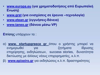 • www.europa.eu (για σπημαηοδοηήζειρ απψ Δςπυπαφκή
  Δνυζη)
• www.grst (για ενιζσωζειρ ζε έπεςνα –ηεσνολογία)
• www.etean.gr (εγγςήζειρ-δάνεια)
• www.taneo.gr (δάνεια μέζυ VP)

Eπίζηρ ππάξρνπλ ηα :

α) www. startupgreece gr φπνπ ν ρξήζηεο κπνξεί λα
  ελεκεξσζεί       γηα             δεηήκαηα        ίδξπζεο
  επηρείξεζεο, εθδειψζεσλ, success stories, δπλαηφηεηα
  δηθηχσζεο κε άιινπο λένπο επηρεηξεκαηίεο, θ.ι.π.
β) www.epixeiro.gr γηα εθδειψζεηο θ.ι.π. δξαζηεξηφηεηεο
 