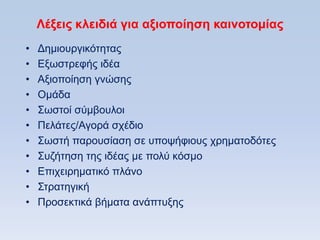Λέξειρ κλειδιά για αξιοποίηζη καινοηομίαρ
•   Γεκηνπξγηθφηεηαο
•   Δμσζηξεθήο ηδέα
•   Aμηνπνίεζε γλψζεο
•   Οκάδα
•   ΢σζηνί ζχκβνπινη
•   Πειάηεο/Αγνξά ζρέδην
•   ΢σζηή παξνπζίαζε ζε ππνςήθηνπο ρξεκαηνδφηεο
•   ΢πδήηεζε ηεο ηδέαο κε πνιχ θφζκν
•   Δπηρεηξεκαηηθφ πιάλν
•   ΢ηξαηεγηθή
•   Πξνζεθηηθά βήκαηα αλάπηπμεο
 