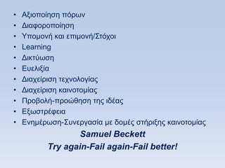•   Αμηνπνίεζε πφξσλ
•   Γηαθνξνπνίεζε
•   Τπνκνλή θαη επηκνλή/΢ηφρνη
•   Learning
•   Γηθηχσζε
•   Δπειημία
•   Γηαρείξηζε ηερλνινγίαο
•   Γηαρείξηζε θαηλνηνκίαο
•   Πξνβνιή-πξνψζεζε ηεο ηδέαο
•   Δμσζηξέθεηα
•   Δλεκέξσζε-΢πλεξγαζία κε δνκέο ζηήξημεο θαηλνηνκίαο
                  Samuel Beckett
          Τry again-Fail again-Fail better!
 