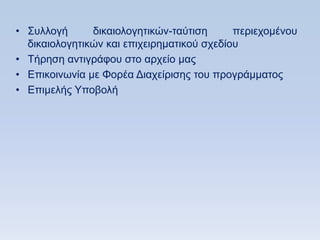 • ΢πιινγή      δηθαηνινγεηηθψλ-ηαχηηζε      πεξηερνκέλνπ
  δηθαηνινγεηηθψλ θαη επηρεηξεκαηηθνχ ζρεδίνπ
• Σήξεζε αληηγξάθνπ ζην αξρείν καο
• Δπηθνηλσλία κε Φνξέα Γηαρείξηζεο ηνπ πξνγξάκκαηνο
• Δπηκειήο Τπνβνιή
 