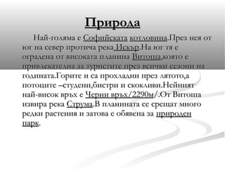 Природа
   Най-голяма е Софийската котловина.През нея от
юг на север протича река Искър.На юг тя е
оградена от високата планина Витоша,която е
привлекателна за туристите през всички сезони на
годината.Горите и са прохладни през лятото,а
потоците –студени,бистри и скокливи.Нейният
най-висок връх е Черни връх/2290м/.От Витоша
извира река Струма.В планината се срещат много
редки растения и затова е обявена за природен
парк.
 
