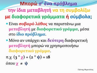 Μπορώ ς’ ζνα πρόβλθμα
 τθν ίδια μεταβλθτι να τθ ςυμβολίηω
με διαφορετικά γράμματα ι ςφμβολα;
 Είναι ςοβαρό λϊθοσ να παριςτάνω μια
  μεταβλητό με διαφορετικό γρϊμμα, μέςα
  ςτο ύδιο πρόβλημα.
 Μόνο αν υπάρχει και δεύτερη διαφορετική
  μεταβλητό μπορώ να χρηςιμοποιήςω
  διαφορετικό γρϊμμα.
π.χ. (3 * χ) + (2 * ψ) = 18
όπου χ ≠ ψ
                                   Γιάννησ Φερεντίνοσ
 