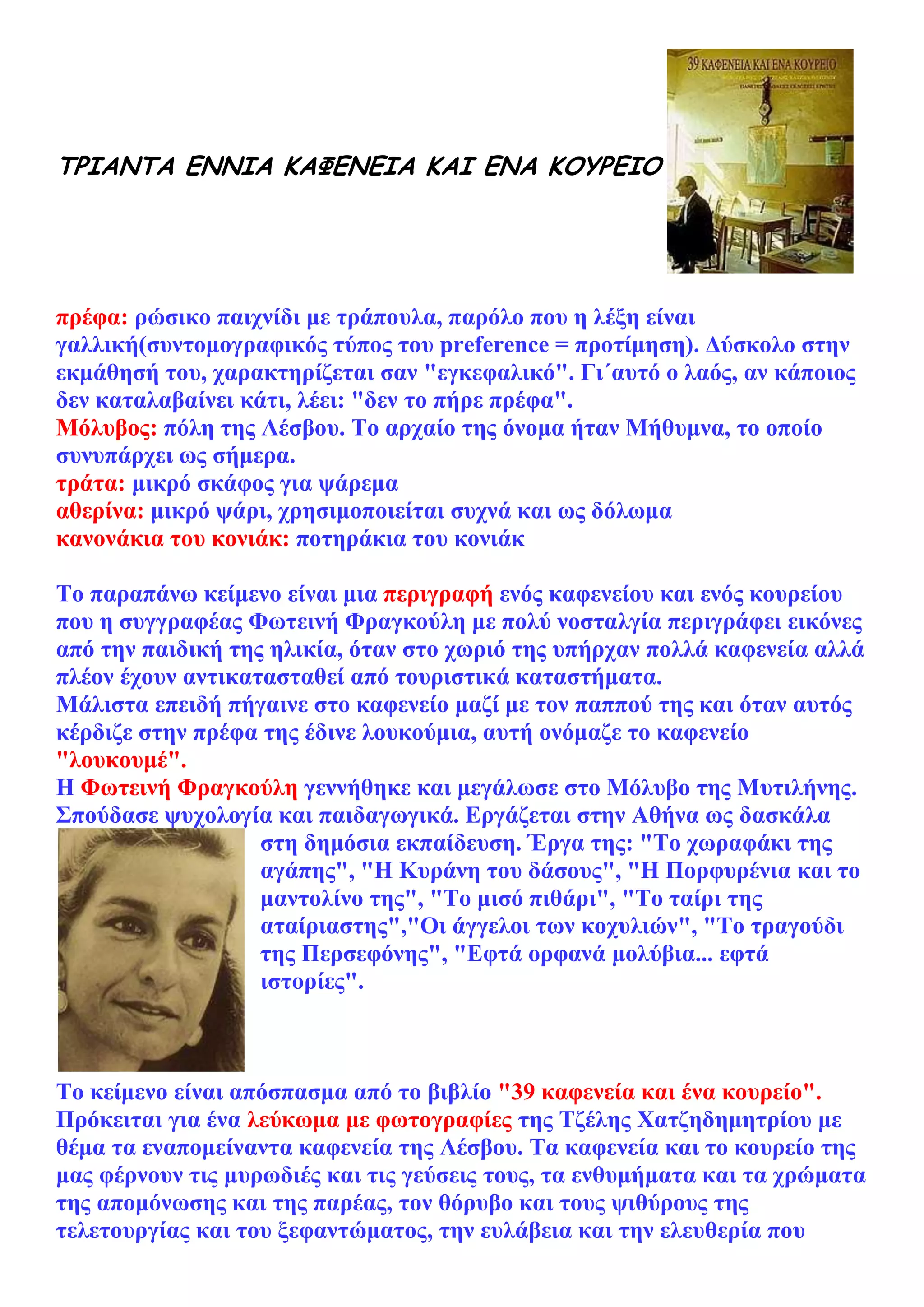 ΤΡΙΑΝΤΑ ΕΝΝΙΑ ΚΑΦΕΝΕΙΑ ΚΑΙ ΕΝΑ ΚΟΥΡΕΙΟ




πρέφα: ρώσικο παιχνίδι με τράπουλα, παρόλο που η λέξη είναι
γαλλική(συντομογραφικός τύπος του preference = προτίμηση). Δύσκολο στην
εκμάθησή του, χαρακτηρίζεται σαν "εγκεφαλικό". Γι΄αυτό ο λαός, αν κάποιος
δεν καταλαβαίνει κάτι, λέει: "δεν το πήρε πρέφα".
Μόλυβος: πόλη της Λέσβου. Το αρχαίο της όνομα ήταν Μήθυμνα, το οποίο
συνυπάρχει ως σήμερα.
τράτα: μικρό σκάφος για ψάρεμα
αθερίνα: μικρό ψάρι, χρησιμοποιείται συχνά και ως δόλωμα
κανονάκια του κονιάκ: ποτηράκια του κονιάκ

Το παραπάνω κείμενο είναι μια περιγραφή ενός καφενείου και ενός κουρείου
που η συγγραφέας Φωτεινή Φραγκούλη με πολύ νοσταλγία περιγράφει εικόνες
από την παιδική της ηλικία, όταν στο χωριό της υπήρχαν πολλά καφενεία αλλά
πλέον έχουν αντικατασταθεί από τουριστικά καταστήματα.
Μάλιστα επειδή πήγαινε στο καφενείο μαζί με τον παππού της και όταν αυτός
κέρδιζε στην πρέφα της έδινε λουκούμια, αυτή ονόμαζε το καφενείο
"λουκουμέ".
Η Φωτεινή Φραγκούλη γεννήθηκε και μεγάλωσε στο Μόλυβο της Μυτιλήνης.
Σπούδασε ψυχολογία και παιδαγωγικά. Εργάζεται στην Αθήνα ως δασκάλα
                   στη δημόσια εκπαίδευση. Έργα της: "Το χωραφάκι της
                   αγάπης", "Η Κυράνη του δάσους", "Η Πορφυρένια και το
                   μαντολίνο της", "Το μισό πιθάρι", "Το ταίρι της
                   αταίριαστης","Οι άγγελοι των κοχυλιών", "Το τραγούδι
                   της Περσεφόνης", "Εφτά ορφανά μολύβια... εφτά
                   ιστορίες".



Το κείμενο είναι απόσπασμα από το βιβλίο "39 καφενεία και ένα κουρείο".
Πρόκειται για ένα λεύκωμα με φωτογραφίες της Tζέλης Xατζηδημητρίου με
θέμα τα εναπομείναντα καφενεία της Λέσβου. Tα καφενεία και το κουρείο της
μας φέρνουν τις μυρωδιές και τις γεύσεις τους, τα ενθυμήματα και τα χρώματα
της απομόνωσης και της παρέας, τον θόρυβο και τους ψιθύρους της
τελετουργίας και του ξεφαντώματος, την ευλάβεια και την ελευθερία που
 