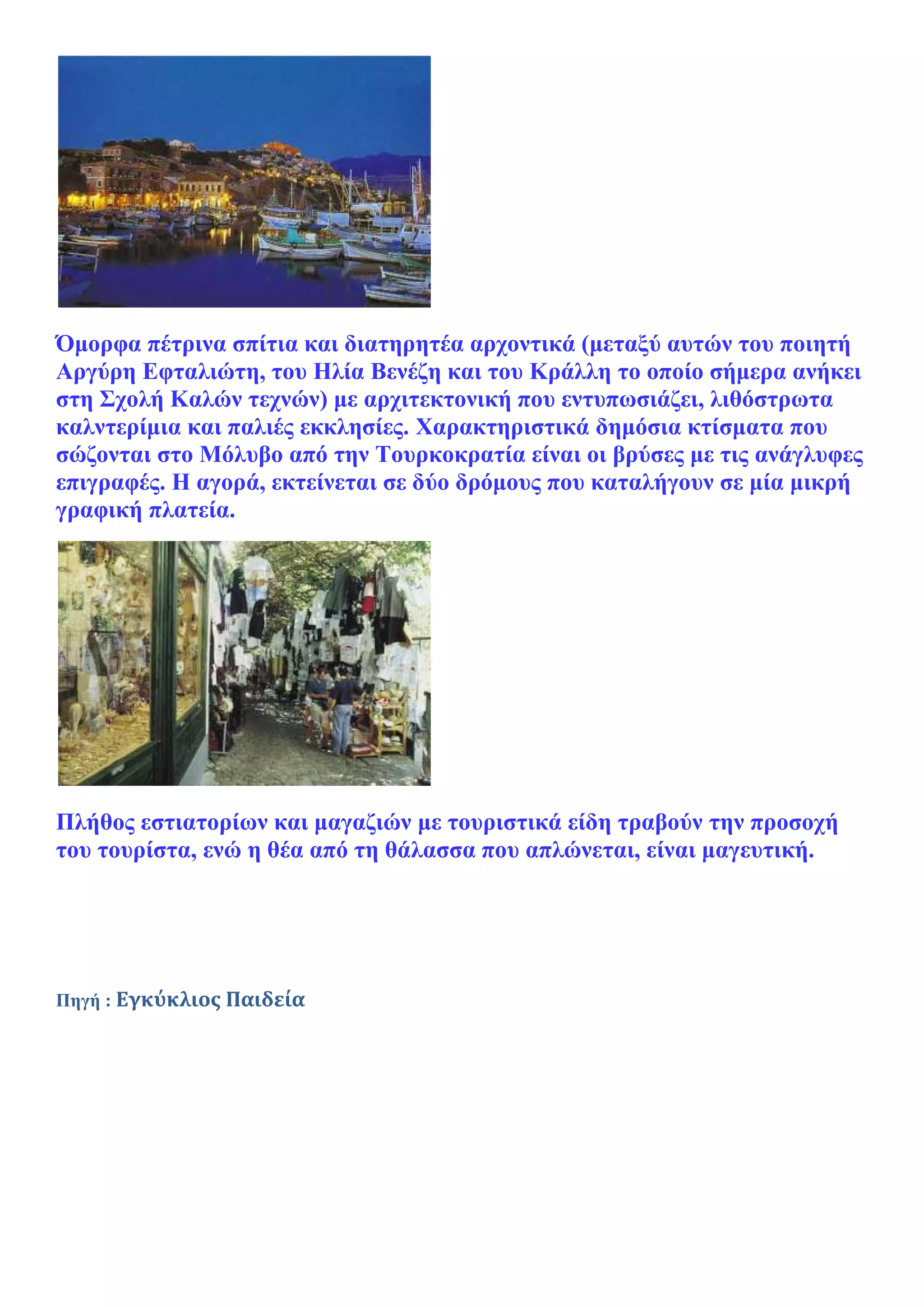 Όμορφα πέτρινα σπίτια και διατηρητέα αρχοντικά (μεταξύ αυτών του ποιητή
Αργύρη Εφταλιώτη, του Ηλία Βενέζη και του Κράλλη το οποίο σήμερα ανήκει
στη Σχολή Καλών τεχνών) με αρχιτεκτονική που εντυπωσιάζει, λιθόστρωτα
καλντερίμια και παλιές εκκλησίες. Χαρακτηριστικά δημόσια κτίσματα που
σώζονται στο Μόλυβο από την Τουρκοκρατία είναι οι βρύσες με τις ανάγλυφες
επιγραφές. H αγορά, εκτείνεται σε δύο δρόμους που καταλήγουν σε μία μικρή
γραφική πλατεία.




Πλήθος εστιατορίων και μαγαζιών με τουριστικά είδη τραβούν την προσοχή
του τουρίστα, ενώ η θέα από τη θάλασσα που απλώνεται, είναι μαγευτική.




Πηγή : Εγκύκλιος Παιδεία
 