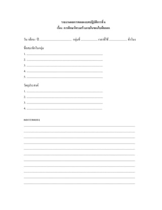 รายงานผลการทดลองบทปฏิบัติการที่ 6
                                               เรื่อง การศึกษาโครงสรางภายในของใบพืชดอก

วัน /เดือน / ป .............................................. กลุมที่ ........................ เวลาที่ใช .......................... ชั่วโมง

ชื่อสมาชิกในกลุม
1. .............................................................................................................
2. .............................................................................................................
3. .............................................................................................................
4. .............................................................................................................
5. .............................................................................................................

วัตถุประสงค
1. .............................................................................................................
2. .............................................................................................................
3. .............................................................................................................
4. ............................................................................................................

ผลการทดลอง
...............................................................................................................................................................
...............................................................................................................................................................
...............................................................................................................................................................
...............................................................................................................................................................
...............................................................................................................................................................
...............................................................................................................................................................
...............................................................................................................................................................
...............................................................................................................................................................
...............................................................................................................................................................
...............................................................................................................................................................
...............................................................................................................................................................
 