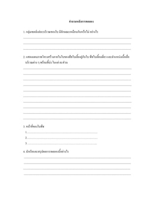 คําถามหลังการทดลอง

1. กลุมเซลลแตละบริเวณของใบ มีลักษณะเหมือนกันหรือไม อยางไร
...............................................................................................................................................................
..............................................................................................................................................................
..............................................................................................................................................................

2. แสดงแผนภาพโครงสรางภายในใบของพืชใบเลี้ยงคูกบใบ พืชใบเลียงเดียว และตําแหนงเนื้อเยื่อ ั                     ้ ่
   บริเวณตาง ๆ พรอมชี้บง ในแต ละสวน
...............................................................................................................................................................
..............................................................................................................................................................
..............................................................................................................................................................
...............................................................................................................................................................
..............................................................................................................................................................
..............................................................................................................................................................
...............................................................................................................................................................
..............................................................................................................................................................
..............................................................................................................................................................
..............................................................................................................................................................

3. หนาที่ของใบพืช
  1……………………………………………………………………
  2……………………………………………………………………
  3. ………………………………………………………………….

4. นักเรียนจะสรุปผลการทดลองนี้อยางไร
 .............................................................................................................................................................
 .............................................................................................................................................................
.............................................................................................................................................................
 .............................................................................................................................................................
 