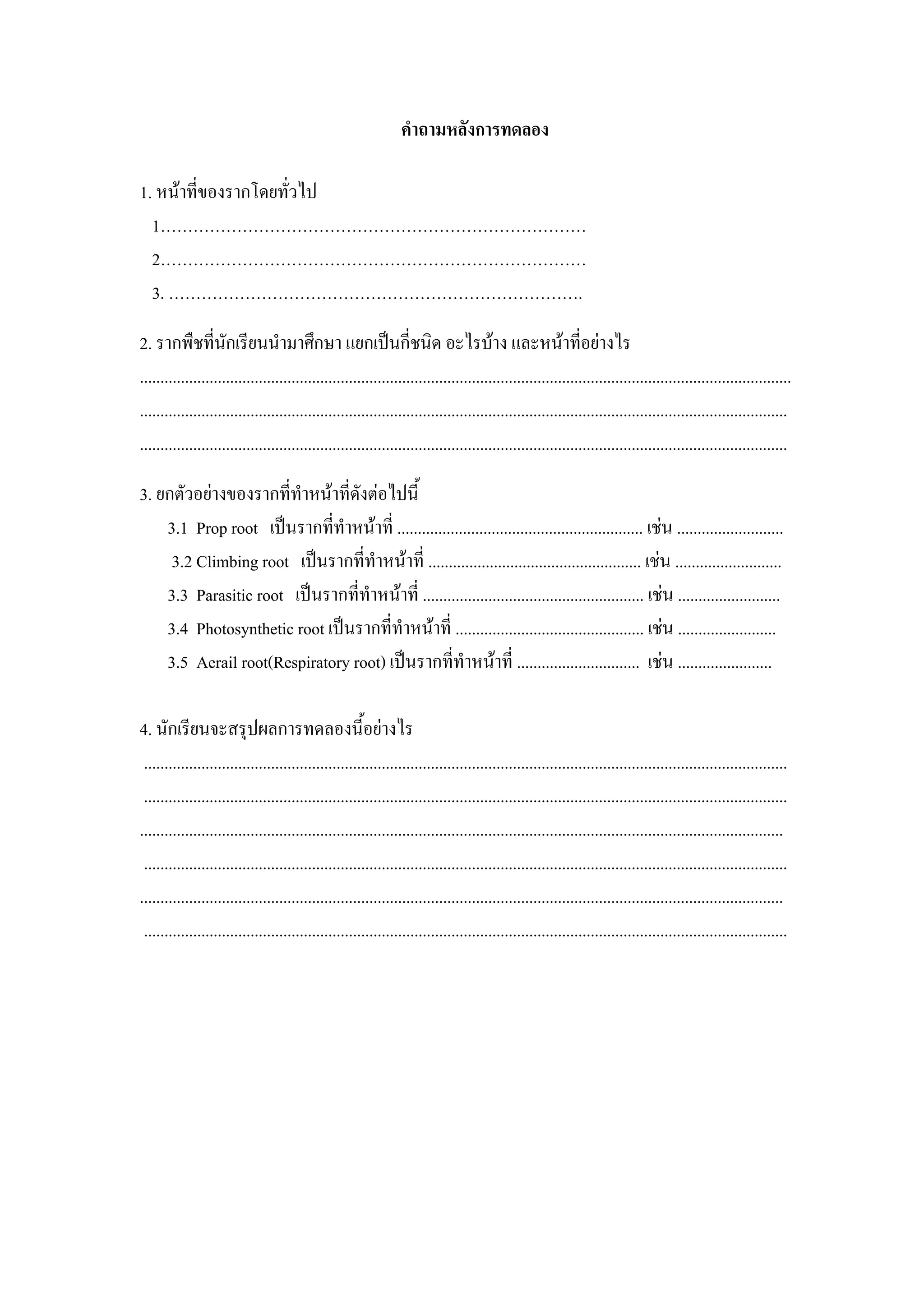 คําถามหลังการทดลอง

1. หนาที่ของรากโดยทัวไป
                     ่
  1……………………………………………………………………
  2……………………………………………………………………
  3. ………………………………………………………………….

2. รากพืชที่นกเรียนนํามาศึกษา แยกเปนกี่ชนิด อะไรบาง และหนาทีอยางไร
                     ั                                                                                      ่
...............................................................................................................................................................
..............................................................................................................................................................
..............................................................................................................................................................

3. ยกตัวอยางของรากที่ทําหนาที่ดังตอไปนี้
    3.1 Prop root เปนรากที่ทําหนาที่ ............................................................ เชน ..........................
     3.2 Climbing root เปนรากที่ทําหนาที่ .................................................... เชน ..........................
    3.3 Parasitic root เปนรากที่ทําหนาที่ ...................................................... เชน .........................
    3.4 Photosynthetic root เปนรากที่ทําหนาที่ .............................................. เชน ........................
    3.5 Aerail root(Respiratory root) เปนรากที่ทําหนาที่ .............................. เชน .......................

4. นักเรียนจะสรุปผลการทดลองนี้อยางไร
 .............................................................................................................................................................
 .............................................................................................................................................................
.............................................................................................................................................................
 .............................................................................................................................................................
.............................................................................................................................................................
 .............................................................................................................................................................
 