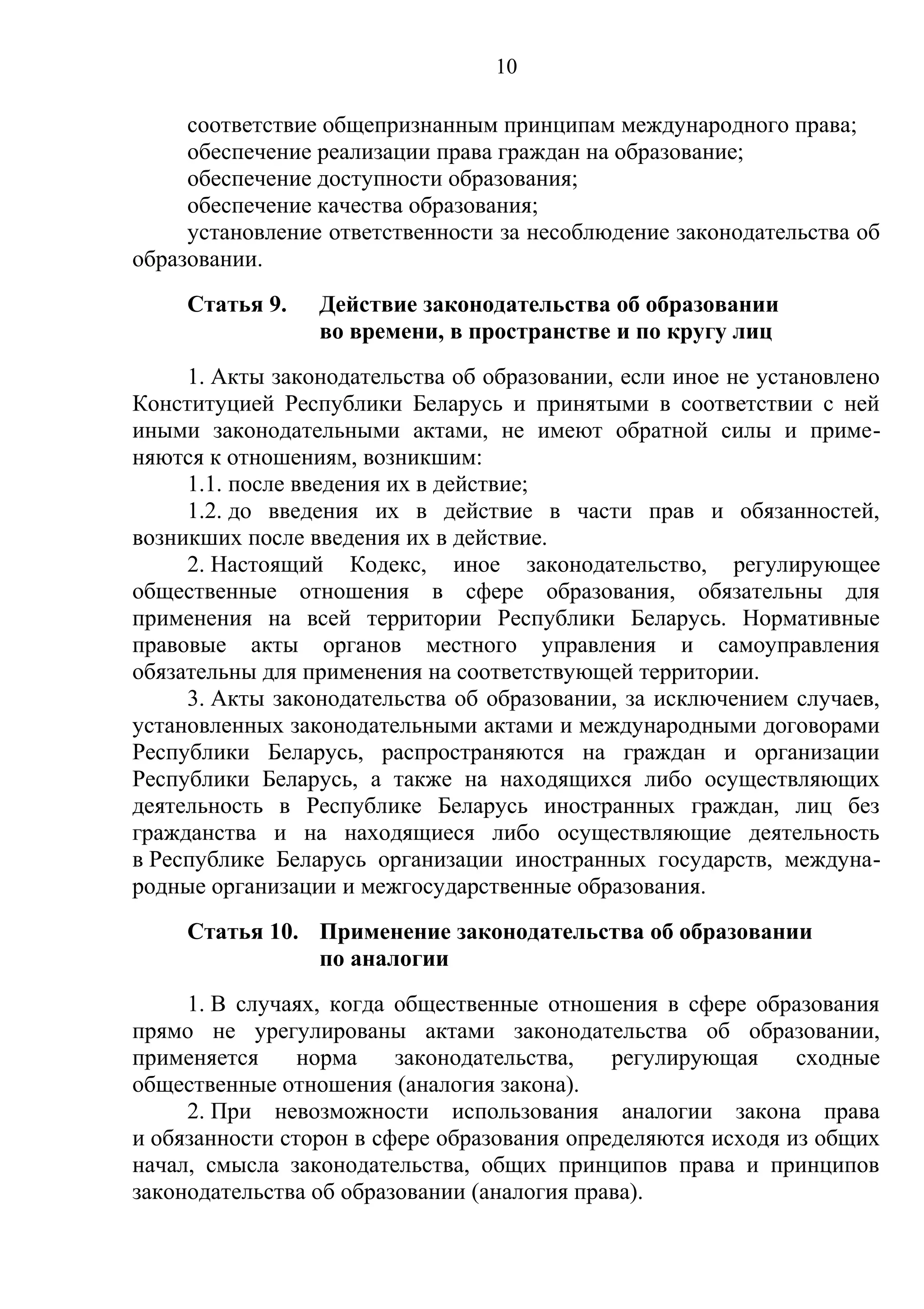 10

     соответствие общепризнанным принципам международного права;
     обеспечение реализации права граждан на образование;
     обеспечение доступности образования;
     обеспечение качества образования;
     установление ответственности за несоблюдение законодательства об
образовании.
     Статья 9.   Действие законодательства об образовании
                 во времени, в пространстве и по кругу лиц
     1. Акты законодательства об образовании, если иное не установлено
Конституцией Республики Беларусь и принятыми в соответствии с ней
иными законодательными актами, не имеют обратной силы и приме-
няются к отношениям, возникшим:
     1.1. после введения их в действие;
     1.2. до введения их в действие в части прав и обязанностей,
возникших после введения их в действие.
     2. Настоящий Кодекс, иное законодательство, регулирующее
общественные отношения в сфере образования, обязательны для
применения на всей территории Республики Беларусь. Нормативные
правовые акты органов местного управления и самоуправления
обязательны для применения на соответствующей территории.
     3. Акты законодательства об образовании, за исключением случаев,
установленных законодательными актами и международными договорами
Республики Беларусь, распространяются на граждан и организации
Республики Беларусь, а также на находящихся либо осуществляющих
деятельность в Республике Беларусь иностранных граждан, лиц без
гражданства и на находящиеся либо осуществляющие деятельность
в Республике Беларусь организации иностранных государств, междуна-
родные организации и межгосударственные образования.
     Статья 10. Применение законодательства об образовании
                по аналогии
     1. В случаях, когда общественные отношения в сфере образования
прямо не урегулированы актами законодательства об образовании,
применяется     норма    законодательства,   регулирующая     сходные
общественные отношения (аналогия закона).
     2. При невозможности использования аналогии закона права
и обязанности сторон в сфере образования определяются исходя из общих
начал, смысла законодательства, общих принципов права и принципов
законодательства об образовании (аналогия права).
 
