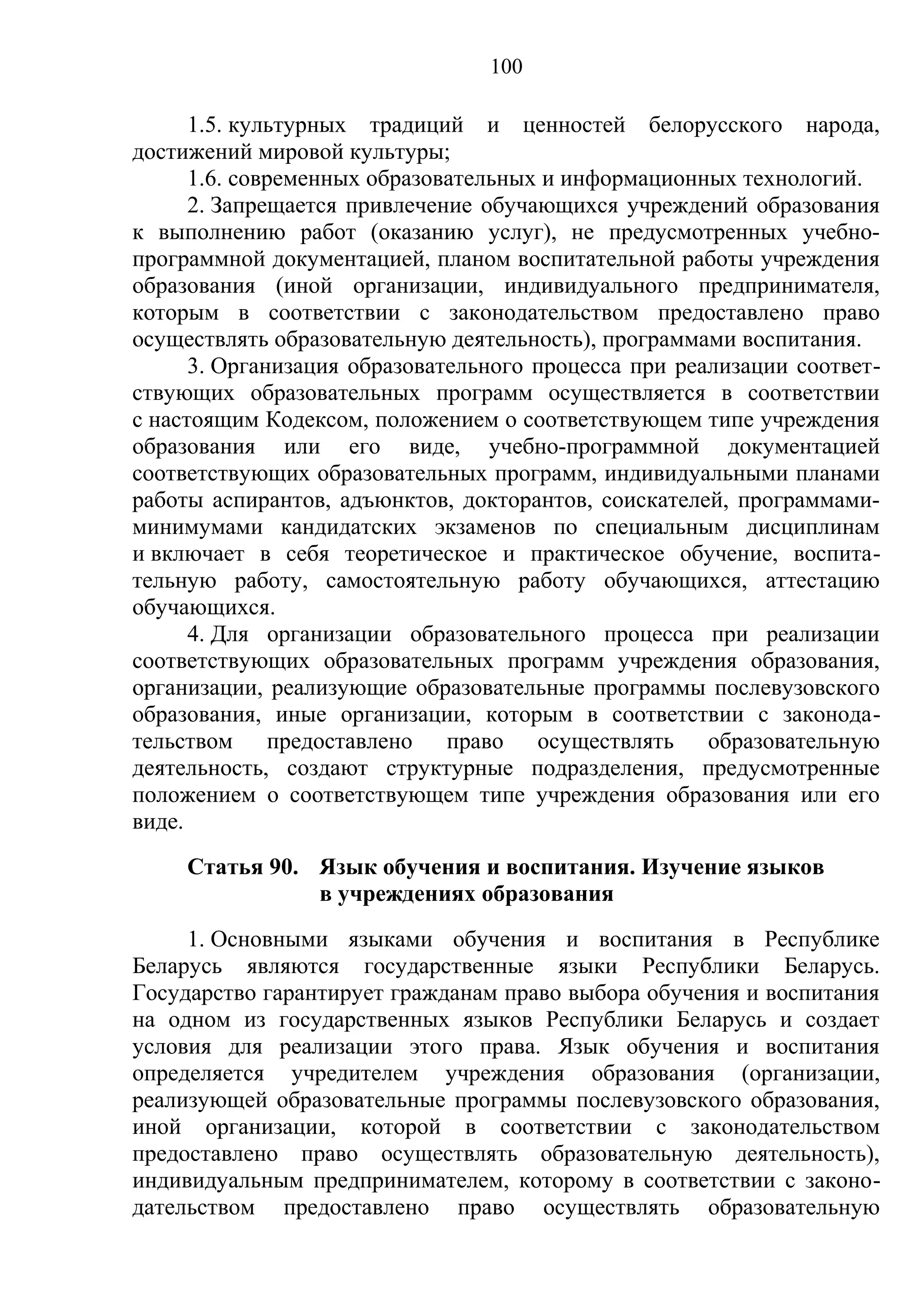 100

      1.5. культурных традиций и ценностей белорусского народа,
достижений мировой культуры;
      1.6. современных образовательных и информационных технологий.
      2. Запрещается привлечение обучающихся учреждений образования
к выполнению работ (оказанию услуг), не предусмотренных учебно-
программной документацией, планом воспитательной работы учреждения
образования (иной организации, индивидуального предпринимателя,
которым в соответствии с законодательством предоставлено право
осуществлять образовательную деятельность), программами воспитания.
      3. Организация образовательного процесса при реализации соответ-
ствующих образовательных программ осуществляется в соответствии
с настоящим Кодексом, положением о соответствующем типе учреждения
образования или его виде, учебно-программной документацией
соответствующих образовательных программ, индивидуальными планами
работы аспирантов, адъюнктов, докторантов, соискателей, программами-
минимумами кандидатских экзаменов по специальным дисциплинам
и включает в себя теоретическое и практическое обучение, воспита-
тельную работу, самостоятельную работу обучающихся, аттестацию
обучающихся.
      4. Для организации образовательного процесса при реализации
соответствующих образовательных программ учреждения образования,
организации, реализующие образовательные программы послевузовского
образования, иные организации, которым в соответствии с законода-
тельством предоставлено право осуществлять образовательную
деятельность, создают структурные подразделения, предусмотренные
положением о соответствующем типе учреждения образования или его
виде.
     Статья 90. Язык обучения и воспитания. Изучение языков
                в учреждениях образования
     1. Основными языками обучения и воспитания в Республике
Беларусь являются государственные языки Республики Беларусь.
Государство гарантирует гражданам право выбора обучения и воспитания
на одном из государственных языков Республики Беларусь и создает
условия для реализации этого права. Язык обучения и воспитания
определяется учредителем учреждения образования (организации,
реализующей образовательные программы послевузовского образования,
иной организации, которой в соответствии с законодательством
предоставлено право осуществлять образовательную деятельность),
индивидуальным предпринимателем, которому в соответствии с законо-
дательством предоставлено право осуществлять образовательную
 