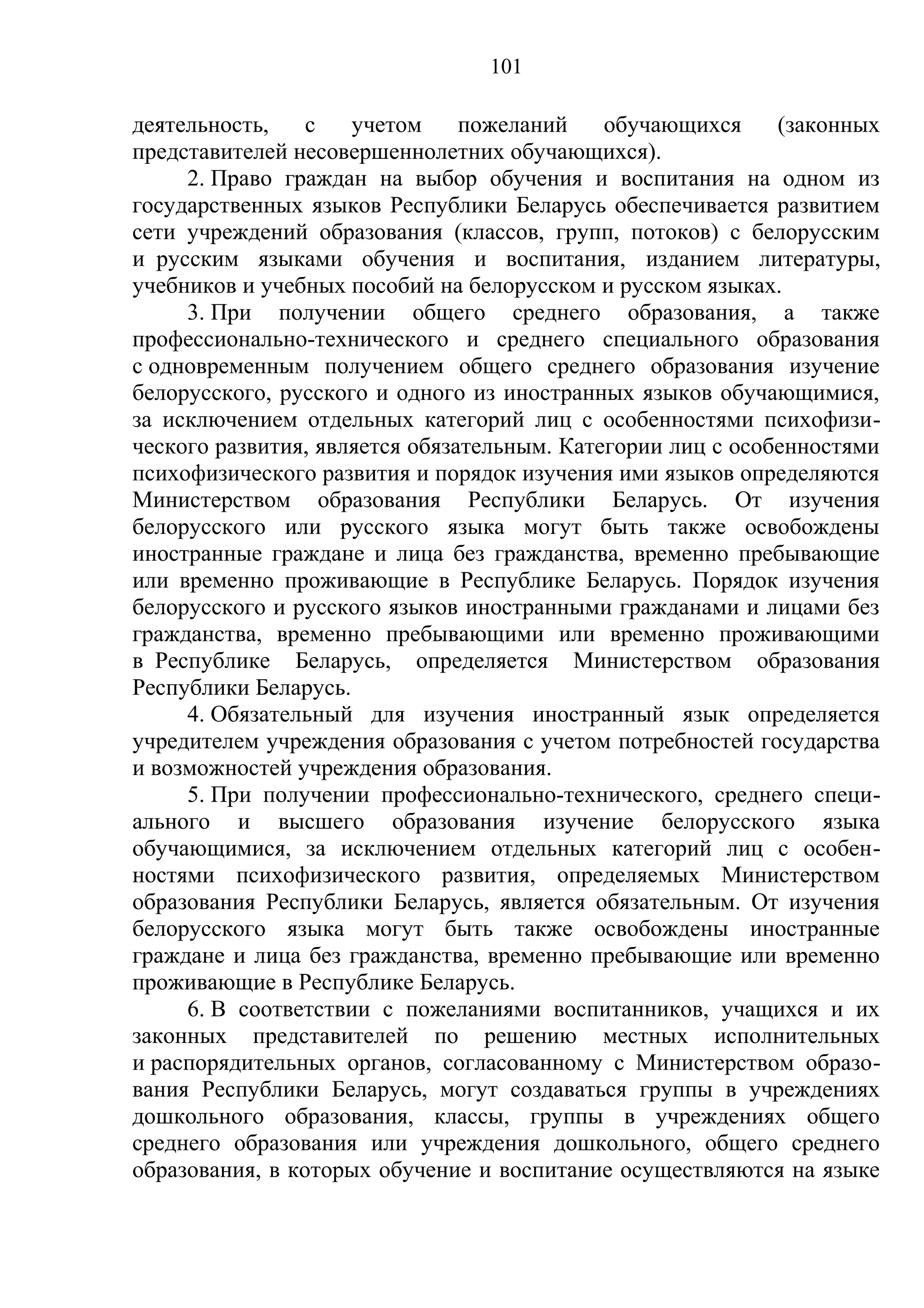 101

деятельность,    с   учетом     пожеланий    обучающихся     (законных
представителей несовершеннолетних обучающихся).
     2. Право граждан на выбор обучения и воспитания на одном из
государственных языков Республики Беларусь обеспечивается развитием
сети учреждений образования (классов, групп, потоков) с белорусским
и русским языками обучения и воспитания, изданием литературы,
учебников и учебных пособий на белорусском и русском языках.
     3. При получении общего среднего образования, а также
профессионально-технического и среднего специального образования
с одновременным получением общего среднего образования изучение
белорусского, русского и одного из иностранных языков обучающимися,
за исключением отдельных категорий лиц с особенностями психофизи-
ческого развития, является обязательным. Категории лиц с особенностями
психофизического развития и порядок изучения ими языков определяются
Министерством образования Республики Беларусь. От изучения
белорусского или русского языка могут быть также освобождены
иностранные граждане и лица без гражданства, временно пребывающие
или временно проживающие в Республике Беларусь. Порядок изучения
белорусского и русского языков иностранными гражданами и лицами без
гражданства, временно пребывающими или временно проживающими
в Республике Беларусь, определяется Министерством образования
Республики Беларусь.
     4. Обязательный для изучения иностранный язык определяется
учредителем учреждения образования с учетом потребностей государства
и возможностей учреждения образования.
     5. При получении профессионально-технического, среднего специ-
ального и высшего образования изучение белорусского языка
обучающимися, за исключением отдельных категорий лиц с особен-
ностями психофизического развития, определяемых Министерством
образования Республики Беларусь, является обязательным. От изучения
белорусского языка могут быть также освобождены иностранные
граждане и лица без гражданства, временно пребывающие или временно
проживающие в Республике Беларусь.
     6. В соответствии с пожеланиями воспитанников, учащихся и их
законных представителей по решению местных исполнительных
и распорядительных органов, согласованному с Министерством образо-
вания Республики Беларусь, могут создаваться группы в учреждениях
дошкольного образования, классы, группы в учреждениях общего
среднего образования или учреждения дошкольного, общего среднего
образования, в которых обучение и воспитание осуществляются на языке
 