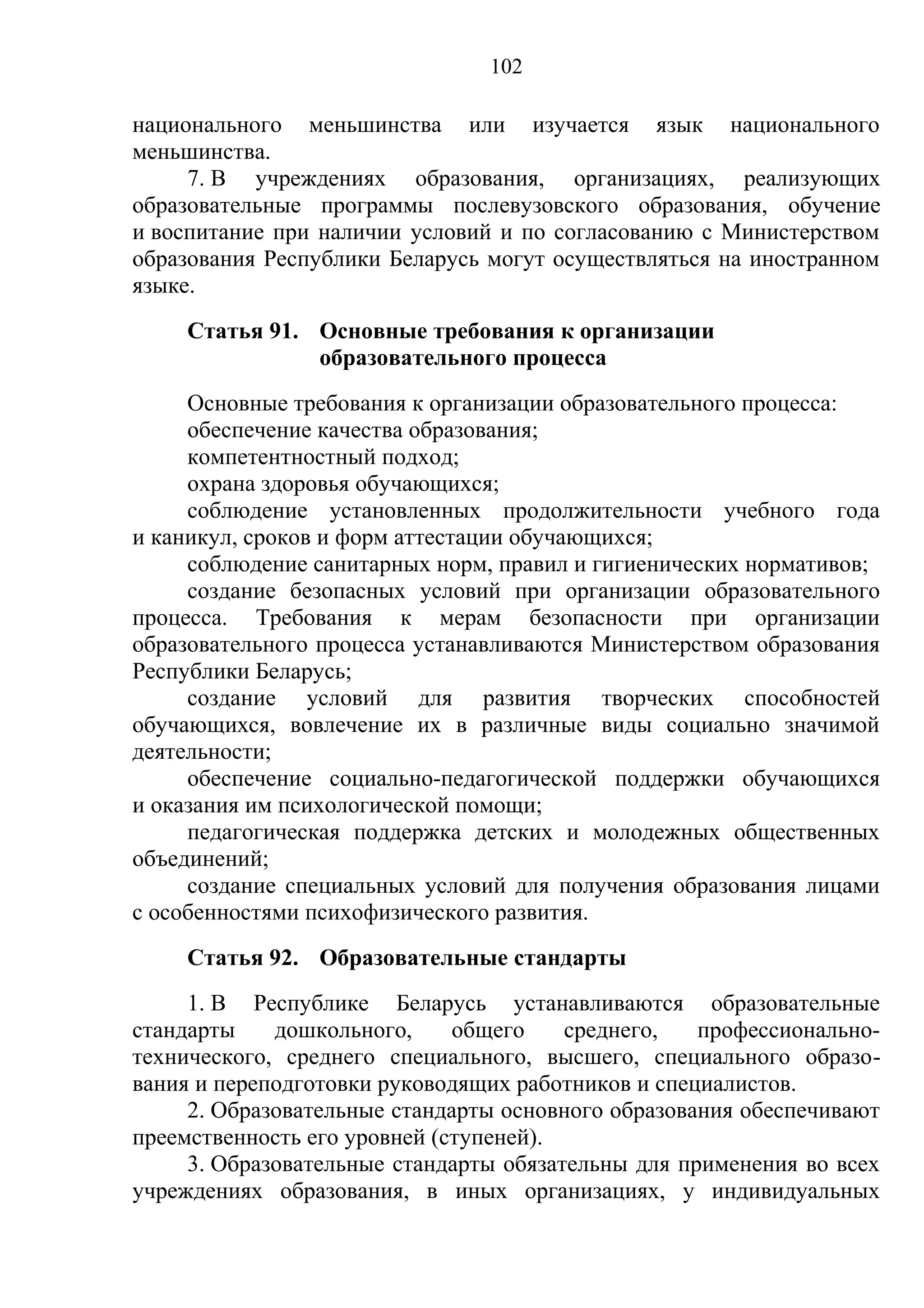 102

национального меньшинства или изучается язык национального
меньшинства.
     7. В учреждениях образования, организациях, реализующих
образовательные программы послевузовского образования, обучение
и воспитание при наличии условий и по согласованию с Министерством
образования Республики Беларусь могут осуществляться на иностранном
языке.
    Статья 91. Основные требования к организации
               образовательного процесса
     Основные требования к организации образовательного процесса:
     обеспечение качества образования;
     компетентностный подход;
     охрана здоровья обучающихся;
     соблюдение установленных продолжительности учебного года
и каникул, сроков и форм аттестации обучающихся;
     соблюдение санитарных норм, правил и гигиенических нормативов;
     создание безопасных условий при организации образовательного
процесса. Требования к мерам безопасности при организации
образовательного процесса устанавливаются Министерством образования
Республики Беларусь;
     создание условий для развития творческих способностей
обучающихся, вовлечение их в различные виды социально значимой
деятельности;
     обеспечение социально-педагогической поддержки обучающихся
и оказания им психологической помощи;
     педагогическая поддержка детских и молодежных общественных
объединений;
     создание специальных условий для получения образования лицами
с особенностями психофизического развития.
    Статья 92. Образовательные стандарты
     1. В Республике Беларусь устанавливаются образовательные
стандарты    дошкольного,     общего    среднего,   профессионально-
технического, среднего специального, высшего, специального образо-
вания и переподготовки руководящих работников и специалистов.
     2. Образовательные стандарты основного образования обеспечивают
преемственность его уровней (ступеней).
     3. Образовательные стандарты обязательны для применения во всех
учреждениях образования, в иных организациях, у индивидуальных
 