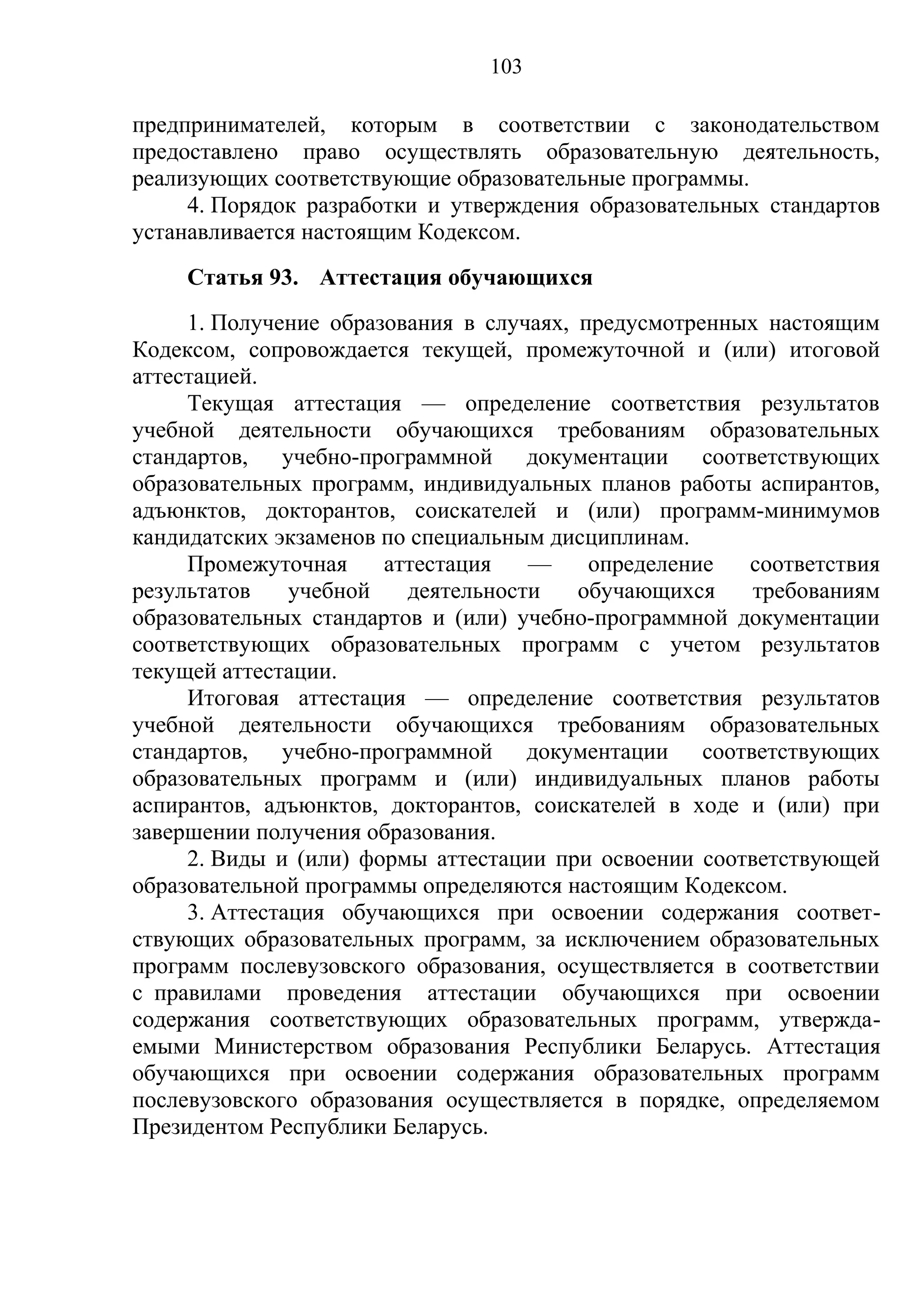 103

предпринимателей, которым в соответствии с законодательством
предоставлено право осуществлять образовательную деятельность,
реализующих соответствующие образовательные программы.
     4. Порядок разработки и утверждения образовательных стандартов
устанавливается настоящим Кодексом.
    Статья 93. Аттестация обучающихся
     1. Получение образования в случаях, предусмотренных настоящим
Кодексом, сопровождается текущей, промежуточной и (или) итоговой
аттестацией.
     Текущая аттестация — определение соответствия результатов
учебной деятельности обучающихся требованиям образовательных
стандартов, учебно-программной документации соответствующих
образовательных программ, индивидуальных планов работы аспирантов,
адъюнктов, докторантов, соискателей и (или) программ-минимумов
кандидатских экзаменов по специальным дисциплинам.
     Промежуточная     аттестация   —     определение  соответствия
результатов    учебной   деятельности    обучающихся    требованиям
образовательных стандартов и (или) учебно-программной документации
соответствующих образовательных программ с учетом результатов
текущей аттестации.
     Итоговая аттестация — определение соответствия результатов
учебной деятельности обучающихся требованиям образовательных
стандартов, учебно-программной документации соответствующих
образовательных программ и (или) индивидуальных планов работы
аспирантов, адъюнктов, докторантов, соискателей в ходе и (или) при
завершении получения образования.
     2. Виды и (или) формы аттестации при освоении соответствующей
образовательной программы определяются настоящим Кодексом.
     3. Аттестация обучающихся при освоении содержания соответ-
ствующих образовательных программ, за исключением образовательных
программ послевузовского образования, осуществляется в соответствии
с правилами проведения аттестации обучающихся при освоении
содержания соответствующих образовательных программ, утвержда-
емыми Министерством образования Республики Беларусь. Аттестация
обучающихся при освоении содержания образовательных программ
послевузовского образования осуществляется в порядке, определяемом
Президентом Республики Беларусь.
 
