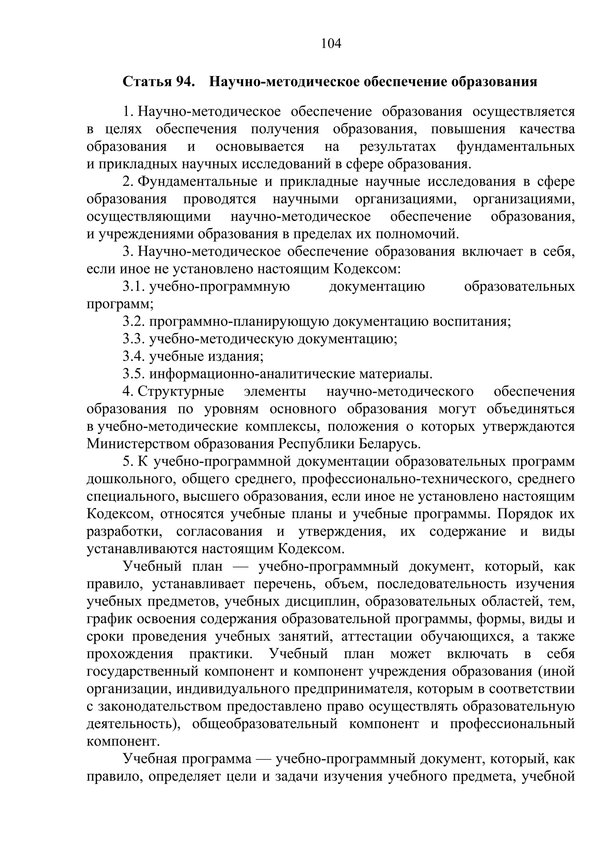 104

     Статья 94. Научно-методическое обеспечение образования
      1. Научно-методическое обеспечение образования осуществляется
в целях обеспечения получения образования, повышения качества
образования и основывается на результатах фундаментальных
и прикладных научных исследований в сфере образования.
      2. Фундаментальные и прикладные научные исследования в сфере
образования проводятся научными организациями, организациями,
осуществляющими научно-методическое обеспечение образования,
и учреждениями образования в пределах их полномочий.
      3. Научно-методическое обеспечение образования включает в себя,
если иное не установлено настоящим Кодексом:
      3.1. учебно-программную      документацию       образовательных
программ;
      3.2. программно-планирующую документацию воспитания;
      3.3. учебно-методическую документацию;
      3.4. учебные издания;
      3.5. информационно-аналитические материалы.
      4. Структурные элементы научно-методического обеспечения
образования по уровням основного образования могут объединяться
в учебно-методические комплексы, положения о которых утверждаются
Министерством образования Республики Беларусь.
      5. К учебно-программной документации образовательных программ
дошкольного, общего среднего, профессионально-технического, среднего
специального, высшего образования, если иное не установлено настоящим
Кодексом, относятся учебные планы и учебные программы. Порядок их
разработки, согласования и утверждения, их содержание и виды
устанавливаются настоящим Кодексом.
      Учебный план — учебно-программный документ, который, как
правило, устанавливает перечень, объем, последовательность изучения
учебных предметов, учебных дисциплин, образовательных областей, тем,
график освоения содержания образовательной программы, формы, виды и
сроки проведения учебных занятий, аттестации обучающихся, а также
прохождения практики. Учебный план может включать в себя
государственный компонент и компонент учреждения образования (иной
организации, индивидуального предпринимателя, которым в соответствии
с законодательством предоставлено право осуществлять образовательную
деятельность), общеобразовательный компонент и профессиональный
компонент.
      Учебная программа — учебно-программный документ, который, как
правило, определяет цели и задачи изучения учебного предмета, учебной
 