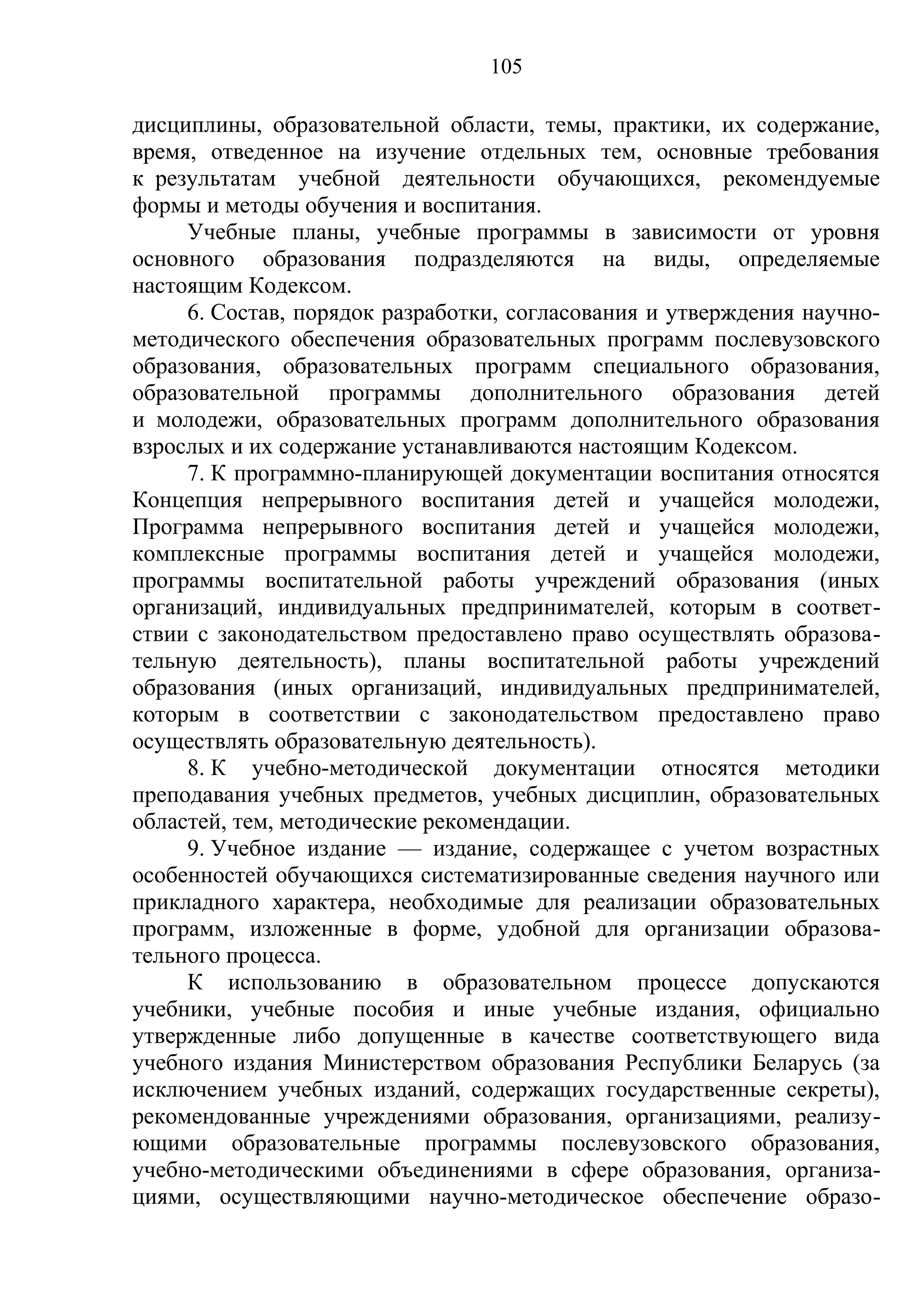 105

дисциплины, образовательной области, темы, практики, их содержание,
время, отведенное на изучение отдельных тем, основные требования
к результатам учебной деятельности обучающихся, рекомендуемые
формы и методы обучения и воспитания.
     Учебные планы, учебные программы в зависимости от уровня
основного образования подразделяются на виды, определяемые
настоящим Кодексом.
     6. Состав, порядок разработки, согласования и утверждения научно-
методического обеспечения образовательных программ послевузовского
образования, образовательных программ специального образования,
образовательной программы дополнительного образования детей
и молодежи, образовательных программ дополнительного образования
взрослых и их содержание устанавливаются настоящим Кодексом.
     7. К программно-планирующей документации воспитания относятся
Концепция непрерывного воспитания детей и учащейся молодежи,
Программа непрерывного воспитания детей и учащейся молодежи,
комплексные программы воспитания детей и учащейся молодежи,
программы воспитательной работы учреждений образования (иных
организаций, индивидуальных предпринимателей, которым в соответ-
ствии с законодательством предоставлено право осуществлять образова-
тельную деятельность), планы воспитательной работы учреждений
образования (иных организаций, индивидуальных предпринимателей,
которым в соответствии с законодательством предоставлено право
осуществлять образовательную деятельность).
     8. К учебно-методической документации относятся методики
преподавания учебных предметов, учебных дисциплин, образовательных
областей, тем, методические рекомендации.
     9. Учебное издание — издание, содержащее с учетом возрастных
особенностей обучающихся систематизированные сведения научного или
прикладного характера, необходимые для реализации образовательных
программ, изложенные в форме, удобной для организации образова-
тельного процесса.
     К использованию в образовательном процессе допускаются
учебники, учебные пособия и иные учебные издания, официально
утвержденные либо допущенные в качестве соответствующего вида
учебного издания Министерством образования Республики Беларусь (за
исключением учебных изданий, содержащих государственные секреты),
рекомендованные учреждениями образования, организациями, реализу-
ющими образовательные программы послевузовского образования,
учебно-методическими объединениями в сфере образования, организа-
циями, осуществляющими научно-методическое обеспечение образо-
 