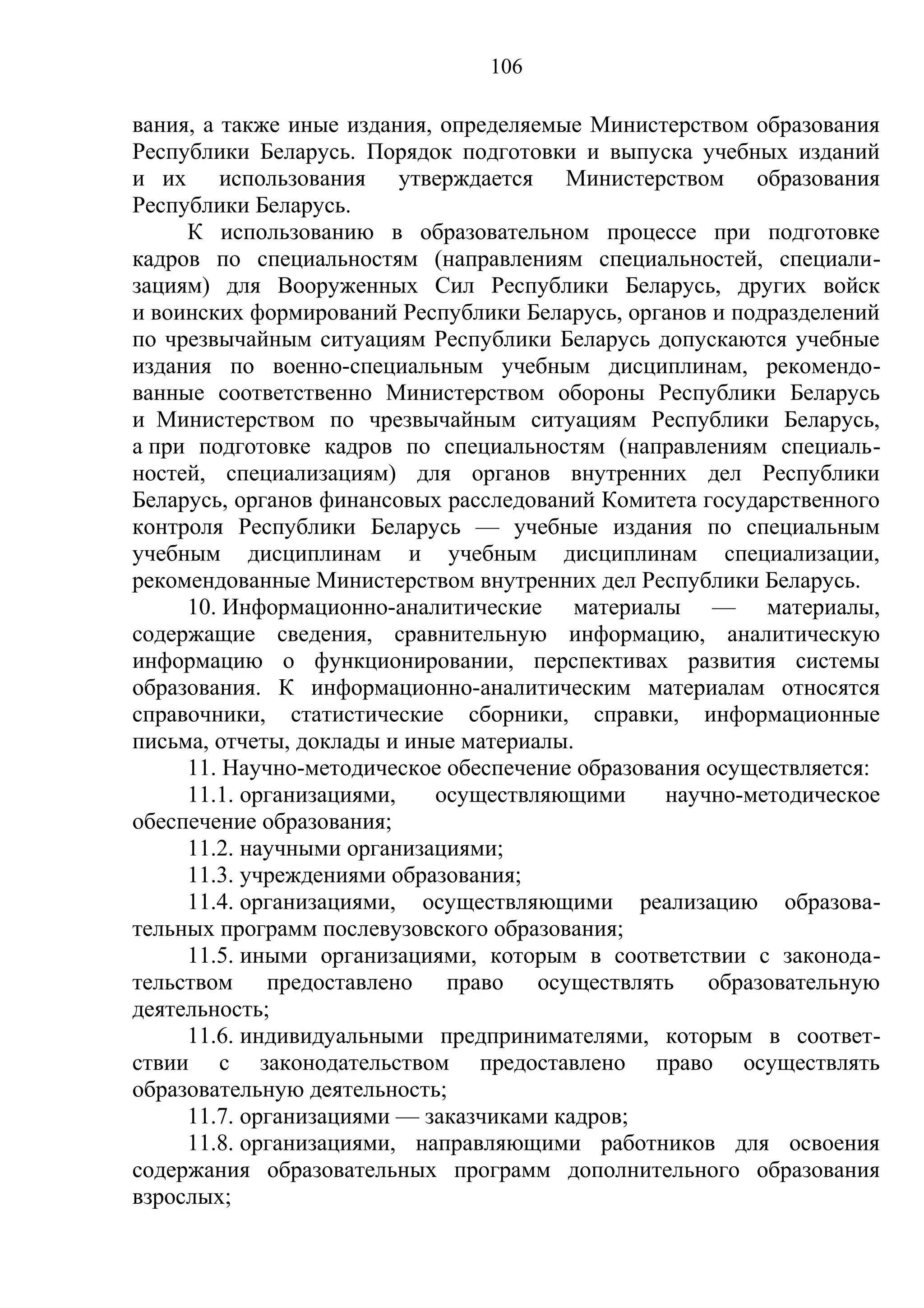 106

вания, а также иные издания, определяемые Министерством образования
Республики Беларусь. Порядок подготовки и выпуска учебных изданий
и их использования утверждается Министерством образования
Республики Беларусь.
     К использованию в образовательном процессе при подготовке
кадров по специальностям (направлениям специальностей, специали-
зациям) для Вооруженных Сил Республики Беларусь, других войск
и воинских формирований Республики Беларусь, органов и подразделений
по чрезвычайным ситуациям Республики Беларусь допускаются учебные
издания по военно-специальным учебным дисциплинам, рекомендо-
ванные соответственно Министерством обороны Республики Беларусь
и Министерством по чрезвычайным ситуациям Республики Беларусь,
а при подготовке кадров по специальностям (направлениям специаль-
ностей, специализациям) для органов внутренних дел Республики
Беларусь, органов финансовых расследований Комитета государственного
контроля Республики Беларусь — учебные издания по специальным
учебным дисциплинам и учебным дисциплинам специализации,
рекомендованные Министерством внутренних дел Республики Беларусь.
     10. Информационно-аналитические материалы — материалы,
содержащие сведения, сравнительную информацию, аналитическую
информацию о функционировании, перспективах развития системы
образования. К информационно-аналитическим материалам относятся
справочники, статистические сборники, справки, информационные
письма, отчеты, доклады и иные материалы.
     11. Научно-методическое обеспечение образования осуществляется:
     11.1. организациями,    осуществляющими     научно-методическое
обеспечение образования;
     11.2. научными организациями;
     11.3. учреждениями образования;
     11.4. организациями, осуществляющими реализацию образова-
тельных программ послевузовского образования;
     11.5. иными организациями, которым в соответствии с законода-
тельством предоставлено право осуществлять образовательную
деятельность;
     11.6. индивидуальными предпринимателями, которым в соответ-
ствии с законодательством предоставлено право осуществлять
образовательную деятельность;
     11.7. организациями –– заказчиками кадров;
     11.8. организациями, направляющими работников для освоения
содержания образовательных программ дополнительного образования
взрослых;
 