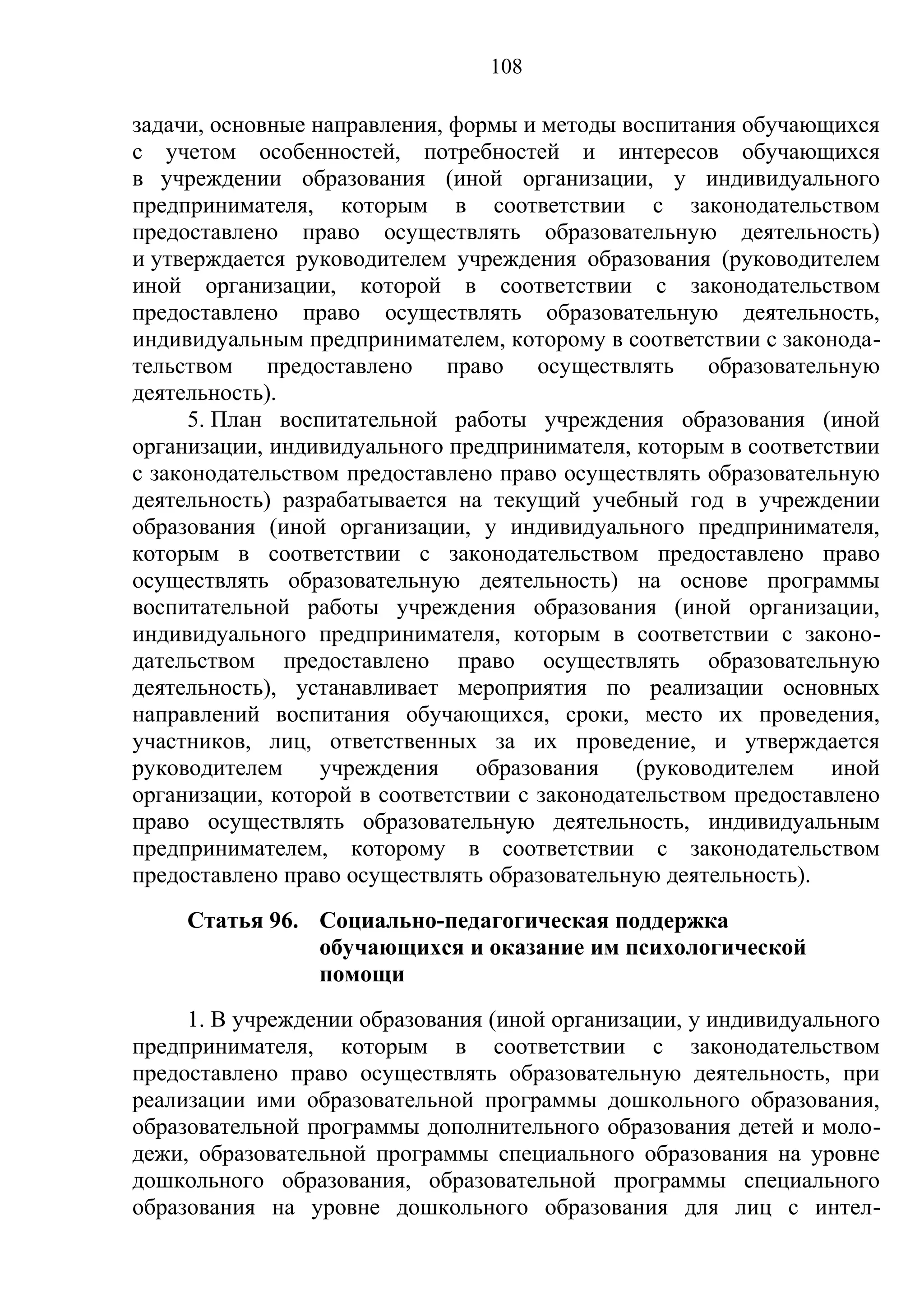 108

задачи, основные направления, формы и методы воспитания обучающихся
с учетом особенностей, потребностей и интересов обучающихся
в учреждении образования (иной организации, у индивидуального
предпринимателя, которым в соответствии с законодательством
предоставлено право осуществлять образовательную деятельность)
и утверждается руководителем учреждения образования (руководителем
иной организации, которой в соответствии с законодательством
предоставлено право осуществлять образовательную деятельность,
индивидуальным предпринимателем, которому в соответствии с законода-
тельством предоставлено право осуществлять образовательную
деятельность).
      5. План воспитательной работы учреждения образования (иной
организации, индивидуального предпринимателя, которым в соответствии
с законодательством предоставлено право осуществлять образовательную
деятельность) разрабатывается на текущий учебный год в учреждении
образования (иной организации, у индивидуального предпринимателя,
которым в соответствии с законодательством предоставлено право
осуществлять образовательную деятельность) на основе программы
воспитательной работы учреждения образования (иной организации,
индивидуального предпринимателя, которым в соответствии с законо-
дательством предоставлено право осуществлять образовательную
деятельность), устанавливает мероприятия по реализации основных
направлений воспитания обучающихся, сроки, место их проведения,
участников, лиц, ответственных за их проведение, и утверждается
руководителем     учреждения    образования    (руководителем    иной
организации, которой в соответствии с законодательством предоставлено
право осуществлять образовательную деятельность, индивидуальным
предпринимателем, которому в соответствии с законодательством
предоставлено право осуществлять образовательную деятельность).
     Статья 96. Социально-педагогическая поддержка
                обучающихся и оказание им психологической
                помощи
     1. В учреждении образования (иной организации, у индивидуального
предпринимателя, которым в соответствии с законодательством
предоставлено право осуществлять образовательную деятельность, при
реализации ими образовательной программы дошкольного образования,
образовательной программы дополнительного образования детей и моло-
дежи, образовательной программы специального образования на уровне
дошкольного образования, образовательной программы специального
образования на уровне дошкольного образования для лиц с интел-
 
