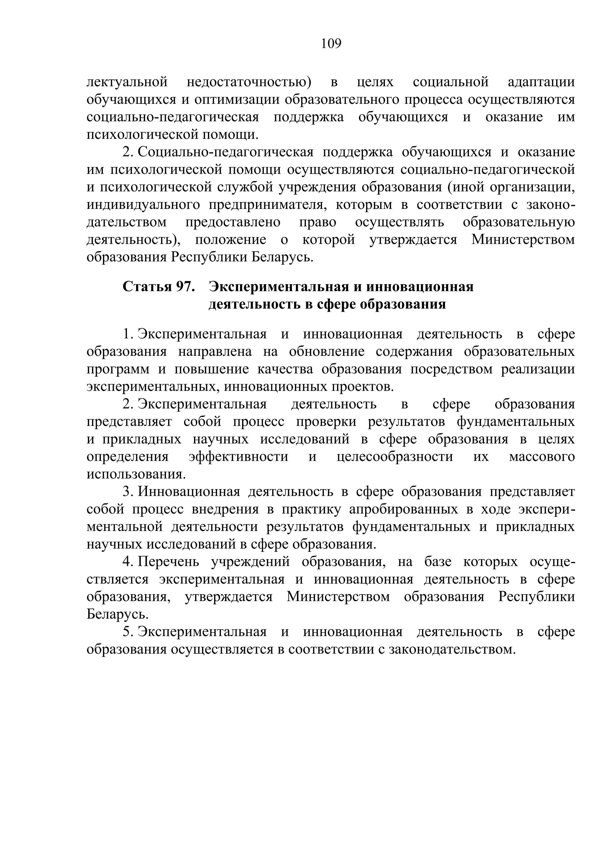 109

лектуальной недостаточностью) в целях социальной адаптации
обучающихся и оптимизации образовательного процесса осуществляются
социально-педагогическая поддержка обучающихся и оказание им
психологической помощи.
     2. Социально-педагогическая поддержка обучающихся и оказание
им психологической помощи осуществляются социально-педагогической
и психологической службой учреждения образования (иной организации,
индивидуального предпринимателя, которым в соответствии с законо-
дательством предоставлено право осуществлять образовательную
деятельность), положение о которой утверждается Министерством
образования Республики Беларусь.
     Статья 97. Экспериментальная и инновационная
                деятельность в сфере образования
     1. Экспериментальная и инновационная деятельность в сфере
образования направлена на обновление содержания образовательных
программ и повышение качества образования посредством реализации
экспериментальных, инновационных проектов.
     2. Экспериментальная    деятельность     в   сфере    образования
представляет собой процесс проверки результатов фундаментальных
и прикладных научных исследований в сфере образования в целях
определения эффективности и целесообразности их массового
использования.
     3. Инновационная деятельность в сфере образования представляет
собой процесс внедрения в практику апробированных в ходе экспери-
ментальной деятельности результатов фундаментальных и прикладных
научных исследований в сфере образования.
     4. Перечень учреждений образования, на базе которых осуще-
ствляется экспериментальная и инновационная деятельность в сфере
образования, утверждается Министерством образования Республики
Беларусь.
     5. Экспериментальная и инновационная деятельность в сфере
образования осуществляется в соответствии с законодательством.
 