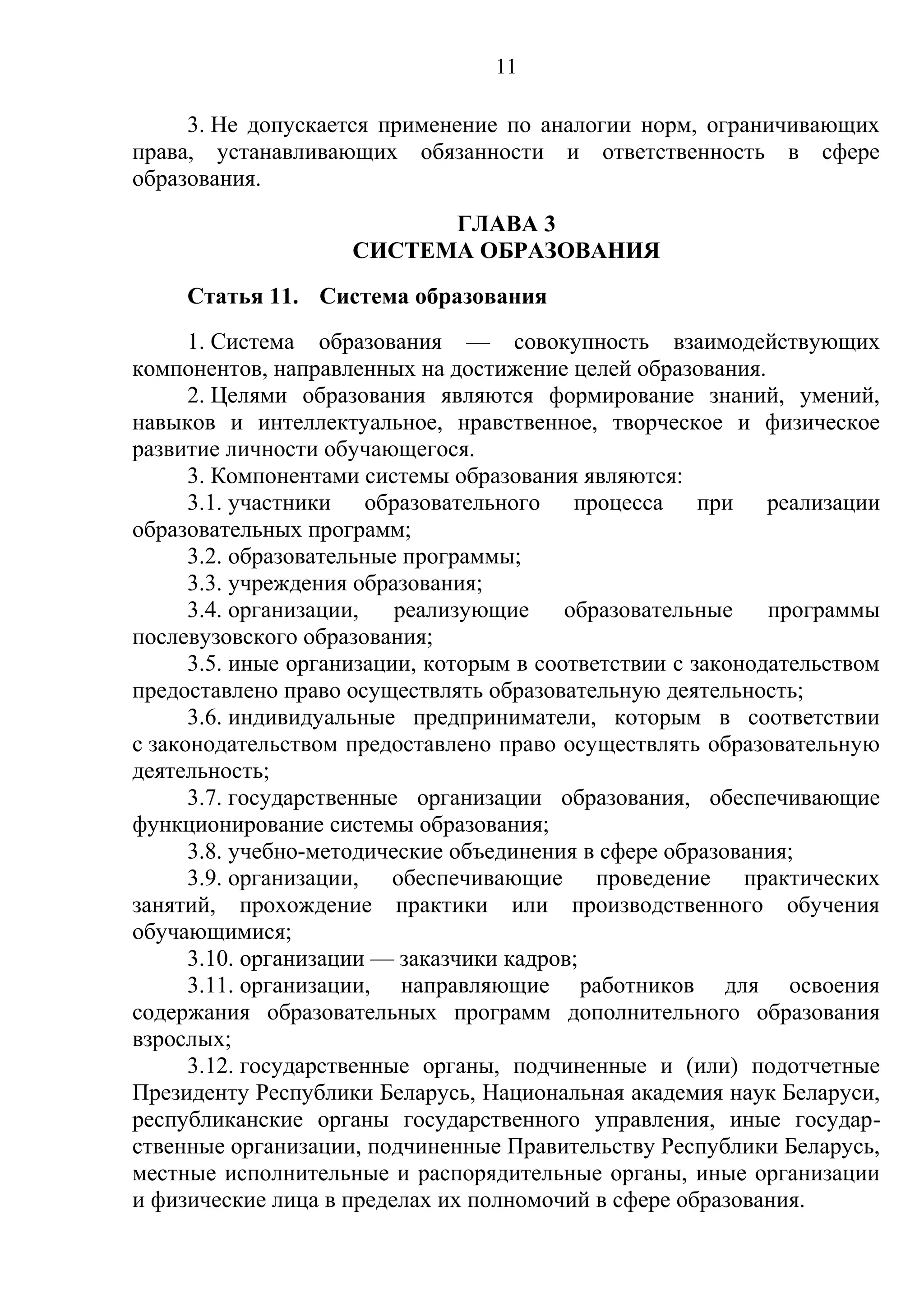 11

     3. Не допускается применение по аналогии норм, ограничивающих
права, устанавливающих обязанности и ответственность в сфере
образования.
                          ГЛАВА 3
                    СИСТЕМА ОБРАЗОВАНИЯ
     Статья 11. Система образования
      1. Система образования — совокупность взаимодействующих
компонентов, направленных на достижение целей образования.
      2. Целями образования являются формирование знаний, умений,
навыков и интеллектуальное, нравственное, творческое и физическое
развитие личности обучающегося.
      3. Компонентами системы образования являются:
      3.1. участники образовательного процесса при реализации
образовательных программ;
      3.2. образовательные программы;
      3.3. учреждения образования;
      3.4. организации,   реализующие     образовательные    программы
послевузовского образования;
      3.5. иные организации, которым в соответствии с законодательством
предоставлено право осуществлять образовательную деятельность;
      3.6. индивидуальные предприниматели, которым в соответствии
с законодательством предоставлено право осуществлять образовательную
деятельность;
      3.7. государственные организации образования, обеспечивающие
функционирование системы образования;
      3.8. учебно-методические объединения в сфере образования;
      3.9. организации, обеспечивающие проведение практических
занятий, прохождение практики или производственного обучения
обучающимися;
      3.10. организации — заказчики кадров;
      3.11. организации, направляющие работников для освоения
содержания образовательных программ дополнительного образования
взрослых;
      3.12. государственные органы, подчиненные и (или) подотчетные
Президенту Республики Беларусь, Национальная академия наук Беларуси,
республиканские органы государственного управления, иные государ-
ственные организации, подчиненные Правительству Республики Беларусь,
местные исполнительные и распорядительные органы, иные организации
и физические лица в пределах их полномочий в сфере образования.
 