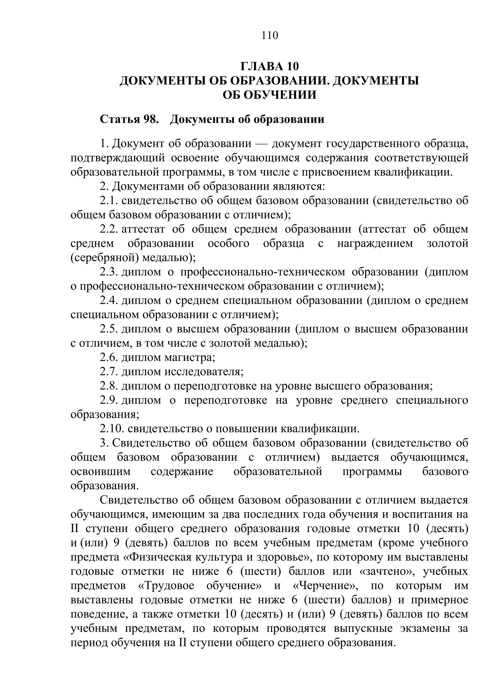 110

                      ГЛАВА 10
        ДОКУМЕНТЫ ОБ ОБРАЗОВАНИИ. ДОКУМЕНТЫ
                   ОБ ОБУЧЕНИИ
     Статья 98. Документы об образовании
      1. Документ об образовании — документ государственного образца,
подтверждающий освоение обучающимся содержания соответствующей
образовательной программы, в том числе с присвоением квалификации.
      2. Документами об образовании являются:
      2.1. свидетельство об общем базовом образовании (свидетельство об
общем базовом образовании с отличием);
      2.2. аттестат об общем среднем образовании (аттестат об общем
среднем образовании особого образца с награждением золотой
(серебряной) медалью);
      2.3. диплом о профессионально-техническом образовании (диплом
о профессионально-техническом образовании с отличием);
      2.4. диплом о среднем специальном образовании (диплом о среднем
специальном образовании с отличием);
      2.5. диплом о высшем образовании (диплом о высшем образовании
с отличием, в том числе с золотой медалью);
      2.6. диплом магистра;
      2.7. диплом исследователя;
      2.8. диплом о переподготовке на уровне высшего образования;
      2.9. диплом о переподготовке на уровне среднего специального
образования;
      2.10. свидетельство о повышении квалификации.
      3. Свидетельство об общем базовом образовании (свидетельство об
общем базовом образовании с отличием) выдается обучающимся,
освоившим       содержание     образовательной    программы     базового
образования.
      Свидетельство об общем базовом образовании с отличием выдается
обучающимся, имеющим за два последних года обучения и воспитания на
II ступени общего среднего образования годовые отметки 10 (десять)
и (или) 9 (девять) баллов по всем учебным предметам (кроме учебного
предмета «Физическая культура и здоровье», по которому им выставлены
годовые отметки не ниже 6 (шести) баллов или «зачтено», учебных
предметов «Трудовое обучение» и «Черчение», по которым им
выставлены годовые отметки не ниже 6 (шести) баллов) и примерное
поведение, а также отметки 10 (десять) и (или) 9 (девять) баллов по всем
учебным предметам, по которым проводятся выпускные экзамены за
период обучения на II ступени общего среднего образования.
 