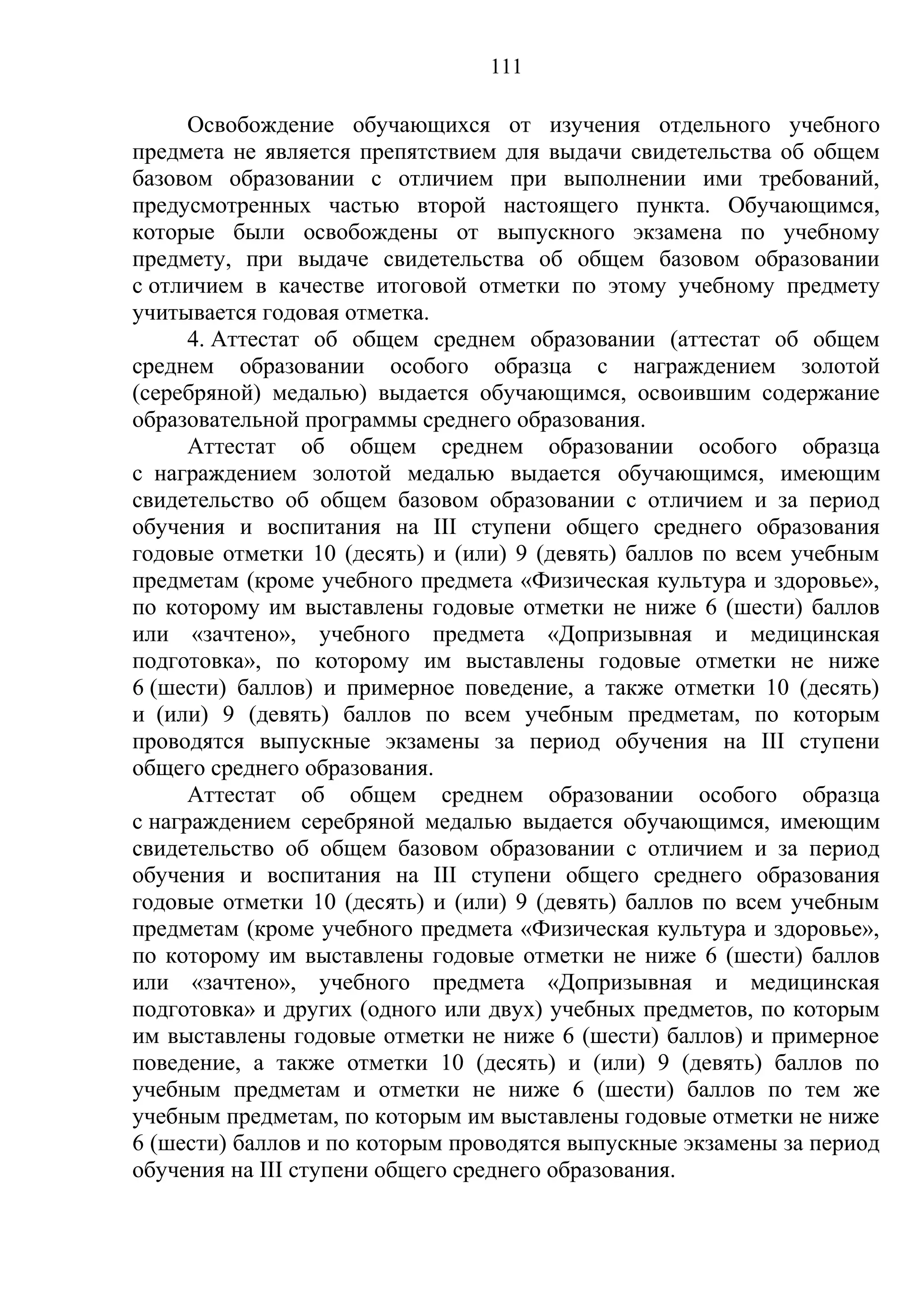 111

      Освобождение обучающихся от изучения отдельного учебного
предмета не является препятствием для выдачи свидетельства об общем
базовом образовании с отличием при выполнении ими требований,
предусмотренных частью второй настоящего пункта. Обучающимся,
которые были освобождены от выпускного экзамена по учебному
предмету, при выдаче свидетельства об общем базовом образовании
с отличием в качестве итоговой отметки по этому учебному предмету
учитывается годовая отметка.
      4. Аттестат об общем среднем образовании (аттестат об общем
среднем образовании особого образца с награждением золотой
(серебряной) медалью) выдается обучающимся, освоившим содержание
образовательной программы среднего образования.
      Аттестат об общем среднем образовании особого образца
с награждением золотой медалью выдается обучающимся, имеющим
свидетельство об общем базовом образовании с отличием и за период
обучения и воспитания на III ступени общего среднего образования
годовые отметки 10 (десять) и (или) 9 (девять) баллов по всем учебным
предметам (кроме учебного предмета «Физическая культура и здоровье»,
по которому им выставлены годовые отметки не ниже 6 (шести) баллов
или «зачтено», учебного предмета «Допризывная и медицинская
подготовка», по которому им выставлены годовые отметки не ниже
6 (шести) баллов) и примерное поведение, а также отметки 10 (десять)
и (или) 9 (девять) баллов по всем учебным предметам, по которым
проводятся выпускные экзамены за период обучения на III ступени
общего среднего образования.
      Аттестат об общем среднем образовании особого образца
с награждением серебряной медалью выдается обучающимся, имеющим
свидетельство об общем базовом образовании с отличием и за период
обучения и воспитания на III ступени общего среднего образования
годовые отметки 10 (десять) и (или) 9 (девять) баллов по всем учебным
предметам (кроме учебного предмета «Физическая культура и здоровье»,
по которому им выставлены годовые отметки не ниже 6 (шести) баллов
или «зачтено», учебного предмета «Допризывная и медицинская
подготовка» и других (одного или двух) учебных предметов, по которым
им выставлены годовые отметки не ниже 6 (шести) баллов) и примерное
поведение, а также отметки 10 (десять) и (или) 9 (девять) баллов по
учебным предметам и отметки не ниже 6 (шести) баллов по тем же
учебным предметам, по которым им выставлены годовые отметки не ниже
6 (шести) баллов и по которым проводятся выпускные экзамены за период
обучения на III ступени общего среднего образования.
 