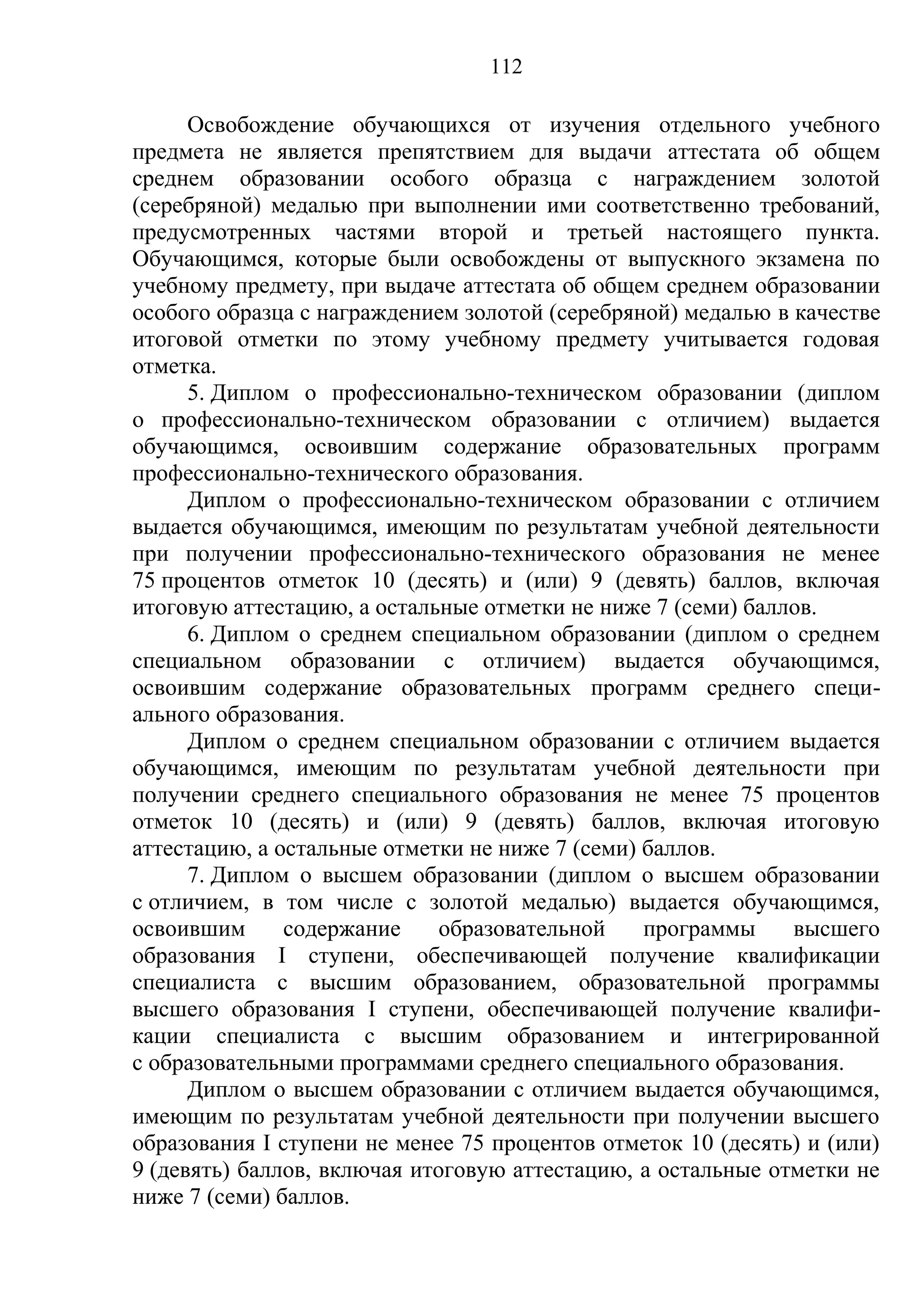 112

      Освобождение обучающихся от изучения отдельного учебного
предмета не является препятствием для выдачи аттестата об общем
среднем образовании особого образца с награждением золотой
(серебряной) медалью при выполнении ими соответственно требований,
предусмотренных частями второй и третьей настоящего пункта.
Обучающимся, которые были освобождены от выпускного экзамена по
учебному предмету, при выдаче аттестата об общем среднем образовании
особого образца с награждением золотой (серебряной) медалью в качестве
итоговой отметки по этому учебному предмету учитывается годовая
отметка.
      5. Диплом о профессионально-техническом образовании (диплом
о профессионально-техническом образовании с отличием) выдается
обучающимся, освоившим содержание образовательных программ
профессионально-технического образования.
      Диплом о профессионально-техническом образовании с отличием
выдается обучающимся, имеющим по результатам учебной деятельности
при получении профессионально-технического образования не менее
75 процентов отметок 10 (десять) и (или) 9 (девять) баллов, включая
итоговую аттестацию, а остальные отметки не ниже 7 (семи) баллов.
      6. Диплом о среднем специальном образовании (диплом о среднем
специальном образовании с отличием) выдается обучающимся,
освоившим содержание образовательных программ среднего специ-
ального образования.
      Диплом о среднем специальном образовании с отличием выдается
обучающимся, имеющим по результатам учебной деятельности при
получении среднего специального образования не менее 75 процентов
отметок 10 (десять) и (или) 9 (девять) баллов, включая итоговую
аттестацию, а остальные отметки не ниже 7 (семи) баллов.
      7. Диплом о высшем образовании (диплом о высшем образовании
с отличием, в том числе с золотой медалью) выдается обучающимся,
освоившим      содержание     образовательной    программы    высшего
образования I ступени, обеспечивающей получение квалификации
специалиста с высшим образованием, образовательной программы
высшего образования I ступени, обеспечивающей получение квалифи-
кации специалиста с высшим образованием и интегрированной
с образовательными программами среднего специального образования.
      Диплом о высшем образовании с отличием выдается обучающимся,
имеющим по результатам учебной деятельности при получении высшего
образования I ступени не менее 75 процентов отметок 10 (десять) и (или)
9 (девять) баллов, включая итоговую аттестацию, а остальные отметки не
ниже 7 (семи) баллов.
 