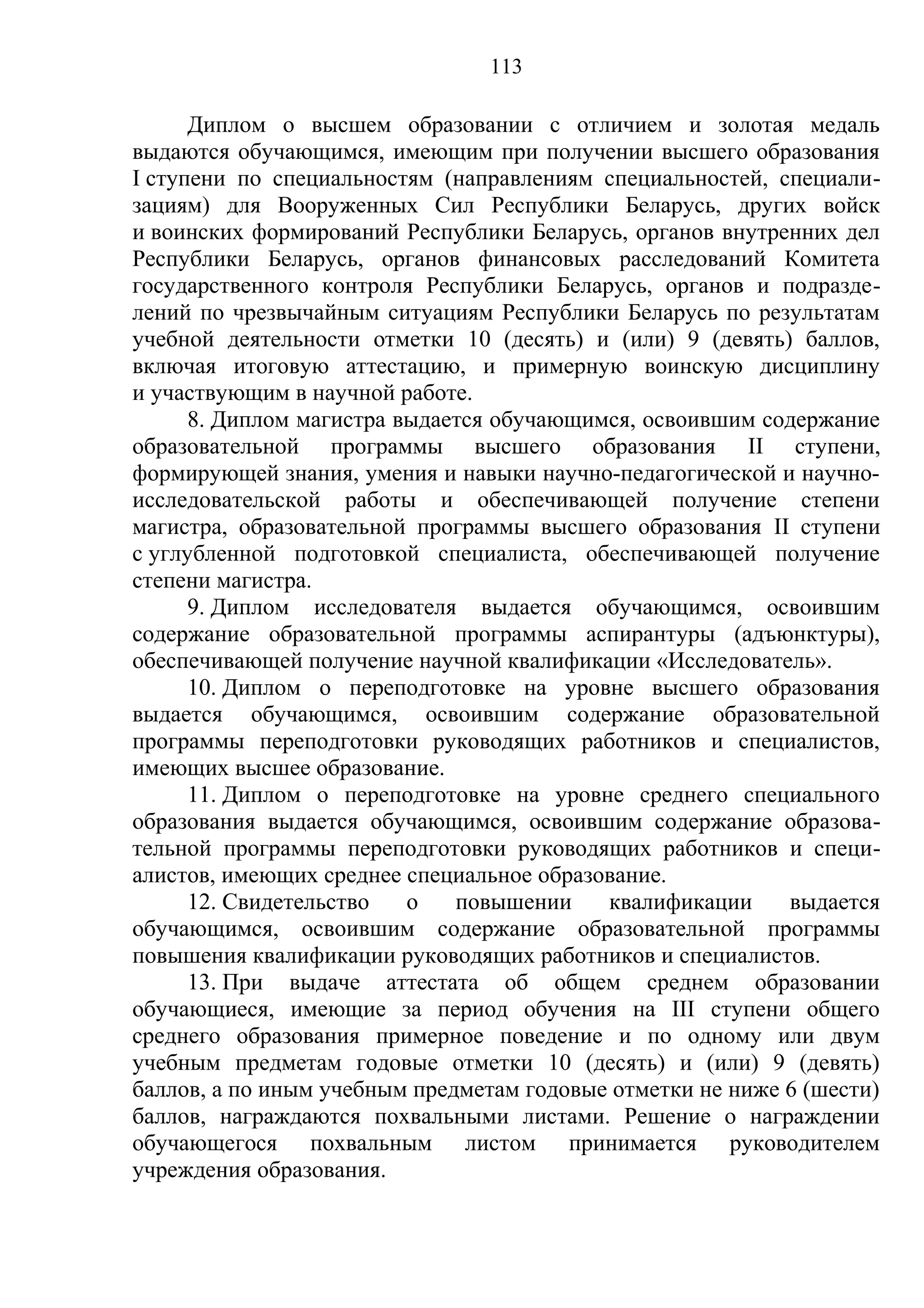 113

      Диплом о высшем образовании с отличием и золотая медаль
выдаются обучающимся, имеющим при получении высшего образования
I ступени по специальностям (направлениям специальностей, специали-
зациям) для Вооруженных Сил Республики Беларусь, других войск
и воинских формирований Республики Беларусь, органов внутренних дел
Республики Беларусь, органов финансовых расследований Комитета
государственного контроля Республики Беларусь, органов и подразде-
лений по чрезвычайным ситуациям Республики Беларусь по результатам
учебной деятельности отметки 10 (десять) и (или) 9 (девять) баллов,
включая итоговую аттестацию, и примерную воинскую дисциплину
и участвующим в научной работе.
      8. Диплом магистра выдается обучающимся, освоившим содержание
образовательной программы высшего образования II ступени,
формирующей знания, умения и навыки научно-педагогической и научно-
исследовательской работы и обеспечивающей получение степени
магистра, образовательной программы высшего образования II ступени
с углубленной подготовкой специалиста, обеспечивающей получение
степени магистра.
      9. Диплом исследователя выдается обучающимся, освоившим
содержание образовательной программы аспирантуры (адъюнктуры),
обеспечивающей получение научной квалификации «Исследователь».
      10. Диплом о переподготовке на уровне высшего образования
выдается обучающимся, освоившим содержание образовательной
программы переподготовки руководящих работников и специалистов,
имеющих высшее образование.
      11. Диплом о переподготовке на уровне среднего специального
образования выдается обучающимся, освоившим содержание образова-
тельной программы переподготовки руководящих работников и специ-
алистов, имеющих среднее специальное образование.
      12. Свидетельство   о   повышении    квалификации     выдается
обучающимся, освоившим содержание образовательной программы
повышения квалификации руководящих работников и специалистов.
      13. При выдаче аттестата об общем среднем образовании
обучающиеся, имеющие за период обучения на III ступени общего
среднего образования примерное поведение и по одному или двум
учебным предметам годовые отметки 10 (десять) и (или) 9 (девять)
баллов, а по иным учебным предметам годовые отметки не ниже 6 (шести)
баллов, награждаются похвальными листами. Решение о награждении
обучающегося похвальным листом принимается руководителем
учреждения образования.
 