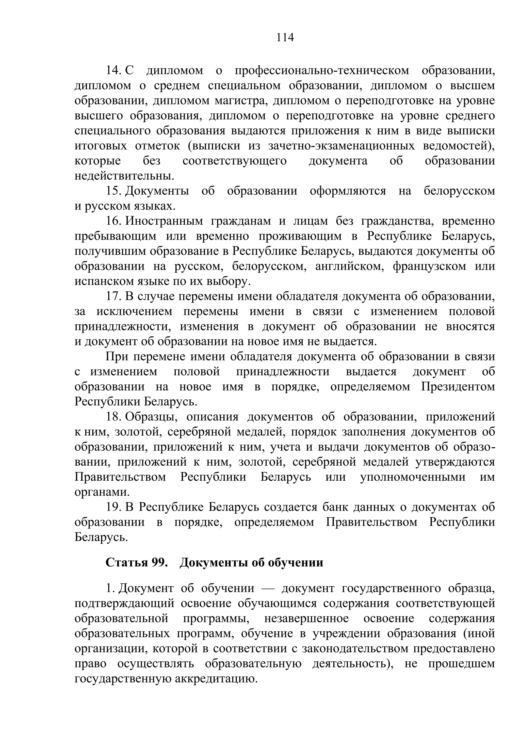 114

     14. С дипломом о профессионально-техническом образовании,
дипломом о среднем специальном образовании, дипломом о высшем
образовании, дипломом магистра, дипломом о переподготовке на уровне
высшего образования, дипломом о переподготовке на уровне среднего
специального образования выдаются приложения к ним в виде выписки
итоговых отметок (выписки из зачетно-экзаменационных ведомостей),
которые     без    соответствующего    документа    об    образовании
недействительны.
     15. Документы об образовании оформляются на белорусском
и русском языках.
     16. Иностранным гражданам и лицам без гражданства, временно
пребывающим или временно проживающим в Республике Беларусь,
получившим образование в Республике Беларусь, выдаются документы об
образовании на русском, белорусском, английском, французском или
испанском языке по их выбору.
     17. В случае перемены имени обладателя документа об образовании,
за исключением перемены имени в связи с изменением половой
принадлежности, изменения в документ об образовании не вносятся
и документ об образовании на новое имя не выдается.
     При перемене имени обладателя документа об образовании в связи
с изменением половой принадлежности выдается документ об
образовании на новое имя в порядке, определяемом Президентом
Республики Беларусь.
     18. Образцы, описания документов об образовании, приложений
к ним, золотой, серебряной медалей, порядок заполнения документов об
образовании, приложений к ним, учета и выдачи документов об образо-
вании, приложений к ним, золотой, серебряной медалей утверждаются
Правительством Республики Беларусь или уполномоченными им
органами.
     19. В Республике Беларусь создается банк данных о документах об
образовании в порядке, определяемом Правительством Республики
Беларусь.
     Статья 99. Документы об обучении
     1. Документ об обучении — документ государственного образца,
подтверждающий освоение обучающимся содержания соответствующей
образовательной программы, незавершенное освоение содержания
образовательных программ, обучение в учреждении образования (иной
организации, которой в соответствии с законодательством предоставлено
право осуществлять образовательную деятельность), не прошедшем
государственную аккредитацию.
 