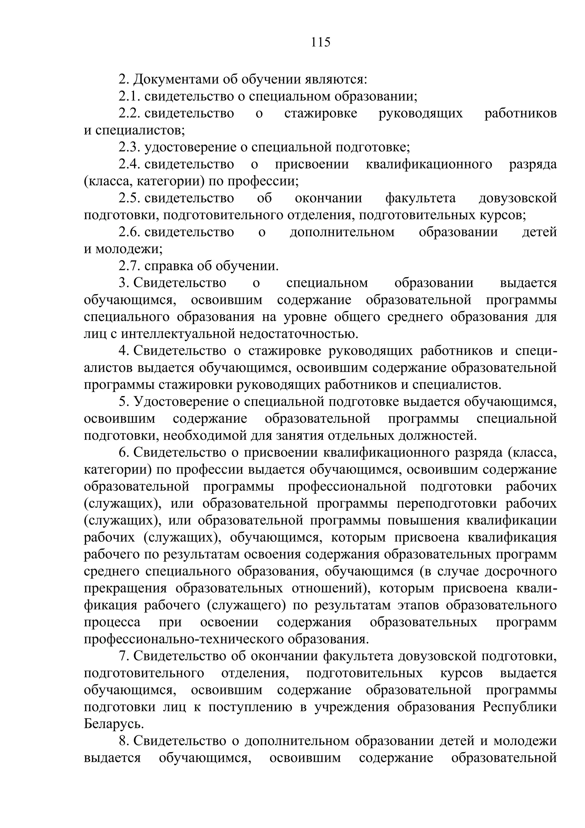 115

     2. Документами об обучении являются:
     2.1. свидетельство о специальном образовании;
     2.2. свидетельство о стажировке руководящих работников
и специалистов;
     2.3. удостоверение о специальной подготовке;
     2.4. свидетельство о присвоении квалификационного разряда
(класса, категории) по профессии;
     2.5. свидетельство     об   окончании   факультета     довузовской
подготовки, подготовительного отделения, подготовительных курсов;
     2.6. свидетельство     о   дополнительном     образовании    детей
и молодежи;
     2.7. справка об обучении.
     3. Свидетельство      о   специальном     образовании     выдается
обучающимся, освоившим содержание образовательной программы
специального образования на уровне общего среднего образования для
лиц с интеллектуальной недостаточностью.
     4. Свидетельство о стажировке руководящих работников и специ-
алистов выдается обучающимся, освоившим содержание образовательной
программы стажировки руководящих работников и специалистов.
     5. Удостоверение о специальной подготовке выдается обучающимся,
освоившим содержание образовательной программы специальной
подготовки, необходимой для занятия отдельных должностей.
     6. Свидетельство о присвоении квалификационного разряда (класса,
категории) по профессии выдается обучающимся, освоившим содержание
образовательной программы профессиональной подготовки рабочих
(служащих), или образовательной программы переподготовки рабочих
(служащих), или образовательной программы повышения квалификации
рабочих (служащих), обучающимся, которым присвоена квалификация
рабочего по результатам освоения содержания образовательных программ
среднего специального образования, обучающимся (в случае досрочного
прекращения образовательных отношений), которым присвоена квали-
фикация рабочего (служащего) по результатам этапов образовательного
процесса при освоении содержания образовательных программ
профессионально-технического образования.
     7. Свидетельство об окончании факультета довузовской подготовки,
подготовительного отделения, подготовительных курсов выдается
обучающимся, освоившим содержание образовательной программы
подготовки лиц к поступлению в учреждения образования Республики
Беларусь.
     8. Свидетельство о дополнительном образовании детей и молодежи
выдается обучающимся, освоившим содержание образовательной
 