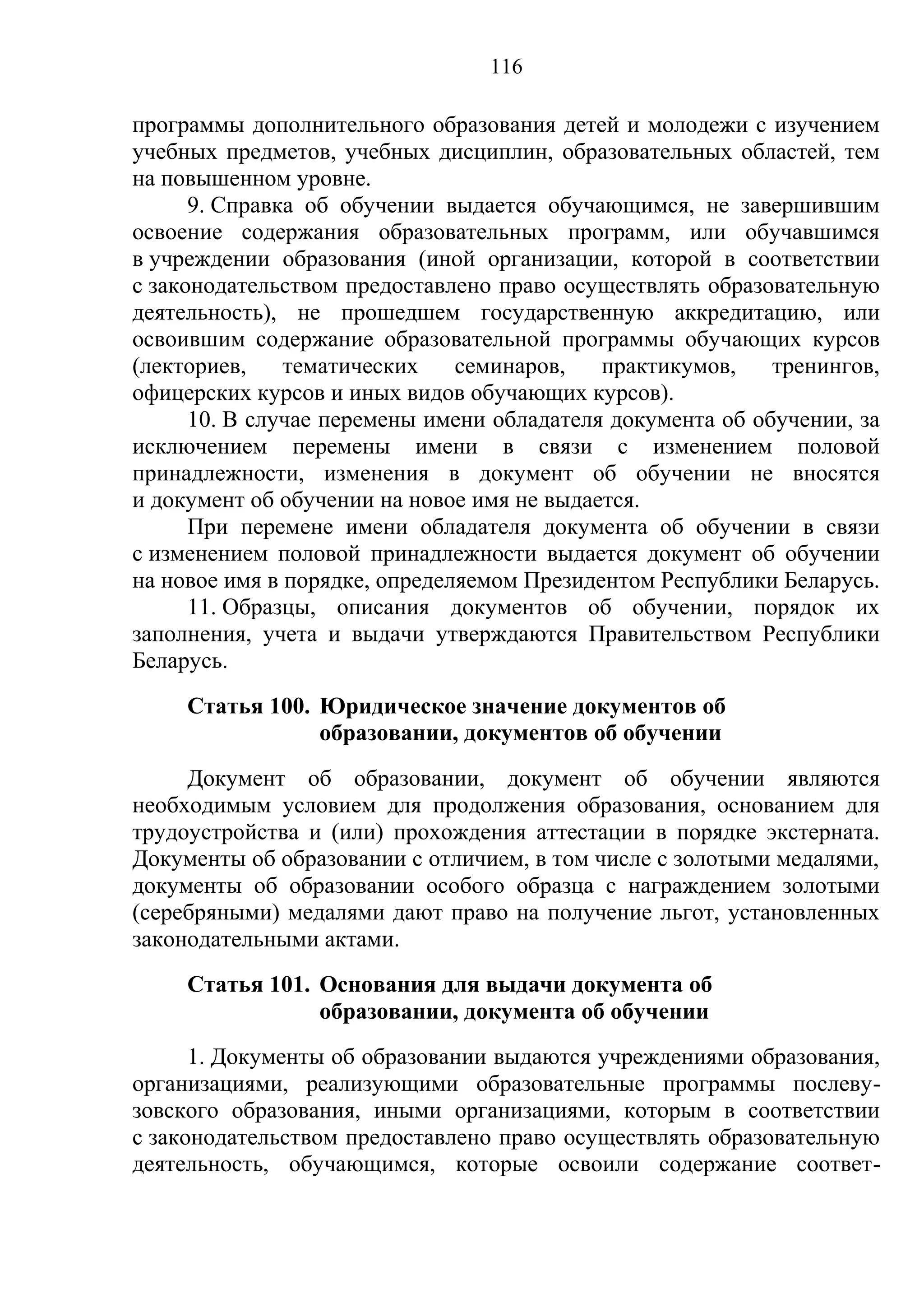 116

программы дополнительного образования детей и молодежи с изучением
учебных предметов, учебных дисциплин, образовательных областей, тем
на повышенном уровне.
      9. Справка об обучении выдается обучающимся, не завершившим
освоение содержания образовательных программ, или обучавшимся
в учреждении образования (иной организации, которой в соответствии
с законодательством предоставлено право осуществлять образовательную
деятельность), не прошедшем государственную аккредитацию, или
освоившим содержание образовательной программы обучающих курсов
(лекториев,    тематических    семинаров,   практикумов,    тренингов,
офицерских курсов и иных видов обучающих курсов).
      10. В случае перемены имени обладателя документа об обучении, за
исключением перемены имени в связи с изменением половой
принадлежности, изменения в документ об обучении не вносятся
и документ об обучении на новое имя не выдается.
      При перемене имени обладателя документа об обучении в связи
с изменением половой принадлежности выдается документ об обучении
на новое имя в порядке, определяемом Президентом Республики Беларусь.
      11. Образцы, описания документов об обучении, порядок их
заполнения, учета и выдачи утверждаются Правительством Республики
Беларусь.
     Статья 100. Юридическое значение документов об
                 образовании, документов об обучении
     Документ об образовании, документ об обучении являются
необходимым условием для продолжения образования, основанием для
трудоустройства и (или) прохождения аттестации в порядке экстерната.
Документы об образовании с отличием, в том числе с золотыми медалями,
документы об образовании особого образца с награждением золотыми
(серебряными) медалями дают право на получение льгот, установленных
законодательными актами.
     Статья 101. Основания для выдачи документа об
                 образовании, документа об обучении
      1. Документы об образовании выдаются учреждениями образования,
организациями, реализующими образовательные программы послеву-
зовского образования, иными организациями, которым в соответствии
с законодательством предоставлено право осуществлять образовательную
деятельность, обучающимся, которые освоили содержание соответ-
 