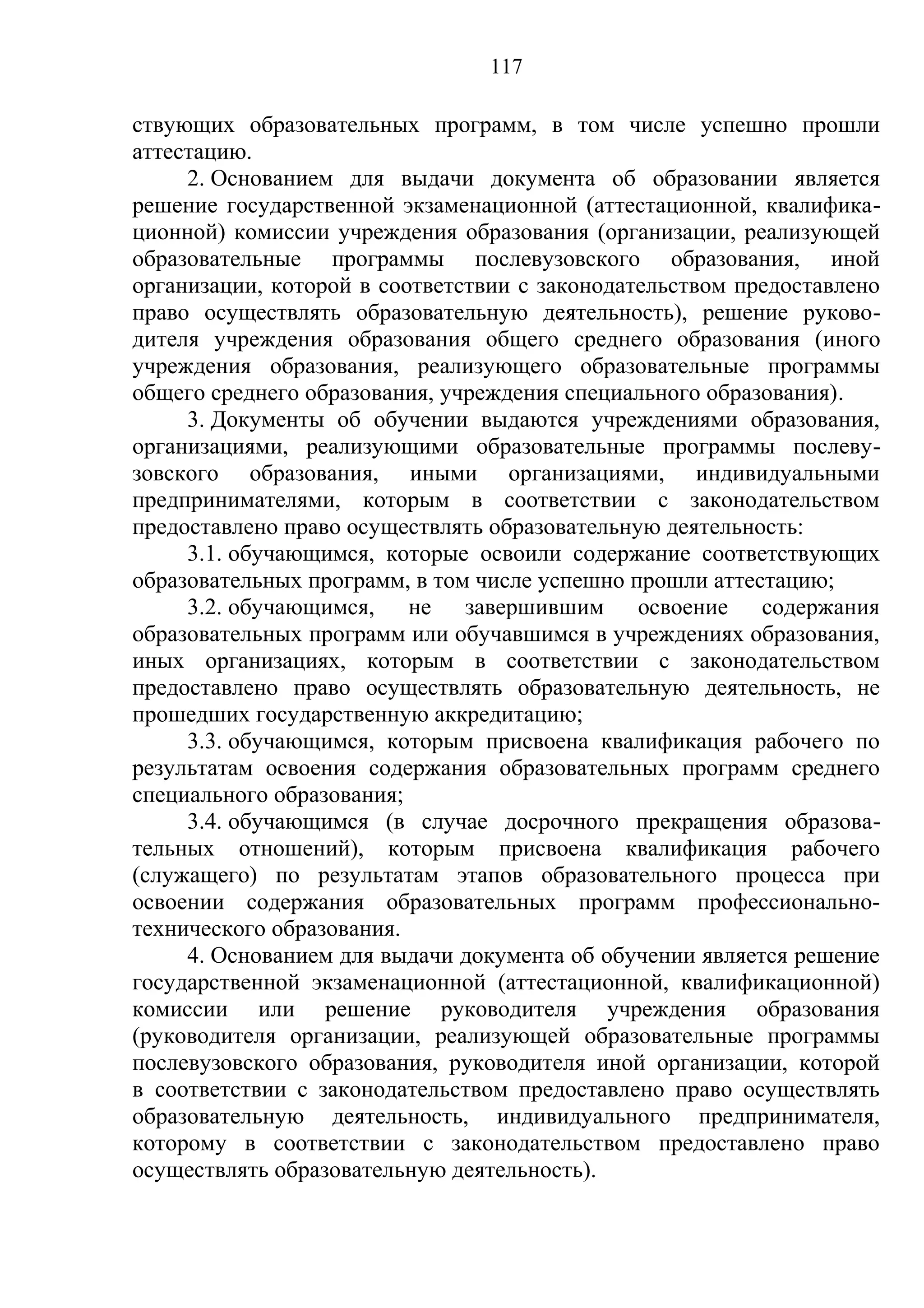 117

ствующих образовательных программ, в том числе успешно прошли
аттестацию.
     2. Основанием для выдачи документа об образовании является
решение государственной экзаменационной (аттестационной, квалифика-
ционной) комиссии учреждения образования (организации, реализующей
образовательные программы послевузовского образования, иной
организации, которой в соответствии с законодательством предоставлено
право осуществлять образовательную деятельность), решение руково-
дителя учреждения образования общего среднего образования (иного
учреждения образования, реализующего образовательные программы
общего среднего образования, учреждения специального образования).
     3. Документы об обучении выдаются учреждениями образования,
организациями, реализующими образовательные программы послеву-
зовского образования, иными организациями, индивидуальными
предпринимателями, которым в соответствии с законодательством
предоставлено право осуществлять образовательную деятельность:
     3.1. обучающимся, которые освоили содержание соответствующих
образовательных программ, в том числе успешно прошли аттестацию;
     3.2. обучающимся, не завершившим освоение содержания
образовательных программ или обучавшимся в учреждениях образования,
иных организациях, которым в соответствии с законодательством
предоставлено право осуществлять образовательную деятельность, не
прошедших государственную аккредитацию;
     3.3. обучающимся, которым присвоена квалификация рабочего по
результатам освоения содержания образовательных программ среднего
специального образования;
     3.4. обучающимся (в случае досрочного прекращения образова-
тельных отношений), которым присвоена квалификация рабочего
(служащего) по результатам этапов образовательного процесса при
освоении содержания образовательных программ профессионально-
технического образования.
     4. Основанием для выдачи документа об обучении является решение
государственной экзаменационной (аттестационной, квалификационной)
комиссии или решение руководителя учреждения образования
(руководителя организации, реализующей образовательные программы
послевузовского образования, руководителя иной организации, которой
в соответствии с законодательством предоставлено право осуществлять
образовательную деятельность, индивидуального предпринимателя,
которому в соответствии с законодательством предоставлено право
осуществлять образовательную деятельность).
 