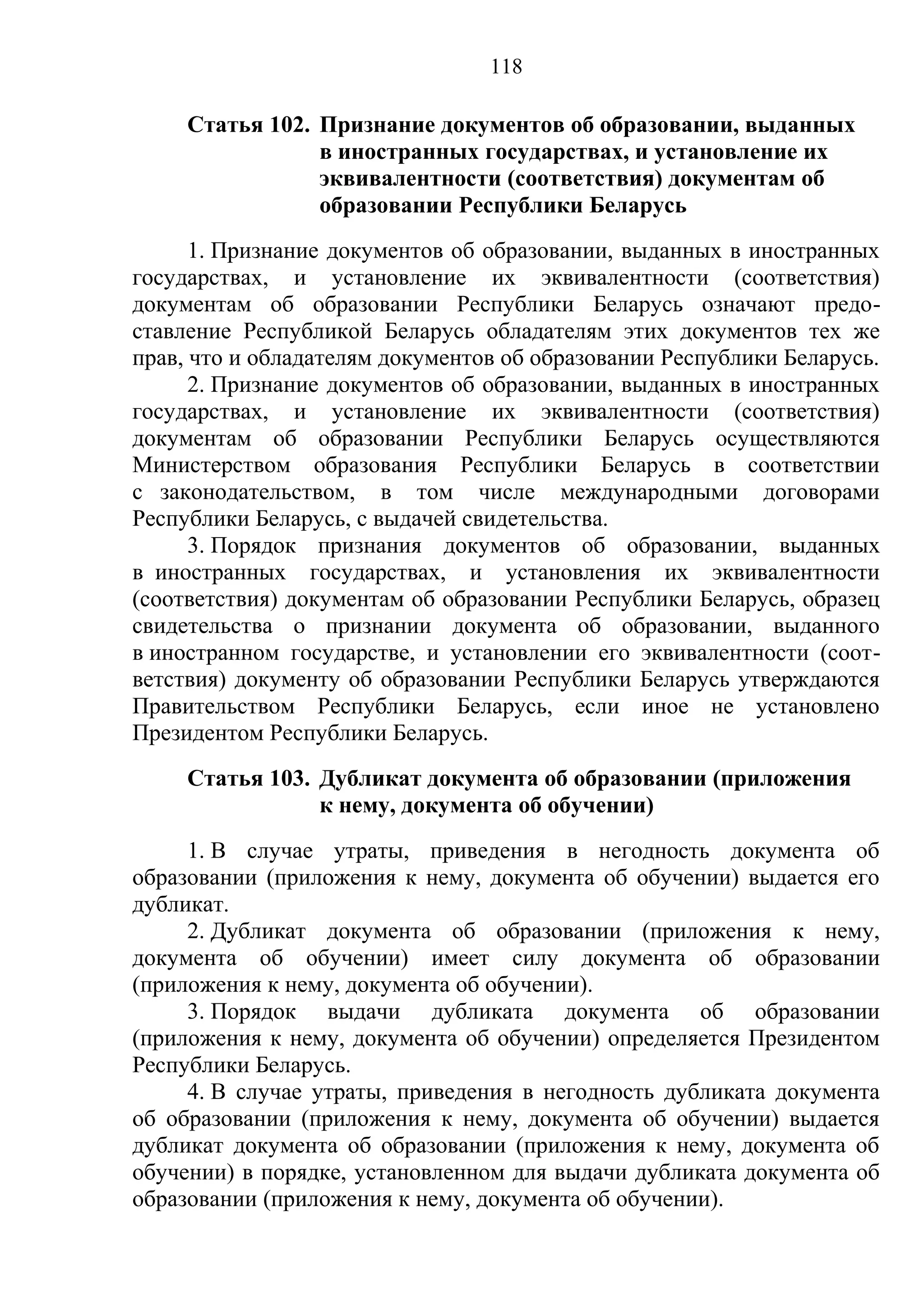 118

     Статья 102. Признание документов об образовании, выданных
                 в иностранных государствах, и установление их
                 эквивалентности (соответствия) документам об
                 образовании Республики Беларусь
      1. Признание документов об образовании, выданных в иностранных
государствах, и установление их эквивалентности (соответствия)
документам об образовании Республики Беларусь означают предо-
ставление Республикой Беларусь обладателям этих документов тех же
прав, что и обладателям документов об образовании Республики Беларусь.
      2. Признание документов об образовании, выданных в иностранных
государствах, и установление их эквивалентности (соответствия)
документам об образовании Республики Беларусь осуществляются
Министерством образования Республики Беларусь в соответствии
с законодательством, в том числе международными договорами
Республики Беларусь, с выдачей свидетельства.
      3. Порядок признания документов об образовании, выданных
в иностранных государствах, и установления их эквивалентности
(соответствия) документам об образовании Республики Беларусь, образец
свидетельства о признании документа об образовании, выданного
в иностранном государстве, и установлении его эквивалентности (соот-
ветствия) документу об образовании Республики Беларусь утверждаются
Правительством Республики Беларусь, если иное не установлено
Президентом Республики Беларусь.
     Статья 103. Дубликат документа об образовании (приложения
                 к нему, документа об обучении)
     1. В случае утраты, приведения в негодность документа об
образовании (приложения к нему, документа об обучении) выдается его
дубликат.
     2. Дубликат документа об образовании (приложения к нему,
документа об обучении) имеет силу документа об образовании
(приложения к нему, документа об обучении).
     3. Порядок выдачи дубликата документа об образовании
(приложения к нему, документа об обучении) определяется Президентом
Республики Беларусь.
     4. В случае утраты, приведения в негодность дубликата документа
об образовании (приложения к нему, документа об обучении) выдается
дубликат документа об образовании (приложения к нему, документа об
обучении) в порядке, установленном для выдачи дубликата документа об
образовании (приложения к нему, документа об обучении).
 
