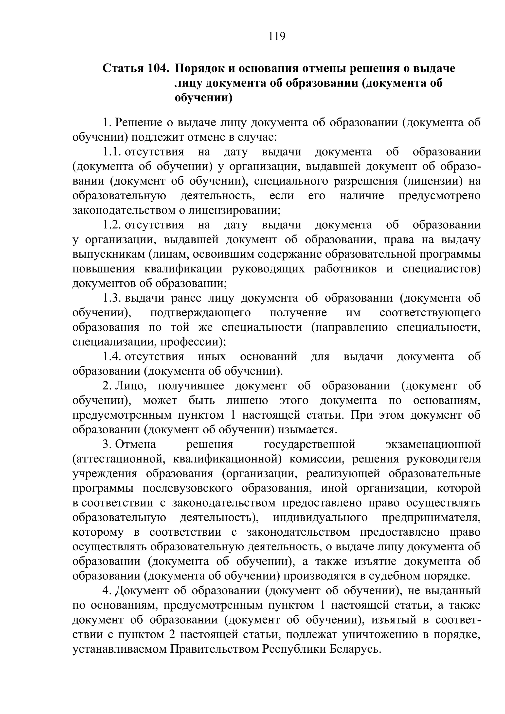 119

     Статья 104. Порядок и основания отмены решения о выдаче
                 лицу документа об образовании (документа об
                 обучении)
      1. Решение о выдаче лицу документа об образовании (документа об
обучении) подлежит отмене в случае:
      1.1. отсутствия на дату выдачи документа об образовании
(документа об обучении) у организации, выдавшей документ об образо-
вании (документ об обучении), специального разрешения (лицензии) на
образовательную деятельность, если его наличие предусмотрено
законодательством о лицензировании;
      1.2. отсутствия на дату выдачи документа об образовании
у организации, выдавшей документ об образовании, права на выдачу
выпускникам (лицам, освоившим содержание образовательной программы
повышения квалификации руководящих работников и специалистов)
документов об образовании;
      1.3. выдачи ранее лицу документа об образовании (документа об
обучении), подтверждающего получение им соответствующего
образования по той же специальности (направлению специальности,
специализации, профессии);
      1.4. отсутствия иных оснований для выдачи документа об
образовании (документа об обучении).
      2. Лицо, получившее документ об образовании (документ об
обучении), может быть лишено этого документа по основаниям,
предусмотренным пунктом 1 настоящей статьи. При этом документ об
образовании (документ об обучении) изымается.
      3. Отмена      решения     государственной      экзаменационной
(аттестационной, квалификационной) комиссии, решения руководителя
учреждения образования (организации, реализующей образовательные
программы послевузовского образования, иной организации, которой
в соответствии с законодательством предоставлено право осуществлять
образовательную деятельность), индивидуального предпринимателя,
которому в соответствии с законодательством предоставлено право
осуществлять образовательную деятельность, о выдаче лицу документа об
образовании (документа об обучении), а также изъятие документа об
образовании (документа об обучении) производятся в судебном порядке.
      4. Документ об образовании (документ об обучении), не выданный
по основаниям, предусмотренным пунктом 1 настоящей статьи, а также
документ об образовании (документ об обучении), изъятый в соответ-
ствии с пунктом 2 настоящей статьи, подлежат уничтожению в порядке,
устанавливаемом Правительством Республики Беларусь.
 