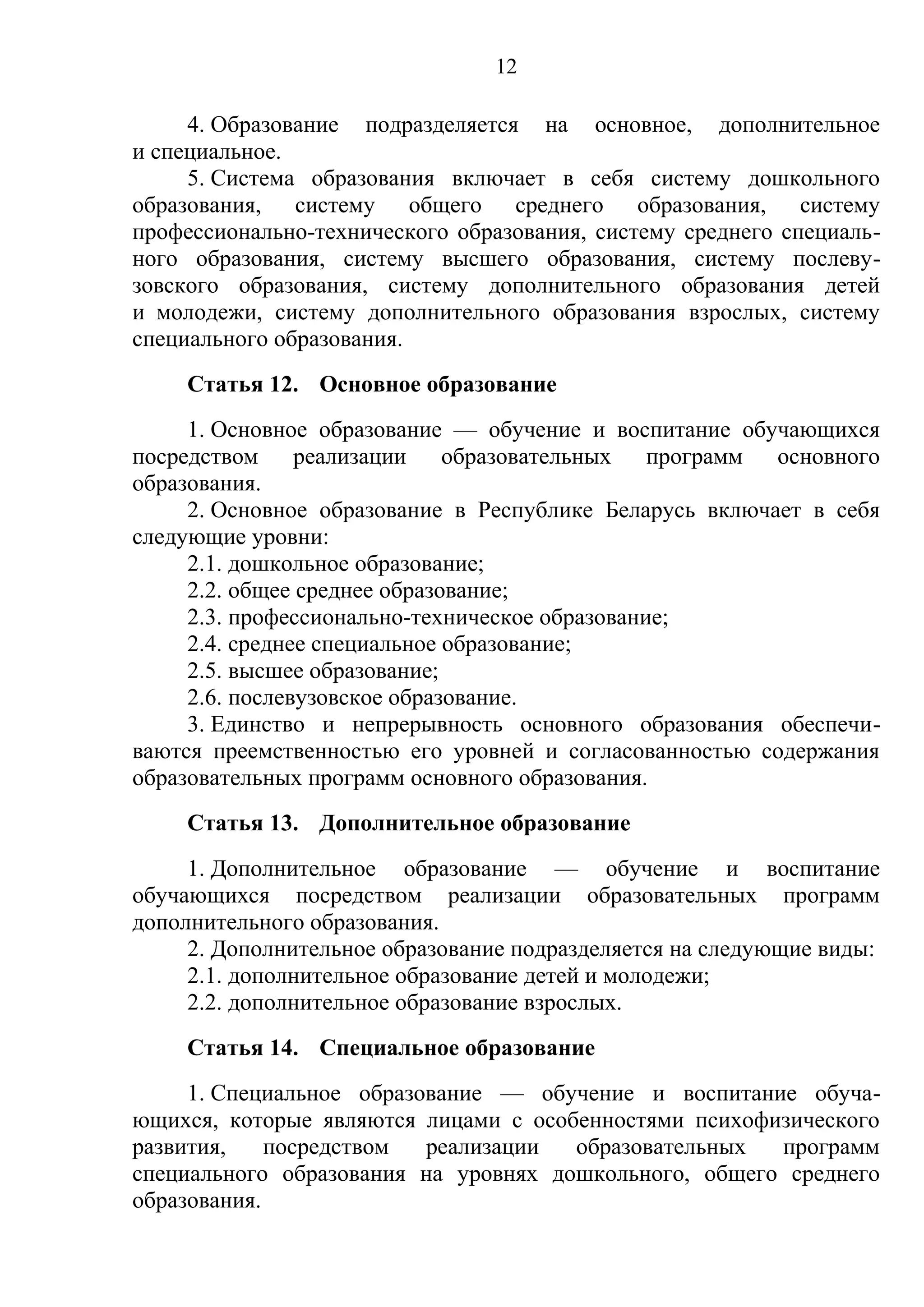 12

     4. Образование подразделяется на основное, дополнительное
и специальное.
     5. Система образования включает в себя систему дошкольного
образования, систему общего среднего образования, систему
профессионально-технического образования, систему среднего специаль-
ного образования, систему высшего образования, систему послеву-
зовского образования, систему дополнительного образования детей
и молодежи, систему дополнительного образования взрослых, систему
специального образования.
    Статья 12. Основное образование
     1. Основное образование — обучение и воспитание обучающихся
посредством реализации образовательных программ основного
образования.
     2. Основное образование в Республике Беларусь включает в себя
следующие уровни:
     2.1. дошкольное образование;
     2.2. общее среднее образование;
     2.3. профессионально-техническое образование;
     2.4. среднее специальное образование;
     2.5. высшее образование;
     2.6. послевузовское образование.
     3. Единство и непрерывность основного образования обеспечи-
ваются преемственностью его уровней и согласованностью содержания
образовательных программ основного образования.
    Статья 13. Дополнительное образование
     1. Дополнительное образование — обучение и воспитание
обучающихся посредством реализации образовательных программ
дополнительного образования.
     2. Дополнительное образование подразделяется на следующие виды:
     2.1. дополнительное образование детей и молодежи;
     2.2. дополнительное образование взрослых.
    Статья 14. Специальное образование
     1. Специальное образование — обучение и воспитание обуча-
ющихся, которые являются лицами с особенностями психофизического
развития,    посредством  реализации  образовательных  программ
специального образования на уровнях дошкольного, общего среднего
образования.
 