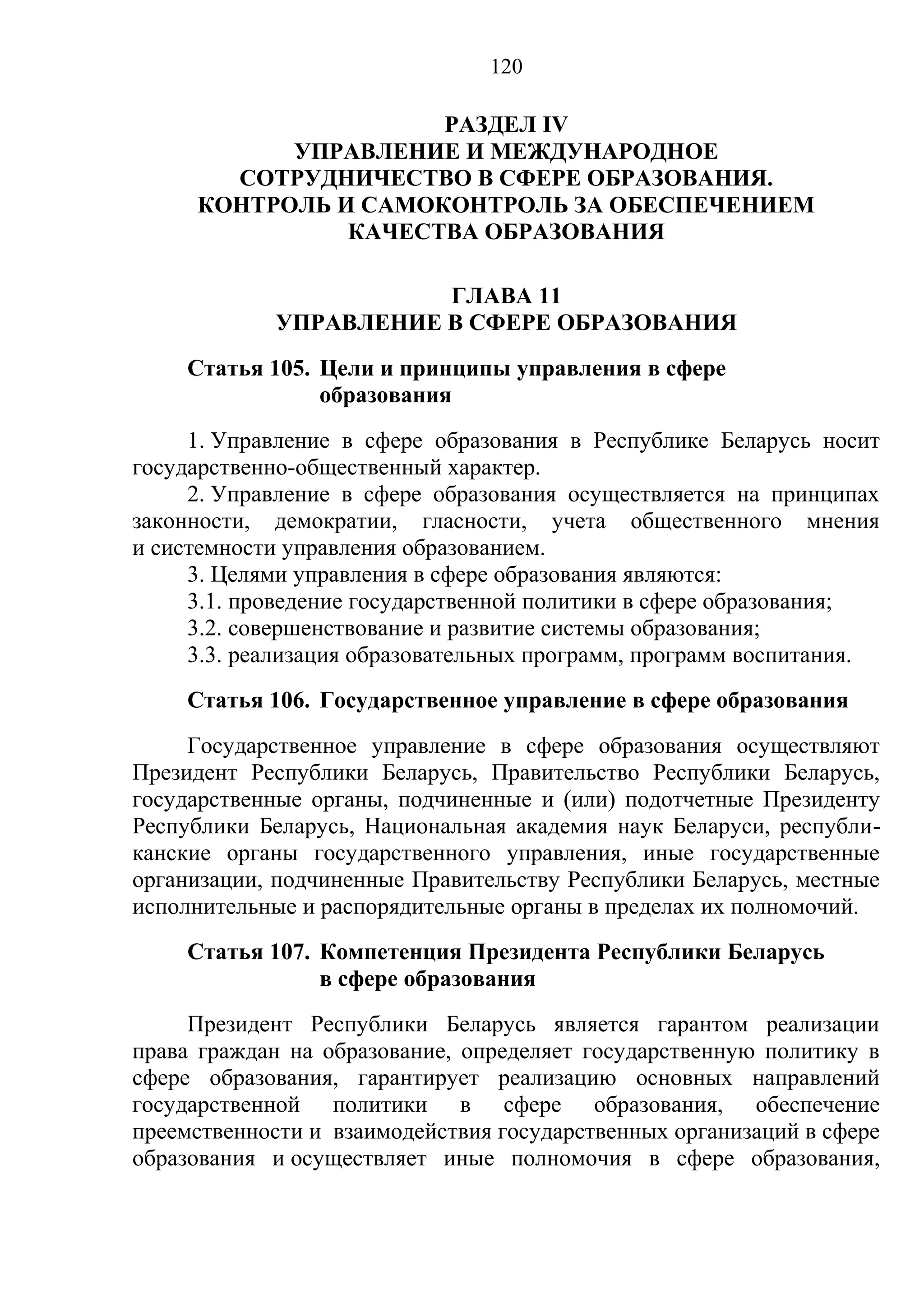 120

                     РАЗДЕЛ IV
           УПРАВЛЕНИЕ И МЕЖДУНАРОДНОЕ
       СОТРУДНИЧЕСТВО В СФЕРЕ ОБРАЗОВАНИЯ.
     КОНТРОЛЬ И САМОКОНТРОЛЬ ЗА ОБЕСПЕЧЕНИЕМ
               КАЧЕСТВА ОБРАЗОВАНИЯ

                        ГЛАВА 11
             УПРАВЛЕНИЕ В СФЕРЕ ОБРАЗОВАНИЯ
    Статья 105. Цели и принципы управления в сфере
                образования
     1. Управление в сфере образования в Республике Беларусь носит
государственно-общественный характер.
     2. Управление в сфере образования осуществляется на принципах
законности, демократии, гласности, учета общественного мнения
и системности управления образованием.
     3. Целями управления в сфере образования являются:
     3.1. проведение государственной политики в сфере образования;
     3.2. совершенствование и развитие системы образования;
     3.3. реализация образовательных программ, программ воспитания.
    Статья 106. Государственное управление в сфере образования
     Государственное управление в сфере образования осуществляют
Президент Республики Беларусь, Правительство Республики Беларусь,
государственные органы, подчиненные и (или) подотчетные Президенту
Республики Беларусь, Национальная академия наук Беларуси, республи-
канские органы государственного управления, иные государственные
организации, подчиненные Правительству Республики Беларусь, местные
исполнительные и распорядительные органы в пределах их полномочий.
    Статья 107. Компетенция Президента Республики Беларусь
                в сфере образования
     Президент Республики Беларусь является гарантом реализации
права граждан на образование, определяет государственную политику в
сфере образования, гарантирует реализацию основных направлений
государственной политики в сфере образования, обеспечение
преемственности и взаимодействия государственных организаций в сфере
образования и осуществляет иные полномочия в сфере образования,
 