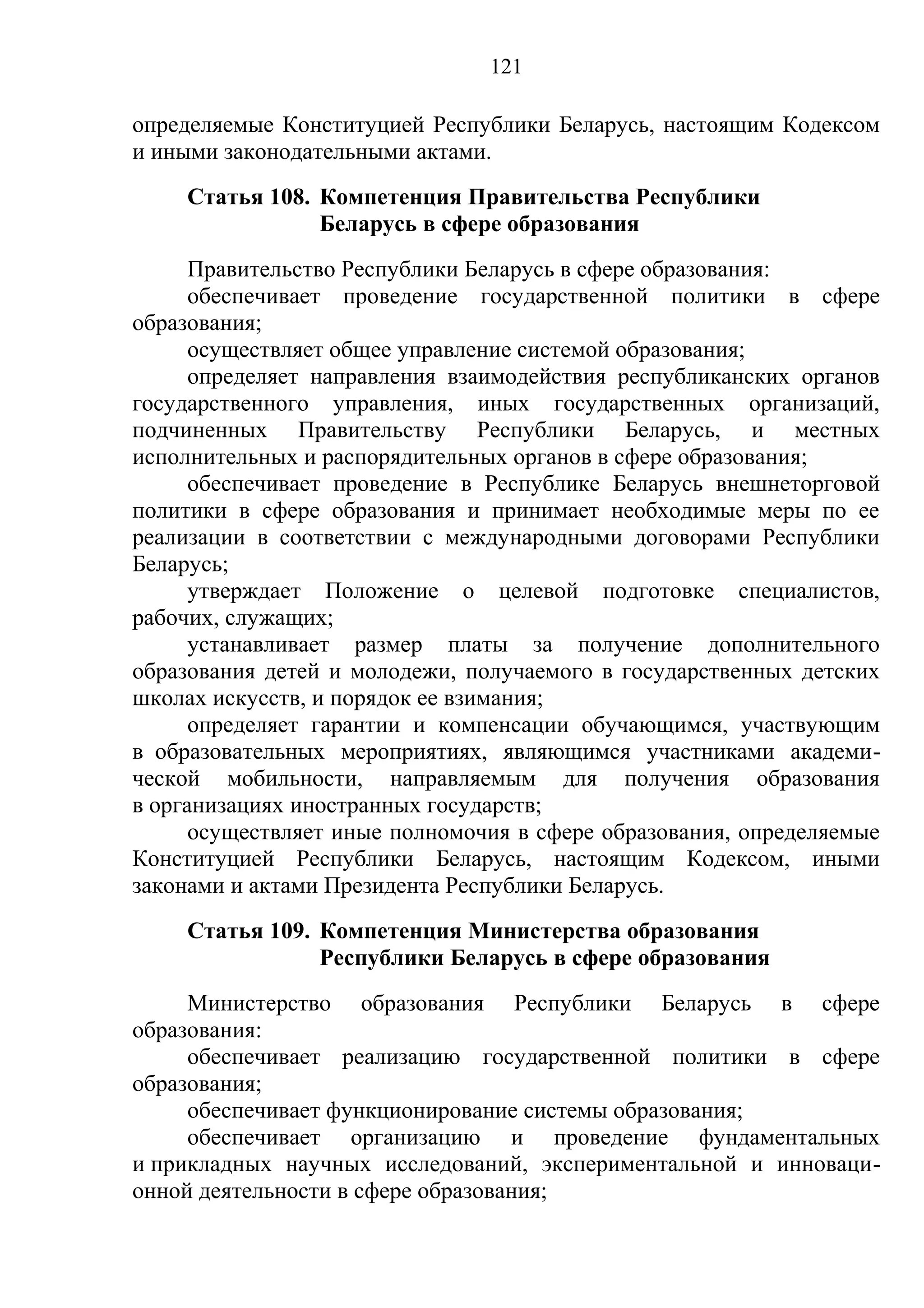 121

определяемые Конституцией Республики Беларусь, настоящим Кодексом
и иными законодательными актами.
    Статья 108. Компетенция Правительства Республики
                Беларусь в сфере образования
      Правительство Республики Беларусь в сфере образования:
      обеспечивает проведение государственной политики в сфере
образования;
      осуществляет общее управление системой образования;
      определяет направления взаимодействия республиканских органов
государственного управления, иных государственных организаций,
подчиненных Правительству Республики Беларусь, и местных
исполнительных и распорядительных органов в сфере образования;
      обеспечивает проведение в Республике Беларусь внешнеторговой
политики в сфере образования и принимает необходимые меры по ее
реализации в соответствии с международными договорами Республики
Беларусь;
      утверждает Положение о целевой подготовке специалистов,
рабочих, служащих;
      устанавливает размер платы за получение дополнительного
образования детей и молодежи, получаемого в государственных детских
школах искусств, и порядок ее взимания;
      определяет гарантии и компенсации обучающимся, участвующим
в образовательных мероприятиях, являющимся участниками академи-
ческой мобильности, направляемым для получения образования
в организациях иностранных государств;
      осуществляет иные полномочия в сфере образования, определяемые
Конституцией Республики Беларусь, настоящим Кодексом, иными
законами и актами Президента Республики Беларусь.
    Статья 109. Компетенция Министерства образования
                Республики Беларусь в сфере образования
     Министерство образования Республики Беларусь в сфере
образования:
     обеспечивает реализацию государственной политики в сфере
образования;
     обеспечивает функционирование системы образования;
     обеспечивает организацию и проведение фундаментальных
и прикладных научных исследований, экспериментальной и инноваци-
онной деятельности в сфере образования;
 