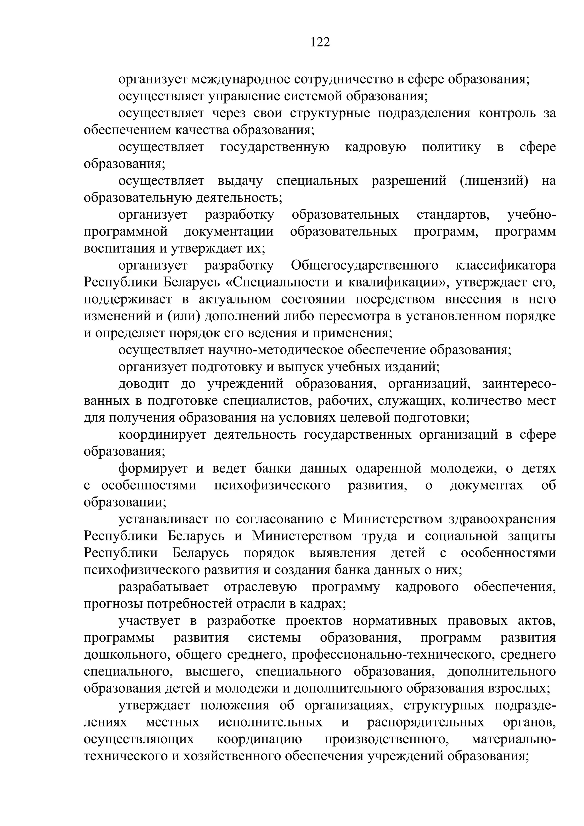 122

     организует международное сотрудничество в сфере образования;
     осуществляет управление системой образования;
     осуществляет через свои структурные подразделения контроль за
обеспечением качества образования;
     осуществляет государственную кадровую политику в сфере
образования;
     осуществляет выдачу специальных разрешений (лицензий) на
образовательную деятельность;
     организует разработку образовательных стандартов, учебно-
программной документации образовательных программ, программ
воспитания и утверждает их;
     организует разработку Общегосударственного классификатора
Республики Беларусь «Специальности и квалификации», утверждает его,
поддерживает в актуальном состоянии посредством внесения в него
изменений и (или) дополнений либо пересмотра в установленном порядке
и определяет порядок его ведения и применения;
     осуществляет научно-методическое обеспечение образования;
     организует подготовку и выпуск учебных изданий;
     доводит до учреждений образования, организаций, заинтересо-
ванных в подготовке специалистов, рабочих, служащих, количество мест
для получения образования на условиях целевой подготовки;
     координирует деятельность государственных организаций в сфере
образования;
     формирует и ведет банки данных одаренной молодежи, о детях
с особенностями психофизического развития, о документах об
образовании;
     устанавливает по согласованию с Министерством здравоохранения
Республики Беларусь и Министерством труда и социальной защиты
Республики Беларусь порядок выявления детей с особенностями
психофизического развития и создания банка данных о них;
     разрабатывает отраслевую программу кадрового обеспечения,
прогнозы потребностей отрасли в кадрах;
     участвует в разработке проектов нормативных правовых актов,
программы развития системы образования, программ развития
дошкольного, общего среднего, профессионально-технического, среднего
специального, высшего, специального образования, дополнительного
образования детей и молодежи и дополнительного образования взрослых;
     утверждает положения об организациях, структурных подразде-
лениях местных исполнительных и распорядительных органов,
осуществляющих      координацию      производственного,   материально-
технического и хозяйственного обеспечения учреждений образования;
 