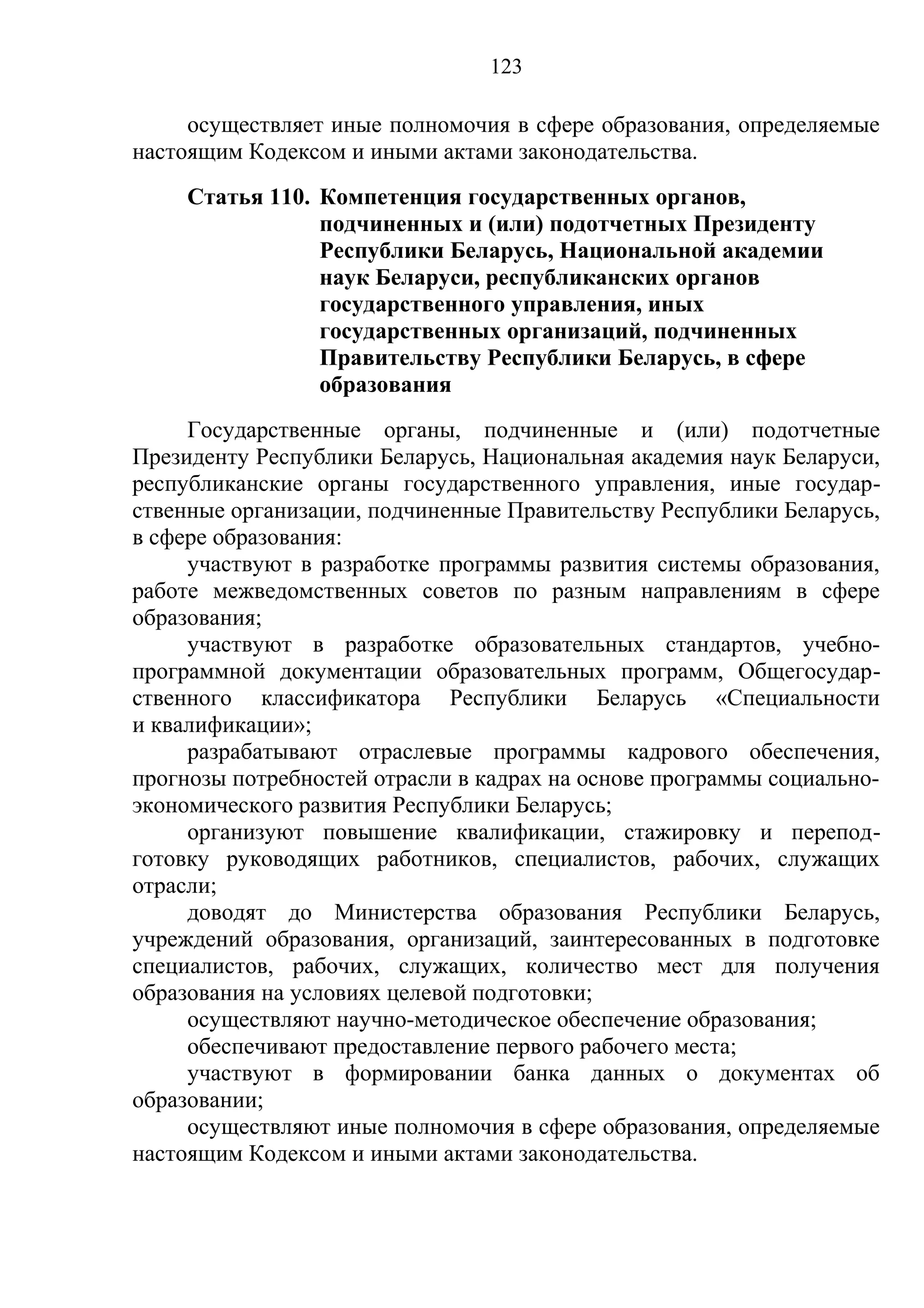123

     осуществляет иные полномочия в сфере образования, определяемые
настоящим Кодексом и иными актами законодательства.
     Статья 110. Компетенция государственных органов,
                 подчиненных и (или) подотчетных Президенту
                 Республики Беларусь, Национальной академии
                 наук Беларуси, республиканских органов
                 государственного управления, иных
                 государственных организаций, подчиненных
                 Правительству Республики Беларусь, в сфере
                 образования
     Государственные органы, подчиненные и (или) подотчетные
Президенту Республики Беларусь, Национальная академия наук Беларуси,
республиканские органы государственного управления, иные государ-
ственные организации, подчиненные Правительству Республики Беларусь,
в сфере образования:
     участвуют в разработке программы развития системы образования,
работе межведомственных советов по разным направлениям в сфере
образования;
     участвуют в разработке образовательных стандартов, учебно-
программной документации образовательных программ, Общегосудар-
ственного классификатора Республики Беларусь «Специальности
и квалификации»;
     разрабатывают отраслевые программы кадрового обеспечения,
прогнозы потребностей отрасли в кадрах на основе программы социально-
экономического развития Республики Беларусь;
     организуют повышение квалификации, стажировку и перепод-
готовку руководящих работников, специалистов, рабочих, служащих
отрасли;
     доводят до Министерства образования Республики Беларусь,
учреждений образования, организаций, заинтересованных в подготовке
специалистов, рабочих, служащих, количество мест для получения
образования на условиях целевой подготовки;
     осуществляют научно-методическое обеспечение образования;
     обеспечивают предоставление первого рабочего места;
     участвуют в формировании банка данных о документах об
образовании;
     осуществляют иные полномочия в сфере образования, определяемые
настоящим Кодексом и иными актами законодательства.
 