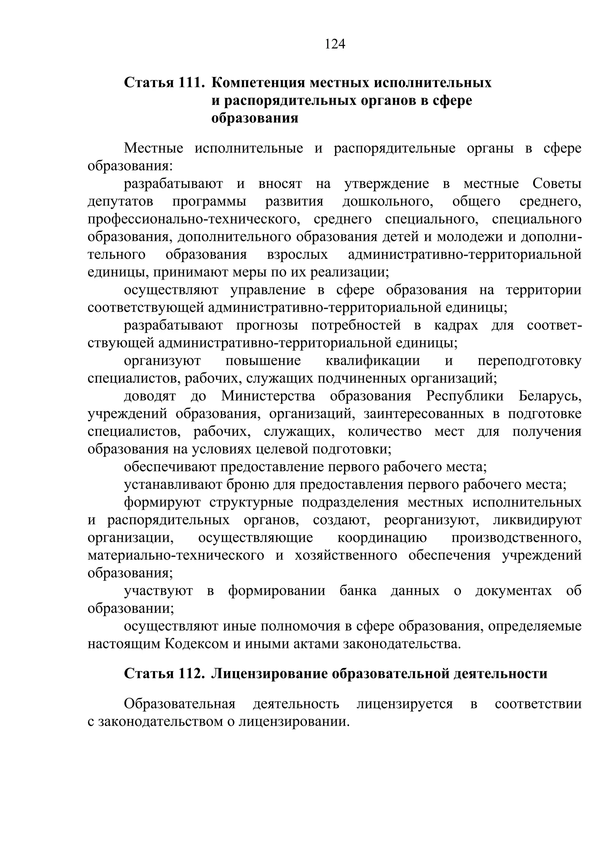 124

     Статья 111. Компетенция местных исполнительных
                 и распорядительных органов в сфере
                 образования
     Местные исполнительные и распорядительные органы в сфере
образования:
     разрабатывают и вносят на утверждение в местные Советы
депутатов программы развития дошкольного, общего среднего,
профессионально-технического, среднего специального, специального
образования, дополнительного образования детей и молодежи и дополни-
тельного образования взрослых административно-территориальной
единицы, принимают меры по их реализации;
     осуществляют управление в сфере образования на территории
соответствующей административно-территориальной единицы;
     разрабатывают прогнозы потребностей в кадрах для соответ-
ствующей административно-территориальной единицы;
     организуют     повышение     квалификации    и   переподготовку
специалистов, рабочих, служащих подчиненных организаций;
     доводят до Министерства образования Республики Беларусь,
учреждений образования, организаций, заинтересованных в подготовке
специалистов, рабочих, служащих, количество мест для получения
образования на условиях целевой подготовки;
     обеспечивают предоставление первого рабочего места;
     устанавливают броню для предоставления первого рабочего места;
     формируют структурные подразделения местных исполнительных
и распорядительных органов, создают, реорганизуют, ликвидируют
организации,    осуществляющие      координацию    производственного,
материально-технического и хозяйственного обеспечения учреждений
образования;
     участвуют в формировании банка данных о документах об
образовании;
     осуществляют иные полномочия в сфере образования, определяемые
настоящим Кодексом и иными актами законодательства.
     Статья 112. Лицензирование образовательной деятельности
      Образовательная деятельность лицензируется     в   соответствии
с законодательством о лицензировании.
 
