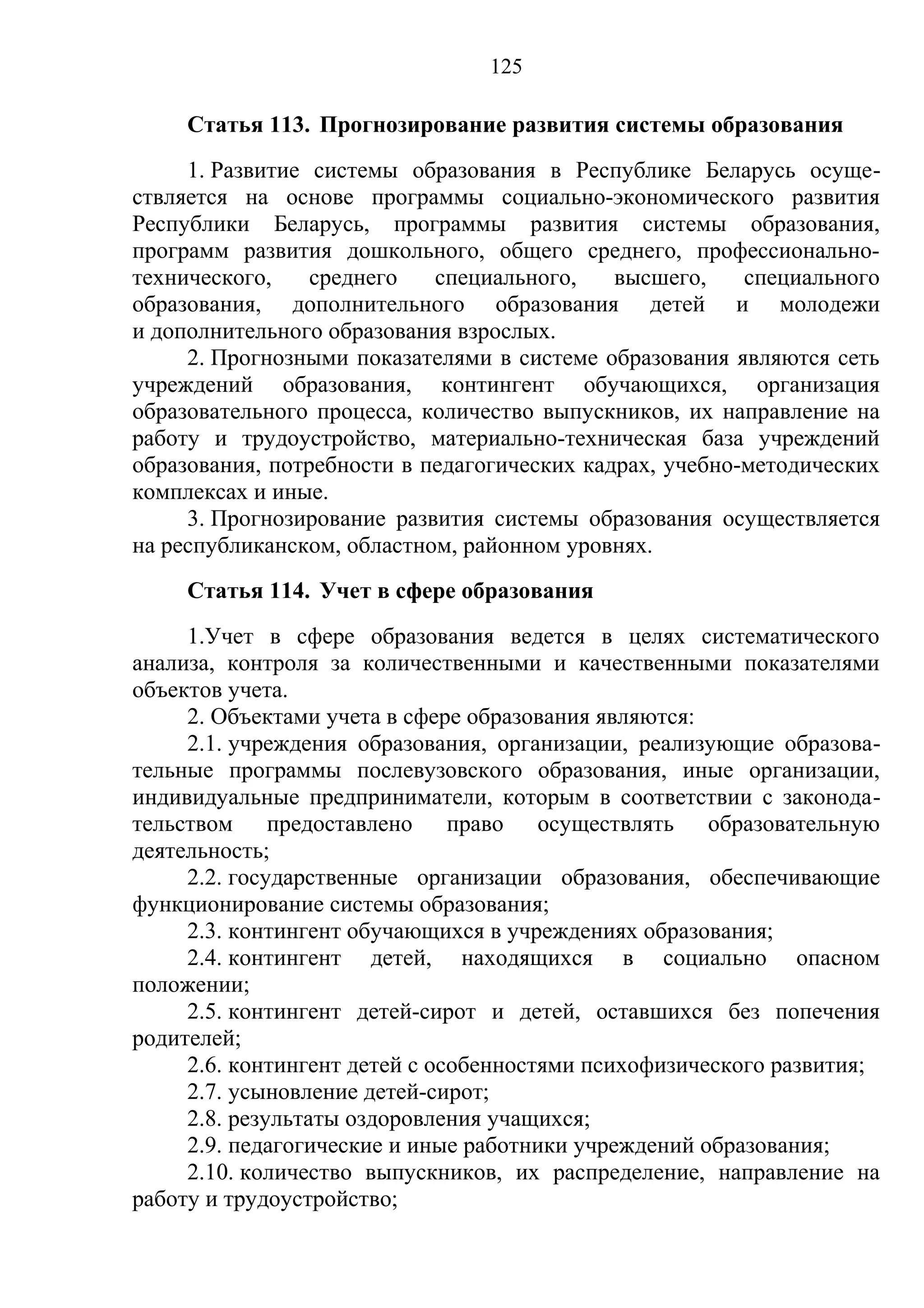 125

     Статья 113. Прогнозирование развития системы образования
     1. Развитие системы образования в Республике Беларусь осуще-
ствляется на основе программы социально-экономического развития
Республики Беларусь, программы развития системы образования,
программ развития дошкольного, общего среднего, профессионально-
технического,    среднего   специального,    высшего,    специального
образования, дополнительного образования детей и молодежи
и дополнительного образования взрослых.
     2. Прогнозными показателями в системе образования являются сеть
учреждений образования, контингент обучающихся, организация
образовательного процесса, количество выпускников, их направление на
работу и трудоустройство, материально-техническая база учреждений
образования, потребности в педагогических кадрах, учебно-методических
комплексах и иные.
     3. Прогнозирование развития системы образования осуществляется
на республиканском, областном, районном уровнях.
     Статья 114. Учет в сфере образования
     1.Учет в сфере образования ведется в целях систематического
анализа, контроля за количественными и качественными показателями
объектов учета.
     2. Объектами учета в сфере образования являются:
     2.1. учреждения образования, организации, реализующие образова-
тельные программы послевузовского образования, иные организации,
индивидуальные предприниматели, которым в соответствии с законода-
тельством предоставлено право осуществлять образовательную
деятельность;
     2.2. государственные организации образования, обеспечивающие
функционирование системы образования;
     2.3. контингент обучающихся в учреждениях образования;
     2.4. контингент детей, находящихся в социально опасном
положении;
     2.5. контингент детей-сирот и детей, оставшихся без попечения
родителей;
     2.6. контингент детей с особенностями психофизического развития;
     2.7. усыновление детей-сирот;
     2.8. результаты оздоровления учащихся;
     2.9. педагогические и иные работники учреждений образования;
     2.10. количество выпускников, их распределение, направление на
работу и трудоустройство;
 