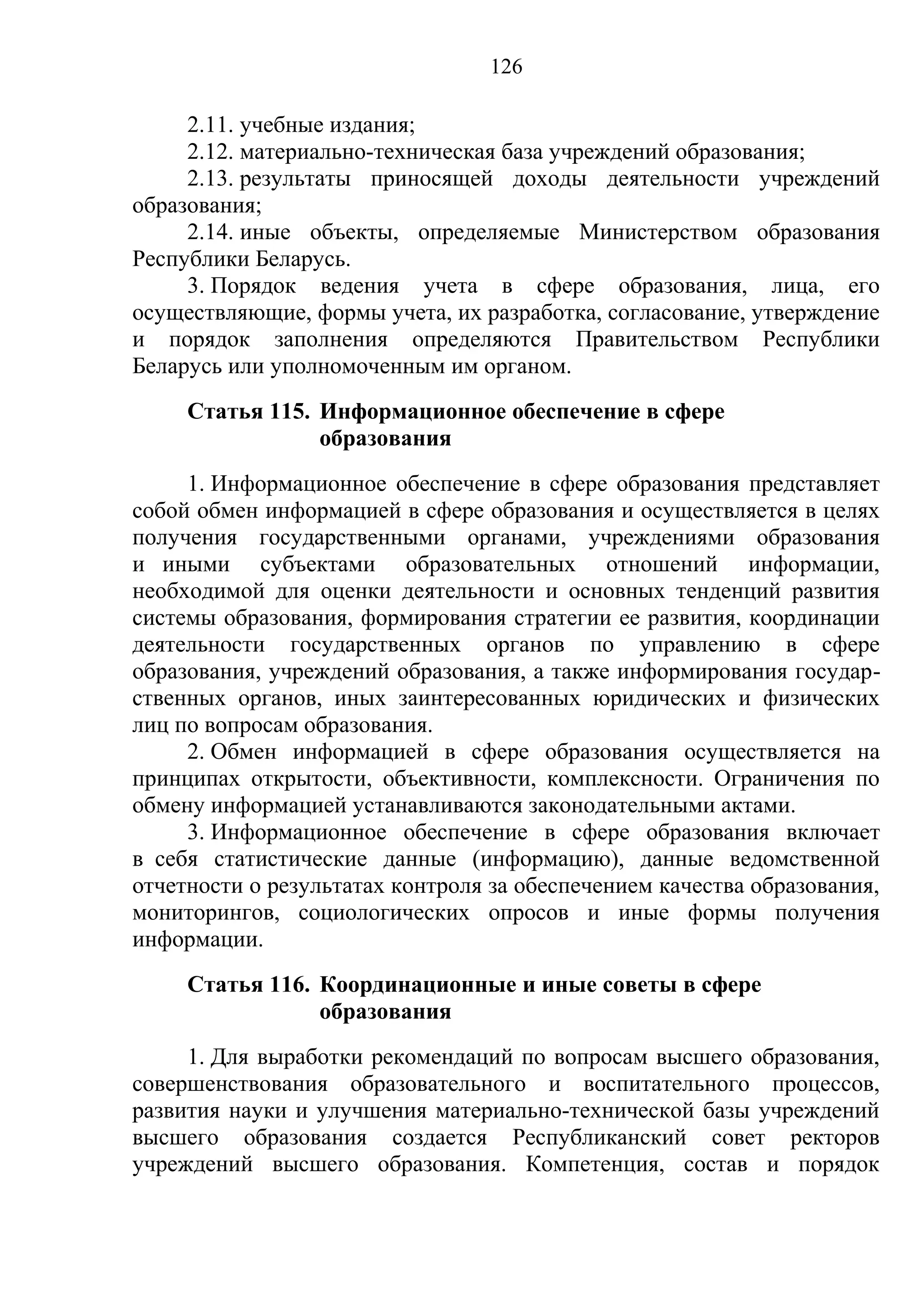 126

     2.11. учебные издания;
     2.12. материально-техническая база учреждений образования;
     2.13. результаты приносящей доходы деятельности учреждений
образования;
     2.14. иные объекты, определяемые Министерством образования
Республики Беларусь.
     3. Порядок ведения учета в сфере образования, лица, его
осуществляющие, формы учета, их разработка, согласование, утверждение
и порядок заполнения определяются Правительством Республики
Беларусь или уполномоченным им органом.
     Статья 115. Информационное обеспечение в сфере
                 образования
     1. Информационное обеспечение в сфере образования представляет
собой обмен информацией в сфере образования и осуществляется в целях
получения государственными органами, учреждениями образования
и иными субъектами образовательных отношений информации,
необходимой для оценки деятельности и основных тенденций развития
системы образования, формирования стратегии ее развития, координации
деятельности государственных органов по управлению в сфере
образования, учреждений образования, а также информирования государ-
ственных органов, иных заинтересованных юридических и физических
лиц по вопросам образования.
     2. Обмен информацией в сфере образования осуществляется на
принципах открытости, объективности, комплексности. Ограничения по
обмену информацией устанавливаются законодательными актами.
     3. Информационное обеспечение в сфере образования включает
в себя статистические данные (информацию), данные ведомственной
отчетности о результатах контроля за обеспечением качества образования,
мониторингов, социологических опросов и иные формы получения
информации.
     Статья 116. Координационные и иные советы в сфере
                 образования
     1. Для выработки рекомендаций по вопросам высшего образования,
совершенствования образовательного и воспитательного процессов,
развития науки и улучшения материально-технической базы учреждений
высшего образования создается Республиканский совет ректоров
учреждений высшего образования. Компетенция, состав и порядок
 
