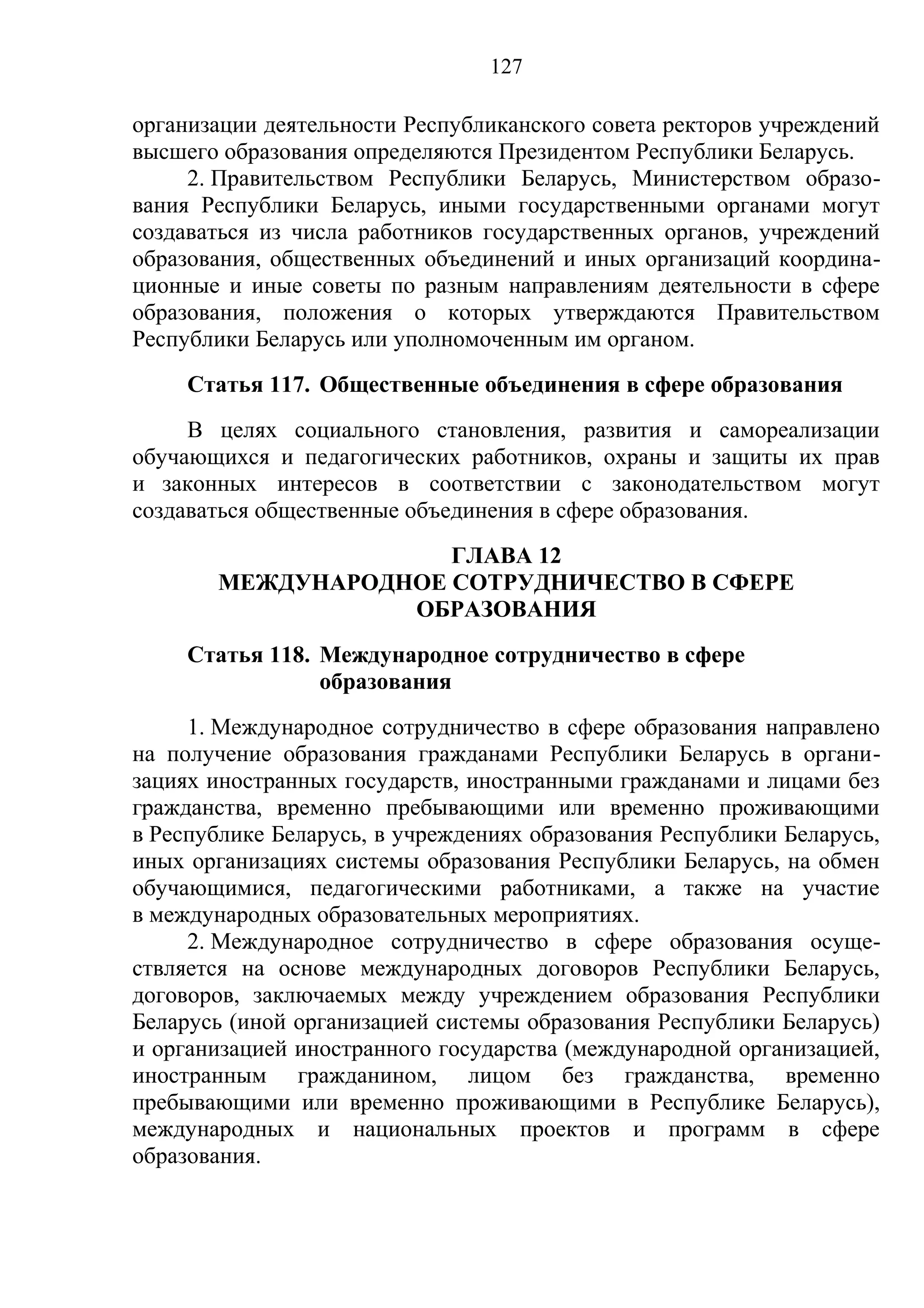 127

организации деятельности Республиканского совета ректоров учреждений
высшего образования определяются Президентом Республики Беларусь.
     2. Правительством Республики Беларусь, Министерством образо-
вания Республики Беларусь, иными государственными органами могут
создаваться из числа работников государственных органов, учреждений
образования, общественных объединений и иных организаций координа-
ционные и иные советы по разным направлениям деятельности в сфере
образования, положения о которых утверждаются Правительством
Республики Беларусь или уполномоченным им органом.
     Статья 117. Общественные объединения в сфере образования
     В целях социального становления, развития и самореализации
обучающихся и педагогических работников, охраны и защиты их прав
и законных интересов в соответствии с законодательством могут
создаваться общественные объединения в сфере образования.
                     ГЛАВА 12
       МЕЖДУНАРОДНОЕ СОТРУДНИЧЕСТВО В СФЕРЕ
                  ОБРАЗОВАНИЯ
     Статья 118. Международное сотрудничество в сфере
                 образования
     1. Международное сотрудничество в сфере образования направлено
на получение образования гражданами Республики Беларусь в органи-
зациях иностранных государств, иностранными гражданами и лицами без
гражданства, временно пребывающими или временно проживающими
в Республике Беларусь, в учреждениях образования Республики Беларусь,
иных организациях системы образования Республики Беларусь, на обмен
обучающимися, педагогическими работниками, а также на участие
в международных образовательных мероприятиях.
     2. Международное сотрудничество в сфере образования осуще-
ствляется на основе международных договоров Республики Беларусь,
договоров, заключаемых между учреждением образования Республики
Беларусь (иной организацией системы образования Республики Беларусь)
и организацией иностранного государства (международной организацией,
иностранным гражданином, лицом без гражданства, временно
пребывающими или временно проживающими в Республике Беларусь),
международных и национальных проектов и программ в сфере
образования.
 