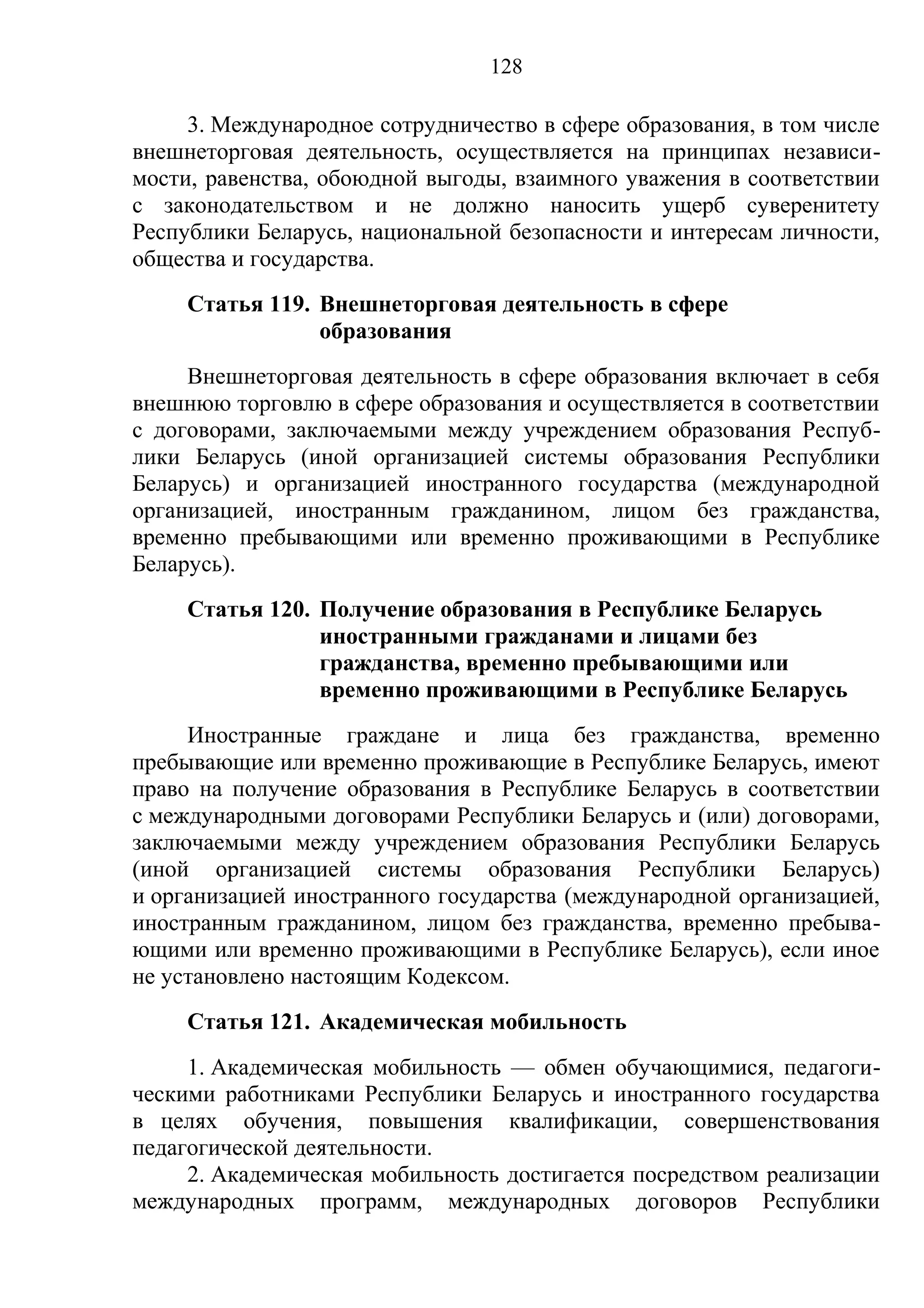 128

     3. Международное сотрудничество в сфере образования, в том числе
внешнеторговая деятельность, осуществляется на принципах независи-
мости, равенства, обоюдной выгоды, взаимного уважения в соответствии
с законодательством и не должно наносить ущерб суверенитету
Республики Беларусь, национальной безопасности и интересам личности,
общества и государства.
     Статья 119. Внешнеторговая деятельность в сфере
                 образования
     Внешнеторговая деятельность в сфере образования включает в себя
внешнюю торговлю в сфере образования и осуществляется в соответствии
с договорами, заключаемыми между учреждением образования Респуб-
лики Беларусь (иной организацией системы образования Республики
Беларусь) и организацией иностранного государства (международной
организацией, иностранным гражданином, лицом без гражданства,
временно пребывающими или временно проживающими в Республике
Беларусь).
     Статья 120. Получение образования в Республике Беларусь
                 иностранными гражданами и лицами без
                 гражданства, временно пребывающими или
                 временно проживающими в Республике Беларусь
     Иностранные граждане и лица без гражданства, временно
пребывающие или временно проживающие в Республике Беларусь, имеют
право на получение образования в Республике Беларусь в соответствии
с международными договорами Республики Беларусь и (или) договорами,
заключаемыми между учреждением образования Республики Беларусь
(иной организацией системы образования Республики Беларусь)
и организацией иностранного государства (международной организацией,
иностранным гражданином, лицом без гражданства, временно пребыва-
ющими или временно проживающими в Республике Беларусь), если иное
не установлено настоящим Кодексом.
     Статья 121. Академическая мобильность
     1. Академическая мобильность — обмен обучающимися, педагоги-
ческими работниками Республики Беларусь и иностранного государства
в целях обучения, повышения квалификации, совершенствования
педагогической деятельности.
     2. Академическая мобильность достигается посредством реализации
международных программ, международных договоров Республики
 