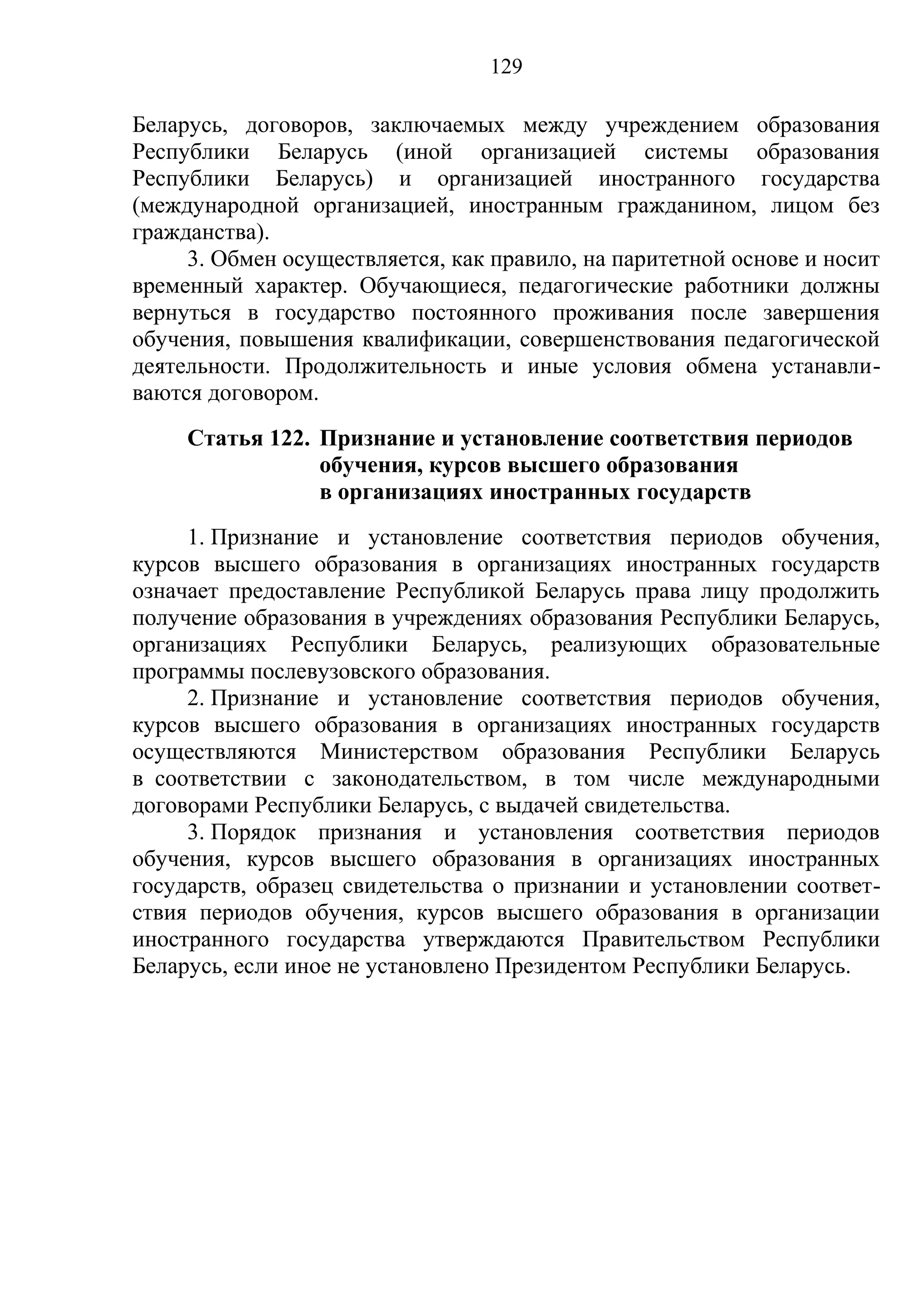 129

Беларусь, договоров, заключаемых между учреждением образования
Республики Беларусь (иной организацией системы образования
Республики Беларусь) и организацией иностранного государства
(международной организацией, иностранным гражданином, лицом без
гражданства).
     3. Обмен осуществляется, как правило, на паритетной основе и носит
временный характер. Обучающиеся, педагогические работники должны
вернуться в государство постоянного проживания после завершения
обучения, повышения квалификации, совершенствования педагогической
деятельности. Продолжительность и иные условия обмена устанавли-
ваются договором.
     Статья 122. Признание и установление соответствия периодов
                 обучения, курсов высшего образования
                 в организациях иностранных государств
     1. Признание и установление соответствия периодов обучения,
курсов высшего образования в организациях иностранных государств
означает предоставление Республикой Беларусь права лицу продолжить
получение образования в учреждениях образования Республики Беларусь,
организациях Республики Беларусь, реализующих образовательные
программы послевузовского образования.
     2. Признание и установление соответствия периодов обучения,
курсов высшего образования в организациях иностранных государств
осуществляются Министерством образования Республики Беларусь
в соответствии с законодательством, в том числе международными
договорами Республики Беларусь, с выдачей свидетельства.
     3. Порядок признания и установления соответствия периодов
обучения, курсов высшего образования в организациях иностранных
государств, образец свидетельства о признании и установлении соответ-
ствия периодов обучения, курсов высшего образования в организации
иностранного государства утверждаются Правительством Республики
Беларусь, если иное не установлено Президентом Республики Беларусь.
 