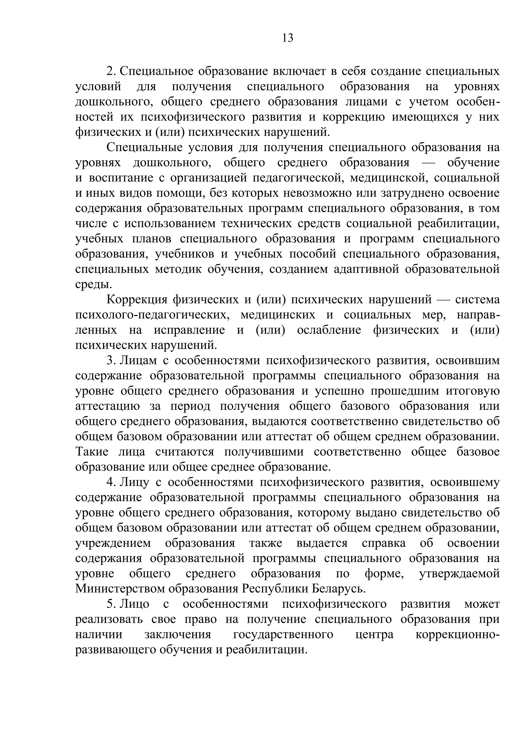 13

     2. Специальное образование включает в себя создание специальных
условий для получения специального образования на уровнях
дошкольного, общего среднего образования лицами с учетом особен-
ностей их психофизического развития и коррекцию имеющихся у них
физических и (или) психических нарушений.
     Специальные условия для получения специального образования на
уровнях дошкольного, общего среднего образования — обучение
и воспитание с организацией педагогической, медицинской, социальной
и иных видов помощи, без которых невозможно или затруднено освоение
содержания образовательных программ специального образования, в том
числе с использованием технических средств социальной реабилитации,
учебных планов специального образования и программ специального
образования, учебников и учебных пособий специального образования,
специальных методик обучения, созданием адаптивной образовательной
среды.
     Коррекция физических и (или) психических нарушений — система
психолого-педагогических, медицинских и социальных мер, направ-
ленных на исправление и (или) ослабление физических и (или)
психических нарушений.
     3. Лицам с особенностями психофизического развития, освоившим
содержание образовательной программы специального образования на
уровне общего среднего образования и успешно прошедшим итоговую
аттестацию за период получения общего базового образования или
общего среднего образования, выдаются соответственно свидетельство об
общем базовом образовании или аттестат об общем среднем образовании.
Такие лица считаются получившими соответственно общее базовое
образование или общее среднее образование.
     4. Лицу с особенностями психофизического развития, освоившему
содержание образовательной программы специального образования на
уровне общего среднего образования, которому выдано свидетельство об
общем базовом образовании или аттестат об общем среднем образовании,
учреждением образования также выдается справка об освоении
содержания образовательной программы специального образования на
уровне общего среднего образования по форме, утверждаемой
Министерством образования Республики Беларусь.
     5. Лицо с особенностями психофизического развития может
реализовать свое право на получение специального образования при
наличии    заключения     государственного   центра    коррекционно-
развивающего обучения и реабилитации.
 