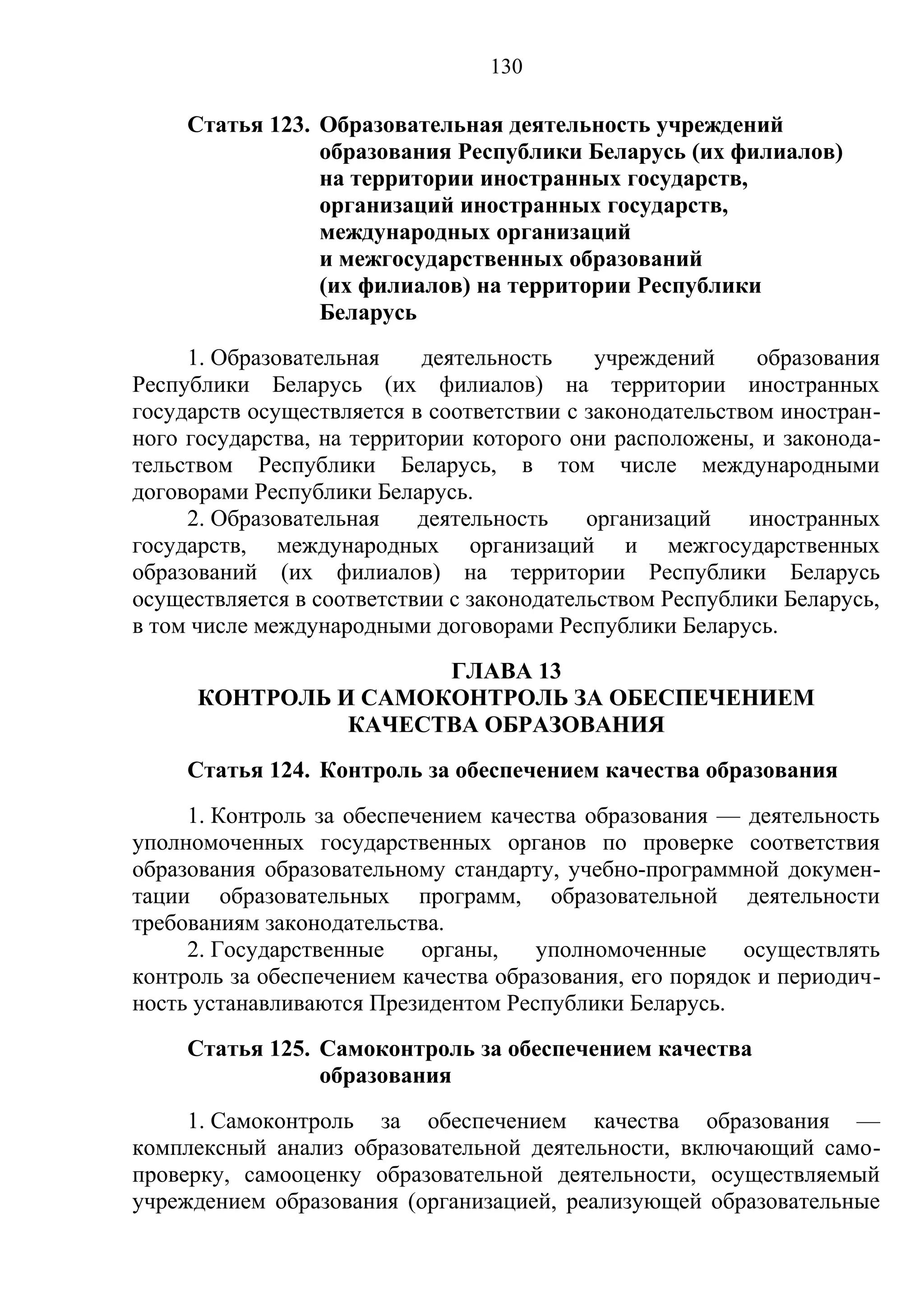 130

     Статья 123. Образовательная деятельность учреждений
                 образования Республики Беларусь (их филиалов)
                 на территории иностранных государств,
                 организаций иностранных государств,
                 международных организаций
                 и межгосударственных образований
                 (их филиалов) на территории Республики
                 Беларусь
     1. Образовательная    деятельность     учреждений     образования
Республики Беларусь (их филиалов) на территории иностранных
государств осуществляется в соответствии с законодательством иностран-
ного государства, на территории которого они расположены, и законода-
тельством Республики Беларусь, в том числе международными
договорами Республики Беларусь.
     2. Образовательная    деятельность    организаций    иностранных
государств, международных организаций и межгосударственных
образований (их филиалов) на территории Республики Беларусь
осуществляется в соответствии с законодательством Республики Беларусь,
в том числе международными договорами Республики Беларусь.
                      ГЛАВА 13
      КОНТРОЛЬ И САМОКОНТРОЛЬ ЗА ОБЕСПЕЧЕНИЕМ
                КАЧЕСТВА ОБРАЗОВАНИЯ
     Статья 124. Контроль за обеспечением качества образования
     1. Контроль за обеспечением качества образования — деятельность
уполномоченных государственных органов по проверке соответствия
образования образовательному стандарту, учебно-программной докумен-
тации образовательных программ, образовательной деятельности
требованиям законодательства.
     2. Государственные    органы,    уполномоченные     осуществлять
контроль за обеспечением качества образования, его порядок и периодич-
ность устанавливаются Президентом Республики Беларусь.
     Статья 125. Самоконтроль за обеспечением качества
                 образования
     1. Самоконтроль за обеспечением качества образования —
комплексный анализ образовательной деятельности, включающий само-
проверку, самооценку образовательной деятельности, осуществляемый
учреждением образования (организацией, реализующей образовательные
 