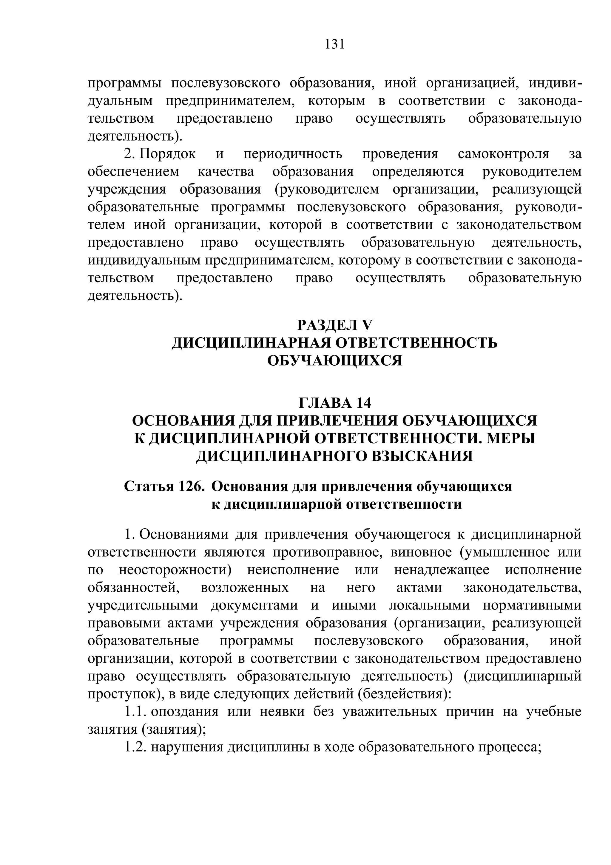 131

программы послевузовского образования, иной организацией, индиви-
дуальным предпринимателем, которым в соответствии с законода-
тельством предоставлено право осуществлять образовательную
деятельность).
     2. Порядок и периодичность проведения самоконтроля за
обеспечением качества образования определяются руководителем
учреждения образования (руководителем организации, реализующей
образовательные программы послевузовского образования, руководи-
телем иной организации, которой в соответствии с законодательством
предоставлено право осуществлять образовательную деятельность,
индивидуальным предпринимателем, которому в соответствии с законода-
тельством предоставлено право осуществлять образовательную
деятельность).
                      РАЗДЕЛ V
           ДИСЦИПЛИНАРНАЯ ОТВЕТСТВЕННОСТЬ
                   ОБУЧАЮЩИХСЯ

                      ГЛАВА 14
      ОСНОВАНИЯ ДЛЯ ПРИВЛЕЧЕНИЯ ОБУЧАЮЩИХСЯ
      К ДИСЦИПЛИНАРНОЙ ОТВЕТСТВЕННОСТИ. МЕРЫ
            ДИСЦИПЛИНАРНОГО ВЗЫСКАНИЯ
     Статья 126. Основания для привлечения обучающихся
                 к дисциплинарной ответственности
     1. Основаниями для привлечения обучающегося к дисциплинарной
ответственности являются противоправное, виновное (умышленное или
по неосторожности) неисполнение или ненадлежащее исполнение
обязанностей, возложенных на него актами законодательства,
учредительными документами и иными локальными нормативными
правовыми актами учреждения образования (организации, реализующей
образовательные программы послевузовского образования, иной
организации, которой в соответствии с законодательством предоставлено
право осуществлять образовательную деятельность) (дисциплинарный
проступок), в виде следующих действий (бездействия):
     1.1. опоздания или неявки без уважительных причин на учебные
занятия (занятия);
     1.2. нарушения дисциплины в ходе образовательного процесса;
 