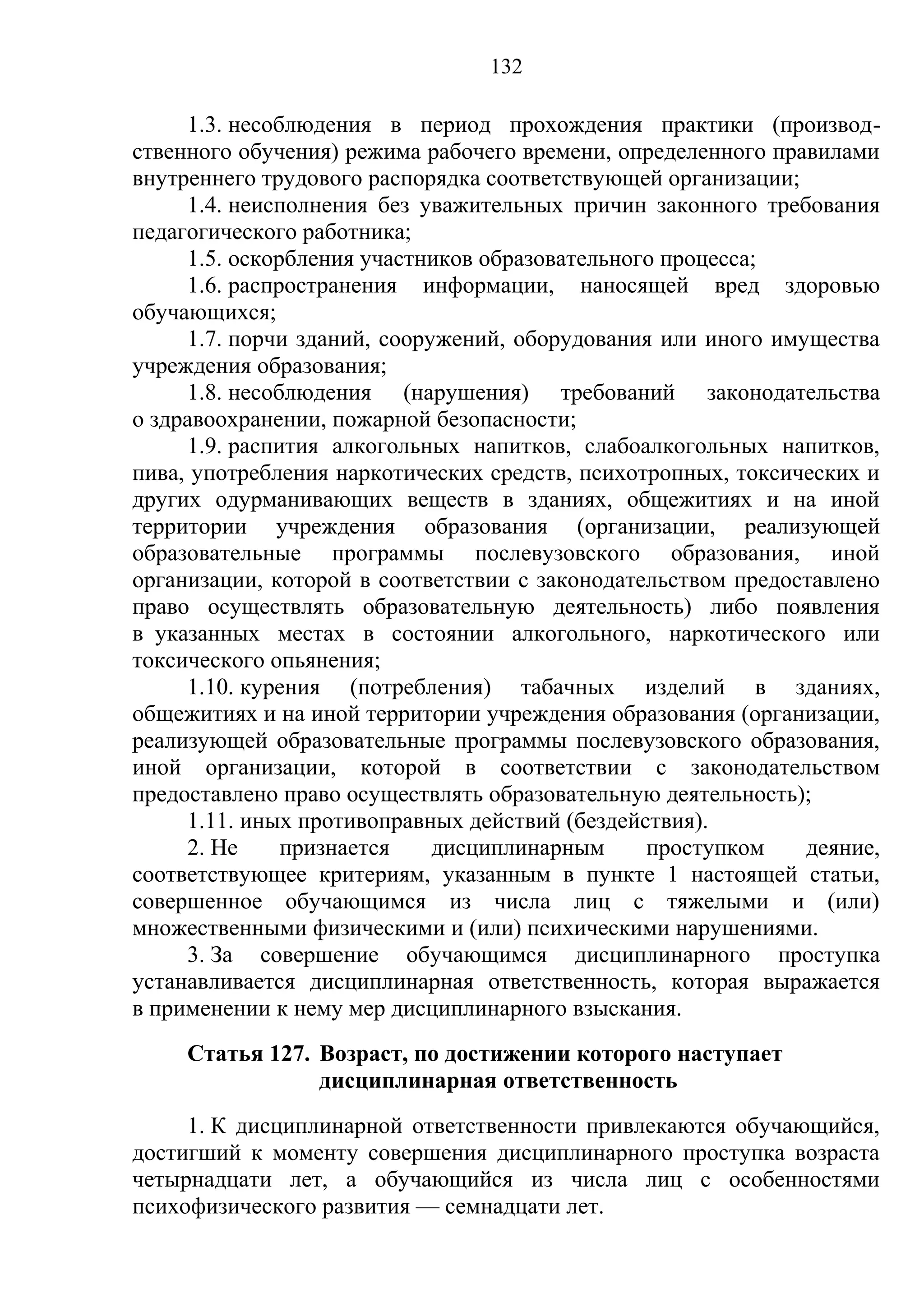 132

     1.3. несоблюдения в период прохождения практики (производ-
ственного обучения) режима рабочего времени, определенного правилами
внутреннего трудового распорядка соответствующей организации;
     1.4. неисполнения без уважительных причин законного требования
педагогического работника;
     1.5. оскорбления участников образовательного процесса;
     1.6. распространения информации, наносящей вред здоровью
обучающихся;
     1.7. порчи зданий, сооружений, оборудования или иного имущества
учреждения образования;
     1.8. несоблюдения (нарушения) требований законодательства
о здравоохранении, пожарной безопасности;
     1.9. распития алкогольных напитков, слабоалкогольных напитков,
пива, употребления наркотических средств, психотропных, токсических и
других одурманивающих веществ в зданиях, общежитиях и на иной
территории учреждения образования (организации, реализующей
образовательные программы послевузовского образования, иной
организации, которой в соответствии с законодательством предоставлено
право осуществлять образовательную деятельность) либо появления
в указанных местах в состоянии алкогольного, наркотического или
токсического опьянения;
     1.10. курения (потребления) табачных изделий в зданиях,
общежитиях и на иной территории учреждения образования (организации,
реализующей образовательные программы послевузовского образования,
иной организации, которой в соответствии с законодательством
предоставлено право осуществлять образовательную деятельность);
     1.11. иных противоправных действий (бездействия).
     2. Не     признается    дисциплинарным     проступком    деяние,
соответствующее критериям, указанным в пункте 1 настоящей статьи,
совершенное обучающимся из числа лиц с тяжелыми и (или)
множественными физическими и (или) психическими нарушениями.
     3. За совершение обучающимся дисциплинарного проступка
устанавливается дисциплинарная ответственность, которая выражается
в применении к нему мер дисциплинарного взыскания.
     Статья 127. Возраст, по достижении которого наступает
                 дисциплинарная ответственность
     1. К дисциплинарной ответственности привлекаются обучающийся,
достигший к моменту совершения дисциплинарного проступка возраста
четырнадцати лет, а обучающийся из числа лиц с особенностями
психофизического развития — семнадцати лет.
 