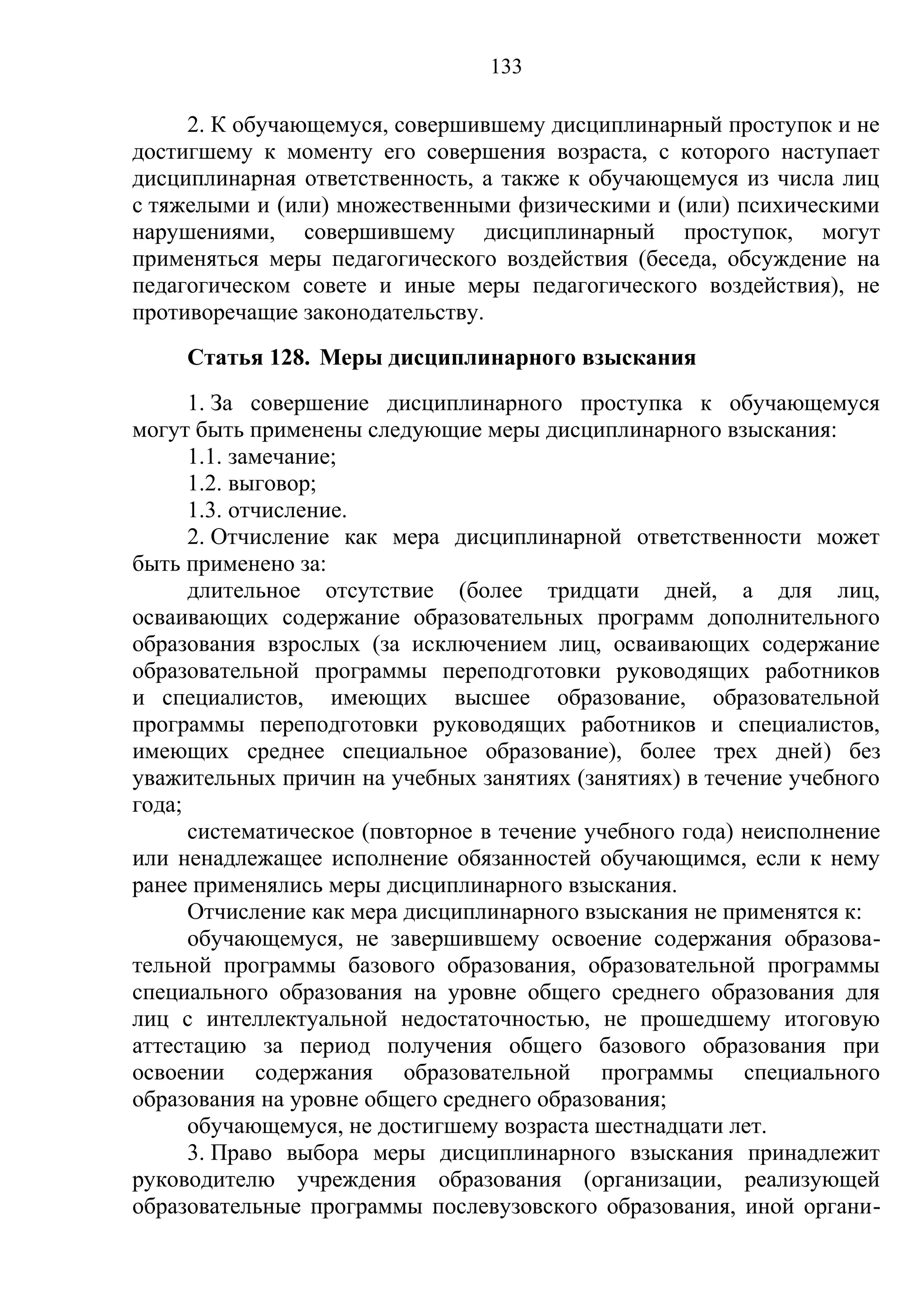 133

     2. К обучающемуся, совершившему дисциплинарный проступок и не
достигшему к моменту его совершения возраста, с которого наступает
дисциплинарная ответственность, а также к обучающемуся из числа лиц
с тяжелыми и (или) множественными физическими и (или) психическими
нарушениями, совершившему дисциплинарный проступок, могут
применяться меры педагогического воздействия (беседа, обсуждение на
педагогическом совете и иные меры педагогического воздействия), не
противоречащие законодательству.
     Статья 128. Меры дисциплинарного взыскания
      1. За совершение дисциплинарного проступка к обучающемуся
могут быть применены следующие меры дисциплинарного взыскания:
      1.1. замечание;
      1.2. выговор;
      1.3. отчисление.
      2. Отчисление как мера дисциплинарной ответственности может
быть применено за:
      длительное отсутствие (более тридцати дней, а для лиц,
осваивающих содержание образовательных программ дополнительного
образования взрослых (за исключением лиц, осваивающих содержание
образовательной программы переподготовки руководящих работников
и специалистов, имеющих высшее образование, образовательной
программы переподготовки руководящих работников и специалистов,
имеющих среднее специальное образование), более трех дней) без
уважительных причин на учебных занятиях (занятиях) в течение учебного
года;
      систематическое (повторное в течение учебного года) неисполнение
или ненадлежащее исполнение обязанностей обучающимся, если к нему
ранее применялись меры дисциплинарного взыскания.
      Отчисление как мера дисциплинарного взыскания не применятся к:
      обучающемуся, не завершившему освоение содержания образова-
тельной программы базового образования, образовательной программы
специального образования на уровне общего среднего образования для
лиц с интеллектуальной недостаточностью, не прошедшему итоговую
аттестацию за период получения общего базового образования при
освоении содержания образовательной программы специального
образования на уровне общего среднего образования;
      обучающемуся, не достигшему возраста шестнадцати лет.
      3. Право выбора меры дисциплинарного взыскания принадлежит
руководителю учреждения образования (организации, реализующей
образовательные программы послевузовского образования, иной органи-
 