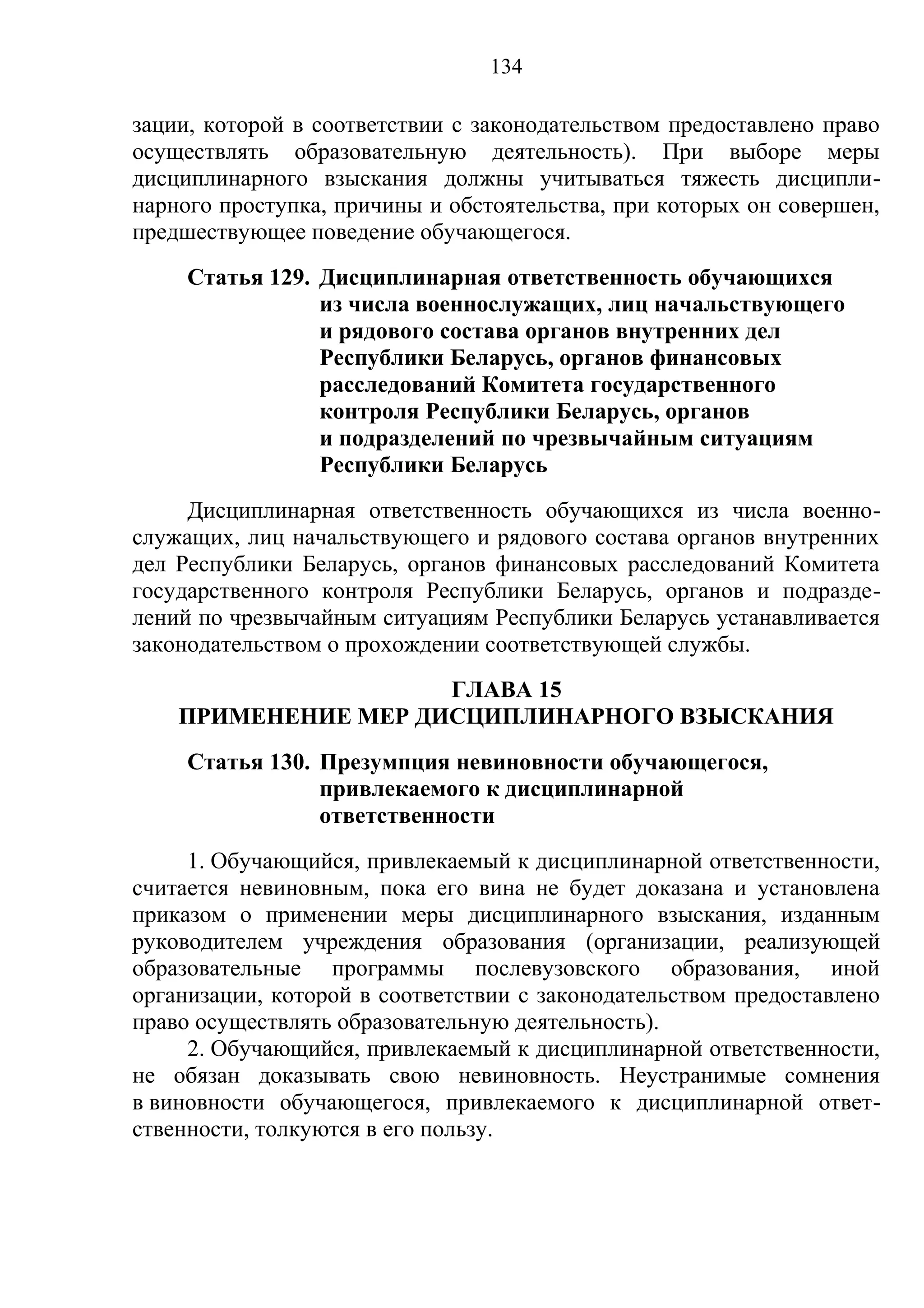 134

зации, которой в соответствии с законодательством предоставлено право
осуществлять образовательную деятельность). При выборе меры
дисциплинарного взыскания должны учитываться тяжесть дисципли-
нарного проступка, причины и обстоятельства, при которых он совершен,
предшествующее поведение обучающегося.
     Статья 129. Дисциплинарная ответственность обучающихся
                 из числа военнослужащих, лиц начальствующего
                 и рядового состава органов внутренних дел
                 Республики Беларусь, органов финансовых
                 расследований Комитета государственного
                 контроля Республики Беларусь, органов
                 и подразделений по чрезвычайным ситуациям
                 Республики Беларусь
     Дисциплинарная ответственность обучающихся из числа военно-
служащих, лиц начальствующего и рядового состава органов внутренних
дел Республики Беларусь, органов финансовых расследований Комитета
государственного контроля Республики Беларусь, органов и подразде-
лений по чрезвычайным ситуациям Республики Беларусь устанавливается
законодательством о прохождении соответствующей службы.
                     ГЛАВА 15
    ПРИМЕНЕНИЕ МЕР ДИСЦИПЛИНАРНОГО ВЗЫСКАНИЯ
     Статья 130. Презумпция невиновности обучающегося,
                 привлекаемого к дисциплинарной
                 ответственности
     1. Обучающийся, привлекаемый к дисциплинарной ответственности,
считается невиновным, пока его вина не будет доказана и установлена
приказом о применении меры дисциплинарного взыскания, изданным
руководителем учреждения образования (организации, реализующей
образовательные программы послевузовского образования, иной
организации, которой в соответствии с законодательством предоставлено
право осуществлять образовательную деятельность).
     2. Обучающийся, привлекаемый к дисциплинарной ответственности,
не обязан доказывать свою невиновность. Неустранимые сомнения
в виновности обучающегося, привлекаемого к дисциплинарной ответ-
ственности, толкуются в его пользу.
 