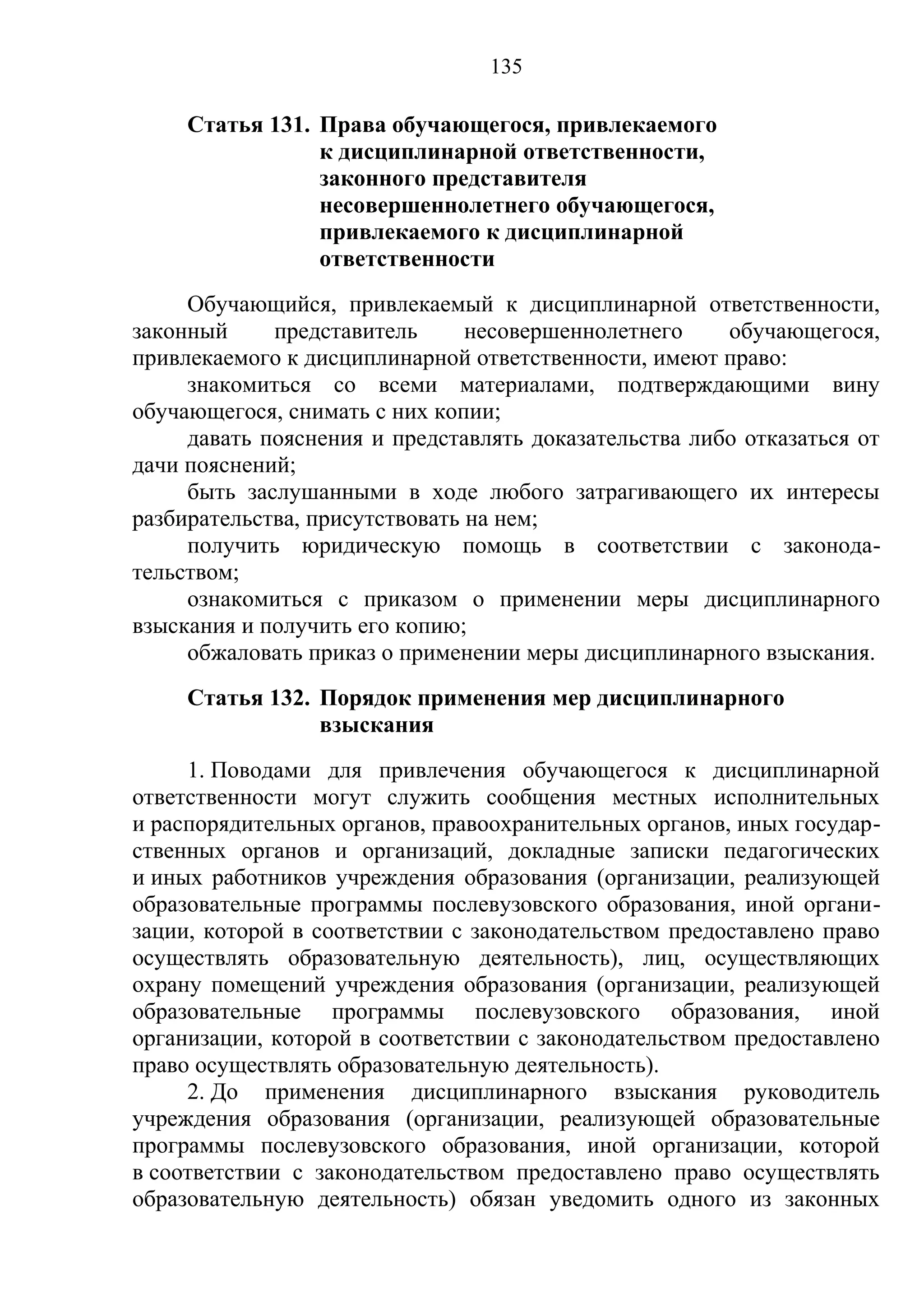 135

     Статья 131. Права обучающегося, привлекаемого
                 к дисциплинарной ответственности,
                 законного представителя
                 несовершеннолетнего обучающегося,
                 привлекаемого к дисциплинарной
                 ответственности
     Обучающийся, привлекаемый к дисциплинарной ответственности,
законный     представитель      несовершеннолетнего    обучающегося,
привлекаемого к дисциплинарной ответственности, имеют право:
     знакомиться со всеми материалами, подтверждающими вину
обучающегося, снимать с них копии;
     давать пояснения и представлять доказательства либо отказаться от
дачи пояснений;
     быть заслушанными в ходе любого затрагивающего их интересы
разбирательства, присутствовать на нем;
     получить юридическую помощь в соответствии с законода-
тельством;
     ознакомиться с приказом о применении меры дисциплинарного
взыскания и получить его копию;
     обжаловать приказ о применении меры дисциплинарного взыскания.
     Статья 132. Порядок применения мер дисциплинарного
                 взыскания
     1. Поводами для привлечения обучающегося к дисциплинарной
ответственности могут служить сообщения местных исполнительных
и распорядительных органов, правоохранительных органов, иных государ-
ственных органов и организаций, докладные записки педагогических
и иных работников учреждения образования (организации, реализующей
образовательные программы послевузовского образования, иной органи-
зации, которой в соответствии с законодательством предоставлено право
осуществлять образовательную деятельность), лиц, осуществляющих
охрану помещений учреждения образования (организации, реализующей
образовательные программы послевузовского образования, иной
организации, которой в соответствии с законодательством предоставлено
право осуществлять образовательную деятельность).
     2. До применения дисциплинарного взыскания руководитель
учреждения образования (организации, реализующей образовательные
программы послевузовского образования, иной организации, которой
в соответствии с законодательством предоставлено право осуществлять
образовательную деятельность) обязан уведомить одного из законных
 